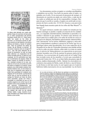 Francisco Martínez

                                                   Los documentos escritos en papiro se cerraban enrollándolos
                                             y atándolos con un hilo. Una bulla era puesta sobre el nudo y se
                                             grababa con el sello. Si era necesaria la presencia de testigos; el
                                             documento en cuestión era atado con varios hilos, y cada uno de
                                             los cuales se sellaba por uno de los responsables o testigos. Des-
                                             pués de que la arcilla se secaba, el papiro era archivado en reci-
                                             pientes de barro cocido (Jer. 32:10-14). Gracias a esta previsión
                                             han llegado hasta nosotros parte de los rollos del Mar Muerto42 o
                                             Qumram.43
                                                   En aquel entonces cuando una ciudad era tomada por las
La placa esta labrada con cuatro ele-        huestes enemigas se pasaba a espada a la mayoría de los ciudada-
gantes líneas de escritura formal judía,     nos, y se saqueaba sistemáticamente; finalmente se procedía a in-
en un estilo característico del periodo      cendiar o demoler lo que quedase. El intenso calor destruía a la
herodiano tardío (50 E.C.). Este mismo       mayor parte de la ciudad, pero a los sellos de arcilla los cocía co-
estilo fue usado en los rollos de            mo pieza de alfarería, haciéndolos prácticamente indestructibles.
Qumram. La inscripción escrita en alfa-
beto arameo es casi idéntico a los libros
                                             Esta “precaución” de los asirios, babilónico, egipcios y otros anti-
bíblicos de Esdras y Daniel. El epitafio     guos conquistadores ayudaron a preservar las bullae que los ar-
dice: “Aquí se pusieron los restos de        queólogos ahora están descubriendo. En el caso especifico de la
Uziyáh, rey de Yahudá, no abrirse.” El       Jerusalén de los días de Yirmiyáhu (Jeremías) esta medida militar
rey Uzías o Azarías reino en el siglo VIII   se llevó a cabo con atroz eficacia, sobre todo si se tiene en cuenta
A.E.C., casi 750 años después de la-
                                             que el ejército de Nabucodonosor era especialista en provocar
brarse la inscripción, la cual, sin duda
debe referirse a la resepultura de los       enormes incendios con el fin de cuartear los gruesos muros de las
restos mortales del rey. La placa es casi    fortalezas. Las excavaciones de la parte norte de la Ciudad Vieja
cuadrada, de 33 centímetros por lado         han revelado restos de las murallas y la torre que custodiaba la
por 6 centímetros de espesor. Debe de        puerta del Centro (Jer. 39:3), en su base había una gruesa capa de
haber cubierto la entrada al loculus o       ceniza, madera chamuscada y hollín. Además los excavadores en-
kuk, (cavidad cortada en la roca, ubi-
cada en el muro de una tumba con el fin
                                             contraron cinco puntas de flecha, cuatro de hierro y una de bronce.
de recibir un cadáver o un osario). Uzías    La de bronce es del tipo escita, lo cual sugiere que en el ejército
padecía una enfermedad cutánea ines-         babilonio había mercenarios de esa nacionalidad. Las de hierro
pecifica (hebreo sara, no es la lepra ac-
tual) que le incapacitó para ejercer el
poder real y participar en cualquier acto         42. Los rollos de Qumram o del Mar Muerto han significado una importantísima
religioso (2º S. 20:16-23). Las Escrituras        fuente de estudio en materia de comparación del texto bíblico, por la siguiente ra-
                                                  zón: Los manuscritos reflejan una multiplicidad de tipos textuales (protomasorético,
narran que su mal fue producto de un              samaritano, protoseptuagintico y otros), lo cual es una indicación de que el texto bí-
castigo de Yahwéh por tratar de oficiar           blico no era aún uniforme en los principios del siglo I E.C. A mediados del siglo II
                                                  E.C. ya no ocurre tal cosa. Los manuscritos bíblicos son consistentemente prema-
como sacerdote, quizás con miras a                soréticos. Y virtualmente son idénticos al texto masorético. En un fragmento del li-
consolidar su autoridad ya que en los             bro de Levítico se encontró el tetragrama sagrado con caracteres del paleohebreo.
pueblos paganos era común que el rey              Esto es inusual en los manuscritos de Qumram. Generalmente el Shem ben Arba
                                                  Otiyyot en paleohebreo es encontrado en los manuscritos de Qumram no bíblicos.
fungiera como sumo pontífice de la reli-          Otro caso semejante está en un manuscrito del libro del Éxodo de la cueva 2, y un
gión nacional. Probablemente, por                 manuscrito de Isaías de la cueva 4. (Discoveries in the Judaen Desert, vol. XII,
causa de las leyes de la impureza levíti-         Cave 4- VII: Genesis to Numbers. Eugene Ulrich, Frank Moore Cross, James R.
                                                  Davila, Nathan Jastram, Judith E. Sanderson, Emanuel Tov, John Strugnell; vol.
cas su cuerpo debió sepultarse en un lu-          XIII, Qumram Cave 4- Parabiblical Texts, Part I. Harold Attridge, Toleif Elgvin, Jozef
gar aislado del resto de las demás                Milik, Saul Olyan, Emanuel Tov, John Strugnell, James VanderKam, Sidnie White.
                                                  Oxford: Clarendon Press, 1994).
tumbas reales. Luego, durante el pe-
                                                  43. Es un sitio localizado en la costa NO. del mar Muerto, al pie del acantilado cal-
riodo herodiano sus restos fueron trans-          cáreo que lo costea y al N. de la fuente llamada Ain Feshka. Ahí floreció desde los
feridos a otra tumba.                             tiempos de los Macabeos una secta llamada escenia que legó al mundo diversos
                                                  manuscritos. La secta pertenecía judaísmo pero no tenía el espíritu fariseo, se-
                                                  guían escrupulosamente la Toráh y se regían mediante un calendario solar, cuyo
                                                  primer día del año iniciaba invariablemente en miércoles, día en que, según su in-
                                                  terpretación fueron creados la luna y el sol. Desapareció como grupo al rededor del
                                                  año 70 E.C.




     28 Nunca se perdió la correcta pronunciación del Nombre memorial
 