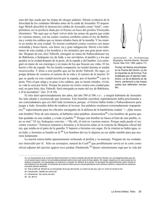 eran del tipo usado por las tropas de choque judaitas. Silente evidencia de la
ferocidad de los combates librados antes de la caída de Jerusalén. El arqueó-
logo Shiloh describió la destrucción caldea de Jerusalén como “total”; cum-
pliéndose así la profecía dada por el Eterno en boca del profeta Yirmiyáhu
(Jeremías): “He aquí que yo haré volver atrás las armas de guerra que están
en vuestras manos, con las cuales vosotros combatís contra el rey de Babilo-
nia y contra los caldeos que os tienen sitiados fuera de la muralla. Y los reuni-
ré en medio de esta ciudad. Yo mismo combatiré contra vosotros con mano
extendida y brazo fuerte, con furor, ira y gran indignación. Heriré a los habi-
tantes de esta ciudad, a los hombres y los animales; por una gran peste mori-
rán. Después de eso, dice Yahwéh, entregaré en mano de Nabucodonosor rey
de Babilonia, a Sedequías rey de Judá, a sus servidores, al pueblo y a los que J e r e u s a l e m , a n A r c h a e o l o g y
queden en la ciudad después de la peste, de la espada y del hambre. Los entre- Biography, Hershel Shanks, Random
garé en mano de sus enemigos y en mano de los que buscan sus vidas. El los House, New York, 1995, pagina 113.
herirá a filo de espada. No les tendrá compasión, no tendrá lástima ni tendrá        Puntas de flecha encontradas
misericordia. Y dirás a este pueblo que así ha dicho Yahwéh: He aquí, yo             en la Puerta del Centro. La de
                                                                                     la izquierda es de bronce. Fue
pongo delante de vosotros el camino de la vida y el camino de la muerte: El
                                                                                     empleada por el ejercito babi-
que se quede en esta ciudad morirá por la espada, por el hambre44 o por la           lónico. La de la derecha es de
peste. Pero el que salga y se pase a los caldeos, que os tienen sitiados, vivirá;    hierro, perteneció a las tropas
su vida le será por botín. Porque he puesto mi rostro contra esta ciudad para        judías que defendían Jerusa-
                                                                                     lén.
mal, no para bien, dice Yahwéh. Será entregada en mano del rey de Babilonia,
y él la incendiará.” (Jer. 21:4-10).
      El sitio duró aproximadamente dos años, del año 588 al 586 A.E.C. y ningún habitante de Jerusalén
fue más odiado y escarnecido que Jeremías. Este humilde sacerdote repetidamente había proclamado a
sus conciudadanos que era fútil toda resistencia, porque el Eterno había traído a Nabucodonosor para
juzgar a Juda. Jerusalén debía de rendirse al invasor. Sus palabras resultaron extremadamente impopula-
res,45 especialmente para los oficiales encargados de la defensa de la hambrienta ciudad. “—¡Que muera
este hombre! Pues de esta manera, al hablarles tales palabras, desmoraliza46 a los hombres de guerra que
han quedado en esta ciudad, y a todo el pueblo.47 Porque este hombre no busca el bien de este pueblo, si-
no su mal.” El rey Sedequías convino —“He allí, él está en vuestras manos. Porque nada puede el rey
contra vosotros.” Entonces tomaron a Jeremías y lo hicieron echar en la cisterna de Malquías oficial del
rey, que estaba en el patio de la guardia. Y bajaron a Jeremías con sogas. En la cisterna no había agua, si-
no lodo; y Jeremías se hundió en él.48 Los hombres del rey le dejaron en ese aljibe innoble para que mu-
riera lentamente.
      La nación entera había aparentemente rechazado al profeta y su mensaje. Ninguno de sus ciudada-
nos intercedió por él. Sólo un extranjero, natural de Cush49 que posiblemente servia en la corte como
oficial adjunto del ejercito egipcio tuvo piedad, Ebedmelek.50 Quien valientemente rogó por la vida del


     44. Los excavadores de la ciudad de David encontraron un baño completo del periodo del primer Templo, con una elegante piedra que ser-
     vía de asiento para inodoro; la cual estaba asentada sobre el piso que cubría la fosa séptica. Sin ningún respeto por la vida privada de los
     antiguos ocupantes, los arqueólogos se atrevieron a estudiar los detritos de la letrina. El excusado fue aparentemente usado durante el
     sitio babilónico de Jerusalén. El contenido de la letrina indica que aun los jerosalimitanos ricos sufrieron hambre y malamente se sostenían
     comiendo plantas silvestres.
     45. Todo profeta de Yahwéh es un perturbador de la paz del mundo: su misión es dar paz, pero no “como el mundo la da”.
     46. Literalmente, “debilita las manos de”.
     47. Literalmente, “las manos de todo”.
     48. Jer. 38:4-6.




                                                                                                                  La forma trilítera, Yáhu          29
 