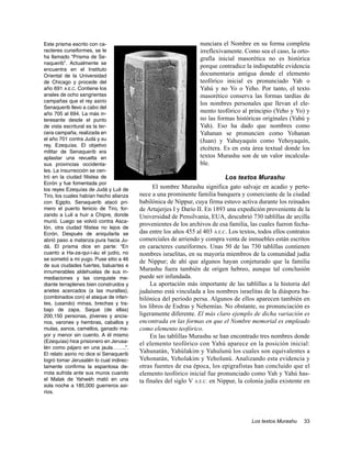 Este prisma escrito con ca-                                      nunciara el Nombre en su forma completa
racteres cuneiformes, se le                                      irreflexivamente. Como sea el caso, la orto-
ha llamado “Prisma de Se-                                        grafía inicial masorética no es histórica
naquerib”. Actualmente se
                                                                 porque contradice la indisputable evidencia
encuentra en el Instituto
Oriental de la Universidad                                       documentaria antigua donde el elemento
de Chicago y procede del                                         teofórico inicial es pronunciado Yah o
año 691 A.E.C. Contiene los                                      Yahú y no Yo o Yeho. Por tanto, el texto
anales de ocho sangrientas                                       masorético conserva las formas tardías de
campañas que el rey asirio                                       los nombres personales que llevan el ele-
Senaquerib llevo a cabo del
año 705 al 694. La más in-
                                                                 mento teofórico al principio (Yeho y Yo) y
teresante desde el punto                                         no las formas históricas originales (Yahú y
de vista escritural es la ter-                                   Yah). Eso ha dado que nombres como
cera campaña, realizada en                                       Yahanan se pronuncien como Yohanan
el año 701 contra Judá y su                                      (Juan) y Yahuyaquín como Yehoyaquín,
rey, Ezequías. El objetivo
                                                                 etcétera. Es en esta área textual donde los
militar de Senaquerib era
aplastar una revuelta en                                         textos Murashu son de un valor incalcula-
sus provincias occidenta-                                        ble.
les. La insurrección se cen-
tró en la ciudad filistea de                                                 Los textos Murashu
Ecrón y fue fomentada por
los reyes Ezequías de Judá y Luli de
                                               El nombre Murashu significa gato salvaje en acadio y perte-
Tiro, los cuales habían hecho alianza    nece a una prominente familia banquera y comerciante de la ciudad
con Egipto. Senaquerib atacó pri-        babilónica de Nippur, cuya firma estuvo activa durante los reinados
mero el puerto fenicio de Tiro, for-     de Artajerjes I y Darío II. En 1893 una expedición proveniente de la
zando a Luli a huir a Chipre, donde      Universidad de Pensilvania, EUA, descubrió 730 tablillas de arcilla
murió. Luego se volvió contra Asca-
                                         provenientes de los archivos de esa familia, las cuales fueron fecha-
lón, otra ciudad filistea no lejos de
Ecrón. Después de aniquilarla se         das entre los años 455 al 403 A.E.C. Los textos, todos ellos contratos
abrió paso a matanza pura hacia Ju-      comerciales de arriendo y compra venta de inmuebles están escritos
dá. El prisma dice en parte: “En         en caracteres cuneiformes. Unas 50 de las 730 tablillas contienen
cuanto a Ha-za-qui-i-áu el judío, no     nombres israelitas, en su mayoría miembros de la comunidad judía
se sometió a mi yugo. Puse sitio a 46    de Nippur; de ahí que algunos hayan conjeturado que la familia
de sus ciudades fuertes, baluartes e
innumerables aldehuelas de sus in-
                                         Murashu fuera también de origen hebreo, aunque tal conclusión
mediaciones y las conquiste me-          puede ser infundada.
diante terraplenes bien construidos y         La aportación más importante de las tablillas a la historia del
arietes acercados (a las murallas),      judaísmo está vinculada a los nombres israelitas de la diáspora ba-
(combinados con) el ataque de infan-     bilónica del periodo persa. Algunos de ellos aparecen también en
tes, (usando) minas, brechas y tra-
                                         los libros de Esdras y Nehemías. No obstante, su pronunciación es
bajo de zapa. Saque (de ellas)
200,150 personas, jóvenes y ancia-       ligeramente diferente. El más claro ejemplo de dicha variación es
nos, varones y hembras, caballos y       encontrada en las formas en que el Nombre memorial es empleado
mulas, asnos, camellos, ganado ma-       como elemento teofórico.
yor y menor sin cuento. A él mismo            En las tablillas Murashu se han encontrado tres nombres donde
(Ezequías) hice prisionero en Jerusa-    el elemento teofórico con Yahú aparece en la posición inicial:
lén como pájaro en una jaula……..”.
El relato asirio no dice si Senaquerib
                                         Yahunatán, Yahúlakim y Yahulunú los cuales son equivalentes a
logró tomar Jerusalén lo cual indirec-   Yehonatán, Yeholakim y Yeholunú. Analizando esta evidencia y
tamente confirma la espantosa de-        otras fuentes de esa época, los epigrafistas han concluido que el
rrota sufrida ante sus muros cuando      elemento teofórico inicial fue pronunciado como Yah y Yahú has-
el Malak de Yahwéh mató en una           ta finales del siglo V A.E.C. en Nippur, la colonia judía existente en
sola noche a 185,000 guerreros asi-
rios.




                                                                                       Los textos Murashu   33
 