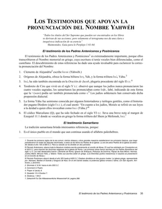 LOS TESTIMONIOS QUE APOYAN LA
        PRONUNCIACIÓN DEL NOMBRE YAHWÉH
                           “Todos los títulos del Ser Supremo que pueden ser encontrados en los libros
                           se derivan de sus acciones; pero solamente el tetragrama nos da una clara e
                           inequívoca indicación de su esencia”
                                Maimonides, Guía para lo Perplejo 1:61-64.

                           El testimonio de los Padres Antenicenos y Postnicenos
     El testimonio de los Padres Antenicenos y Postnicenos1 es extremadamente importante, porque ellos
transcribieron el Nombre memorial en griego, cuya escritura sí tenía vocales bien diferenciadas, como el
castellano. El descubrimiento de estas referencias ha dado una ayuda invaluable para esclarecer la correc-
ta pronunciación del Nombre:
1. Clemente de Alejandría2 escribe Iaoue (Yahwéh.)
2. Orígenes de Alejandría, ofrece la forma bilítera Iah, Yah, y la forma trilítera Iaw,v Yáhu.3
3. Iaw,v ha sido también encontrada en la Oración de Jacob, plegaria procedente del siglo II E.C.4
4. Teodoreto de Ciro que vivió en el siglo V E.C. observó que aunque los judíos nunca pronunciaron las
   cuatro vocales sagradas, los samaritanos las pronunciaban como Iabe, Iabé, indicando de esta forma
   que la w (waw) podía ser también pronunciada como v.5 Los judíos ashkenazis han conservado dicha
   propensión dialectal.
5. La forma Yáhu fue asimismo conocida por algunos historiadores y teólogos gentiles, como el historia-
   dor pagano Diodoro (siglo I E.C.), el cual anotó: “En cuanto a los judíos, Moisés se refirió en sus leyes
   a la deidad a quien ellos invocaban como Iawv (Yáhu.)”6
6. El códice Marcaliano (Q), que ha sido fechado en el siglo VI E.C. lleva una breve nota al margen de
   Ezequiel 11:1 donde se vocaliza en griego la forma trilítera del Shem ja Meforash, Iaw.v 7

                                      El testimonio Samaritano
     La tradición samaritana brinda interesantes referencias, porque:
1. Es el único pueblo en el mundo que aun continua usando el alfabeto paleohebreo.

     1. Durante los primeros siglos de la era común, ciertos obispos y otros grandes maestros establecieron los principios básicos, que luego
     prevalecieron en todas las disputas doctrinales, a estos se les llama los Padres de la Iglesia. La era de estos Padres de la Iglesia se exten-
     dió desde el año 100 al 600 E.C. Para su estudio se ha dividido en dos periodos:
     El Periodo Anteniceno; abarca toda la literatura cristiana escrita previamente al concilio de Nicea. El cual fue solicitado por Constantino en
     el 325 E.C. para imponer las doctrinas religiosas de la iglesia de Roma. Las primeras obras fueron escritas por los Padres Apostólicos del
     siglo I y II. Los más destacados fueron: Clemente de Roma, Ignacio de Antioquía, Policarpo de Esmirna, Papías de Asia Menor, Hermas,
     Justino Mártir, Minucio Felix, y Tatiano. Todos sus escritos están en griego. (Los Ebionitas (judíos mesianicos) ni siquiera se presentaron
     en el Concilio de Nicea.)
     El Periodo Postniceno abarcó desde el año 325 hasta el 600 E.C. Estaban divididos en dos grupos rivales: La iglesia griega, representada
     por: Atanasio, Basileo el Grande y Gregorio de Niza. En el otro bando estaba, la poderosa iglesia romana o latina, con San Agustín, Am-
     brosio, y Jeronimo.
     2. Stromata V, 6:34; hacia el año 200 E.C.
     3. Comment in Psalm.
     4. Prayer of Jacob, 8.
     5. Quaestio 15 in Exodus 7.
     6. Diodorus, 1:94:2.
     7. Zeitschrift Für Die Alttestamentliche Wissenchaft 54, pagina 266.




                                                                         El testimonio de los Padres Antenicenos y Postnicenos                        35
 