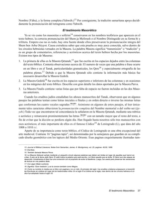 Nombre (Yáhu), y la forma completa (Yahwéh.)13 Por consiguiente, la tradición samaritana apoya decidi-
damente la pronunciación del tetragrama como Yahwéh.

                                                      El testimonio Masorético
      Ya se vio como los masoretas o soférim14 conservaron en los nombres teofóricos que aparecen en el
texto hebreo, la correcta pronunciación del Shem ja Meforash o el Nombre Distinguido en su forma bi y
trilítera. Empero eso no es todo, hay otra fuente donde ellos preservaron la pronunciación integra del
Shem ben Arba Otiyyot. Causa extrañeza saber que esta prueba es muy poco conocida, salvo dentro de
los círculos hebraistas versados en la Masora. La palabra Masora significa “transmisión” o “tradición” y
es un grupo de comentarios, referencias y acrósticos acerca del texto hebreo hecha por los masoretas.
Existen tres tipos de Masoras:
1. La primera de ellas es la Masora Qetanah,15 que fue escrita en los espacios dejados entre las columnas
   del texto bíblico. Contenía observaciones acerca de: El numero de veces que una palabra o frase ocurre
   en un libro o en el Tanak, particularidades gramaticales, los Qere16 y especialmente ortografía de las
   palabras plenas.17 Debido a que la Masora Qetanah sólo contiene la información más básica fue
   necesario desarrollar la Masora Gedolá.
2. La Masora Gedolá18 fue escrita en los espacios superiores e inferiores de las columnas y en ocasiones
   en los márgenes del texto bíblico. Describe con gran detalle los datos aportados por la Masora Parva.
3. La Masora Finalis contiene varias listas que por falta de espacio no fueron incluidas en las dos Maso-
   ras anteriores.
     Cuando los eruditos judíos estudiaban los añosos manuscritos del Tanak, observaron que en algunos
pasajes las palabras tenían como letras iniciales o finales y en orden directo o inverso las mismas letras
que conforman las cuatro vocales sagradas hwhy. Asimismo en algunos de estos pasajes, al leer única-
mente tales caracteres obtuvieron la pronunciación completa del Nombre memorial o del verbo ser (ije-
yeh.) Toda vez que encontraron tal concordancia la señalaron en la Masora Qetanah, mediante una rubrica
o acróstico y remarcaron prominentemente las letras hwhy con un tamaño mayor que el resto del texto, a
fin de evitar que la dicción se perdiera algún día. Han llegado hasta nosotros sólo tres manuscritos con
esos acrósticos; el más importante de ellos es el famoso Códice19 de Leningrado (L), que data del año
1008 o 1010 E.C.
     Aparte de su importancia como texto bíblico, el Códice de Leningrado es una obra excepcional del
arte medieval. Contiene 16 “paginas tapiz”, así denominadas por la semejanza que guardan en su compli-
cado diseño geométrico con los tapices del Medio Oriente. Esas paginas exquisitamente ilustradas tam-


    13. Journal of Biblical Literature, Notes from Samaritan, James. A. Montgomery, vol. 25; paginas. 49,50; 1906.
    14. Escribas.
    15. También llamada Masora Parva.
    16. La Masora Qetanah señala mediante un pequeño circulo algunas palabras que deben ser leídas en lugar de aquellas que fueron es-
    critas. A esto se le llama Jatib Qere. El Jatib indica la palabra que está escrita, y el Qere aquella que es leída. El Qere tuvo dos etapas de
    desarrollo: Inicialmente el Qere fue una corrección con el propósito de evitar la blasfemia. Luego, fue usado para preservar las variaciones
    de lectura en una palabra dada.
    17. Con algún Mater Lectionis.
    18. Significa “Gran tradición” y se le conoce también como Magna.
    19. Como su nombre lo implica es un libro con paginas y no un rollo. Al principio del siglo I los eruditos cristianos empezaron a transmitir
    las Escrituras en códices en lugar de los tradicionales rollos. En el siglo III el códice era la regla, mas dentro de los círculos hebreos el có-
    dice fue adoptado hasta el siglo VII.




                                                                                                                   El testimonio Masorético             37
 