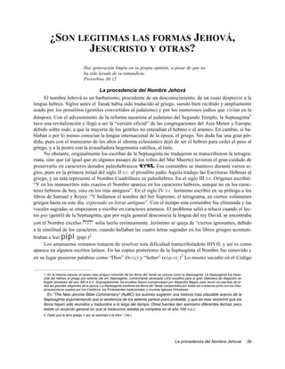 ¿SON LEGITIMAS LAS FORMAS JEHOVÁ,
               JESUCRISTO Y OTRAS?
                                 Hay generación limpia en su propia opinión, a pesar de que no
                                 ha sido lavada de su inmundicia.
                                 Proverbios 30:12

                                  La procedencia del Nombre Jehová
      El nombre Jehová es un barbarismo, procedente de un desconocimiento, de un cuasi desprecio a la
lengua hebrea. Siglos antes el Tanak había sido traducido al griego, siendo bien recibido y ampliamente
usado por los prosélitos (gentiles convertidos al judaísmo) y por los numerosos judíos que vivían en la
diáspora. Con el advenimiento de la reforma nazarena al judaísmo del Segundo Templo, la Septuaginta1
tuvo una revitalización y llegó a ser la “versión oficial” de las congregaciones del Asia Menor y Europa;
debido sobre todo, a que la mayoría de los gentiles no entendían el hebreo o el arameo. En cambio, sí ha-
blaban o por lo menos conocían la lengua internacional de la época, el griego. Sin duda fue una gran pér-
dida, pues con el transcurso de los años el idioma eclesiástico dejó de ser el hebreo para ceder el paso al
griego, y a la postre con la avasalladora hegemonía católica, al latín.
      No obstante, originalmente los escribas de la Septuaginta no tradujeron ni transcribieron la tetragra-
mata, sino que (al igual que en algunos pasajes de los rollos del Mar Muerto) tuvieron el gran cuidado de
preservarlo en caracteres dorados paleohebraicos hwhy. Esa costumbre se mantuvo durante varios si-
glos, pues en la primera mitad del siglo II E.C. el prosélito judío Aquila tradujo las Escrituras Hebreas al
griego, y en ésta representó el Nombre Cuadrilítero en paleohebreo. En el siglo III E.C. Orígenes escribió:
“Y en los manuscritos más exactos el Nombre aparece en los caracteres hebreos, aunque no en los carac-
teres hebreos de hoy, sino en los más antiguos”. En el siglo IV E.C. Jerónimo escribió en su prólogo a los
libros de Samuel y Reyes: “Y hallamos el nombre del Ser Supremo, el tetragrama, en ciertos volúmenes
griegos hasta en este día, expresado en letras antiguas”. Con el tiempo esta costumbre fue eliminada y las
vocales sagradas se empezaron a escribir en caracteres arameos. El problema salió a relucir cuando el lec-
tor goy (gentil) de la Septuaginta, que por regla general desconocía la lengua del rey David, se encontraba
con el Nombre excelso hwhy solía leerlo erróneamente. Jerónimo se queja de “ciertos ignorantes, debido
a la similitud de los caracteres, cuando hallaban las cuatro letras sagradas en los libros griegos acostum-
braban a leer pipi (pipi.)2
      Los amanuense romanos trataron de resolver esta dificultad transcribiéndolo IHVH, y así es como
aparece en algunos escritos latinos. En las copias posteriores de la Septuaginta el Nombre fue removido y
en su lugar pusieron palabras como “Dios” (qeov") y “Señor” (kuvrio".)3 Lo mismo sucedió en el Código


    1. En la historia popular el canon mas antiguo conocido de los libros del Tanak se conoce como la Septuaginta. La Septuaginta fue tradu-
    cida del hebreo al griego por setenta (de ahí Septuaginta, comúnmente abreviado LXX) eruditos para la gran biblioteca de Alejandro en
    Egipto alrededor del ano 300 A.E.C. Supuestamente, los eruditos fueron comisionados por Alejandro Magno para reunir los escritos de to-
    das las grandes religiones de la epoca. La Septuaginta contiene los libros del Tanak compartidos por todos los cristianos junto con los Deu-
    terocanonicos usados por los Católicos, los Protestantes tradicionales, y muchas Iglesias Ortodoxas.
       En "The New Jerome Bible Commentary" (NJBC) los autores sugieren una historia mas plausible acerca de la
    Septuaginta argumentando que la existencia de los setenta parece poco probable, y que es mas verosímil que los
    libros hayan sido reunidos y traducidos a lo largo del tiempo. Otras fuentes dan asimismo diferentes fechas, pero
    existe un acuerdo general en que la traduccion estaba ya completa en el año 100 A.E.C.
    2. Dado que la letra griega π (pi) se asemeja a la letra h (he.)




                                                                                                La procedencia del Nombre Jehová                   39
 
