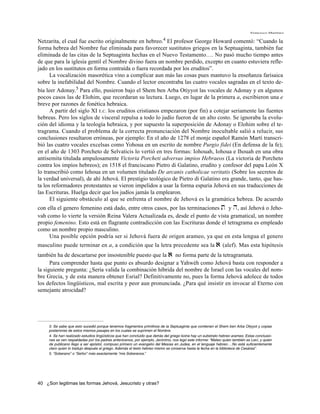 Francisco Martínez


Netzarita, el cual fue escrito originalmente en                 hebreo.4
                                                           El profesor George Howard comentó: “Cuando la
forma hebrea del Nombre fue eliminada para favorecer sustitutos griegos en la Septuaginta, también fue
eliminada de las citas de la Septuaginta hechas en el Nuevo Testamento…. No pasó mucho tiempo antes
de que para la iglesia gentil el Nombre divino fuera un nombre perdido, excepto en cuanto estuviera refle-
jado en los sustitutos en forma contraída o fuera recordada por los eruditos”.
      La vocalización masorética vino a complicar aun más las cosas pues mantuvo la enseñanza farisaica
sobre la inefabilidad del Nombre. Cuando el lector encontraba las cuatro vocales sagradas en el texto de-
bía leer Adonay.5 Para ello, pusieron bajo el Shem ben Arba Otiyyot las vocales de Adonay y en algunos
pocos casos las de Elohim, que recordaran su lectura. Luego, en lugar de la primera a, escribieron una e
breve por razones de fonética hebraica.
      A partir del siglo XI E.C. los eruditos cristianos empezaron (por fin) a cotejar seriamente las fuentes
hebreas. Pero los siglos de visceral repulsa a todo lo judío fueron de un alto costo. Se ignoraba la evolu-
ción del idioma y la teología hebraica, y por supuesto la superposición de Adonay o Elohim sobre el te-
tragrama. Cuando el problema de la correcta pronunciación del Nombre inocultable salió a relucir, sus
conclusiones resultaron erróneas, por ejemplo: En el año de 1278 el monje español Ramón Martí transcri-
bió las cuatro vocales excelsas como Yohoua en un escrito de nombre Purgio fidei (En defensa de la fe);
en el año de 1303 Porcheto de Selvaticis lo vertió en tres formas: Iohouah, Iohoua e Ihouah en una obra
antisemita titulada ampulosamente Victoria Porcheti adversus impios Hebraeos (La victoria de Porcheto
contra los impíos hebreos); en 1518 el franciscano Pietro di Galatino, erudito y confesor del papa León X
lo transcribió como Iehoua en un volumen titulado De arcanis catholicae veritatis (Sobre los secretos de
la verdad universal), de ahí Jehová. El prestigio teológico de Pietro di Galatino era grande, tanto, que has-
ta los reformadores protestantes se vieron impelidos a usar la forma espuria Jehová en sus traducciones de
las Escrituras. Huelga decir que los judíos jamás la emplearon.
      El siguiente obstáculo al que se enfrenta el nombre de Jehová es la gramática hebrea. De acuerdo
con ella el genero femenino está dado, entre otros casos, por las terminaciones t y h, así Jehová o Jeho-
vah como lo vierte la versión Reina Valera Actualizada es, desde el punto de vista gramatical, un nombre
propio femenino. Esto está en flagrante contradicción con las Escrituras donde el tetragrama es empleado
como un nombre propio masculino.
     Una posible opción podría ser si Jehová fuera de origen arameo, ya que en esta lengua el genero
masculino puede terminar en a, a condición que la letra precedente sea la                                  a (alef). Mas esta hipótesis
también ha de descartarse por insostenible puesto que la a no forma parte de la tetragramata.
      Para comprender hasta que punto es absurdo designar a Yahwéh como Jehová basta con responder a
la siguiente pregunta: ¿Sería valida la combinación híbrida del nombre de Israel con las vocales del nom-
bre Grecia, y de esta manera obtener Esrial? Definitivamente no, pues la forma Jehová adolece de todos
los defectos lingüísticos, mal escrita y peor aun pronunciada. ¿Para qué insistir en invocar al Eterno con
semejante atrocidad?




     3. Se sabe que esto sucedió porque tenemos fragmentos primitivos de la Septuaginta que contienen el Shem ben Arba Otiyyot y copias
     posteriores de estos mismos pasajes en los cuales se suprimen el Nombre.
     4. Se han realizado estudios lingüísticos que han concluido que detrás del griego koine hay un substrato hebreo arameo. Estas conclusio-
     nes se ven respaldadas por los padres antenicenos, por ejemplo, Jerónimo, nos legó este informe: “Mateo quien también es Leví, y quien
     de publicano llego a ser apóstol, compuso primero un evangelio del Mesías en Judea, en el lenguaje hebreo….No está suficientemente
     claro quien lo tradujo después al griego. Además el texto hebreo mismo se conserva hasta la fecha en la biblioteca de Cesárea”.
     5. “Soberano” o “Señor” más exactamente “mis Soberanos.”




40 ¿Son legitimas las formas Jehová, Jesucristo y otras?
 
