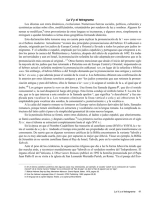 La V y el tetragrama
     Los idiomas son entes dinámicos, evolucionan. Numerosas fuerzas sociales, políticas, culturales y
económicas actúan sobre ellos, modificándolos, orientándolos por senderos de luz y sombras. Algunos fo-
nemas se modifican,6 otros provenientes de otras lenguas se incorporan, y algunos otros, simplemente se
extinguen o quedan limitados a ciertas áreas geográficas formando dialectos.
     Esta declaración debe tomarse muy en cuenta para explicar la pronunciación de la w waw como vav
en el hebreo moderno: Actualmente “existen dos principales pronunciaciones del hebreo: El ashkenazi o
alemán, originado por los judíos de Europa Central y Oriental y llevado a todos los países por judíos in-
migrantes. Y el sefardita o español, empleado por los judíos españoles y portugueses que emigraron a to-
dos los paises la cuenca del Mediterráneo y América, después del edicto de expulsión de 1492. En todas
las universidades y aun en Israel, la pronunciación sefardita ha sido adoptada por considerarse que es la
pronunciación más cercana al original...”7 Otras fuentes mencionan que desde el inicio del presente siglo
la mayoría de los judíos que han retornado a Palestina son de Europa Central y Oriental; imponiendo en
el hebreo actual o sefardita moderno la pronunciación ashkenazi vav, en lugar de la sefardita o bíblica
waw. Sin embargo, el hebreo bíblico o del Templo demanda que la pronunciación mas antigua y correcta
de la w es waw, y que además posee el sonido de la vocal u. Los hebraistas obtienen una confirmación de
lo anterior por otros idiomas semíticos antiguos y por “los judíos yemenitas que aun retienen la pronun-
ciación antigua y pura del hebreo, ellos le llaman a la w waw y le asignan el sonido de la u, al igual que el
árabe.”8 Los griegos usaron la waw en dos formas. Una forma fue llamada digama F, que dio el sonido
consonantal w, la cual desapareció luego del griego. Esta forma condujo al símbolo latino F. La otra for-
ma, que es la que interesa a este estudio es la llamada upsilon ¡, que significa “u descubierta” y fue em-
pleada para vocalizar la u. Los romanos eliminaron la línea vertical o cola y así obtuvieron la V
empleándola para vocalizar dos sonidos, la consonantal w, posteriormente v, y la vocálica u.
      A la caída del imperio romano se formaron en Europa varios dialectos derivados del latín, llamados
romances, porque tienen similitudes en estructura y vocabulario con la lengua romana. La complicada es-
tructura del latín cedió el paso a la simplicidad gramatical de estas nuevas lenguas.
      En la península ibérica se formó, entre otros dialectos, el ladino o judeo español, que ulteriormente,
se llamó castellano arcaico, y después castellano.9 Los primeros escritos españoles aparecieron en el siglo
X E.C. mas el idioma se estructuró completamente hasta el siglo XVI E.C.
      En la época en que el Nombre Cuadrilítero fue transcrito al castellano como JHVH o YHVH, la v te-
nía el sonido de u y de v. Andando el tiempo ésta perdió sus propiedades de vocal para transformarse en
consonante. De suerte que en algunas versiones católicas de la Biblia encontramos la variante Yahvéh y
que no es muy adecuada usarla, pero que, por supuesto es mejor que Jehová. Véase un ejemplo, la Biblia
de Jerusalén en su versión castellana llama al Rey de Israel, Yahvéh, pero en la versión inglesa está como
Yahweh.
      Ante el peso de las evidencias, la organización religiosa que dio a luz la forma Jehová ha tenido que
dar marcha atrás, y reconocer mundialmente que Yahwéh es el verdadero nombre del Todopoderoso. El
órgano oficial del Vaticano, L’Observatore Romano publicó en 1992 la homilía pronunciada por el Papa
Juan Pablo II en su visita a la iglesia de San Leonardo Murialdo Parish, en Roma: “En el pasaje del Éxo-


     6. En el idioma castellano podemos citar algunos casos muy interesantes, por ejemplo: el vocablo “usted” es la contracción de “vuestra
     merced”; de la misma manera “hidalgo” es la contracción de “hijo de algo”, es decir el hijo de alguien que es “algo”.
     7. Biblical Hebrew Step-by-Step, Menahem Mansoor, Grand Rapids, Baker, 1978, pagina 33.
     8. How the Hebrew Language Grew, E. Horowitz, KTAV Publishing, 1960, paginas 29,30.
     9. El lenguaje de la capital religiosa Toledo, y la capital política Madrid.




                                                                                                                 La V y el tetragrama         41
 