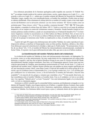 Una referencia procedente de la literatura apologética judía respalda esta aserción: El Toldoth Yes-
   11
hú, un antiguo tratado medieval de carácter anticristiano, escrito, según algunos en el siglo V E.C., y de
acuerdo a otros en el siglo X E.C., señala que el nombre original del Maestro de Nazareth era Yahushúa o
Yahoshúa. Luego, cuando vino a ser considerado hereje, su nombre fue cambiado a Yeshú como un insul-
to rabinico deliberado. Ellos eliminaron la ultima letra de su nombre (el sonido a) para evitar toda impli-
cación del Redentor con la salvación celestial. Las tres letras restantes Wvy E fueron usadas como un
acrónimo para “Yimaj shemav vzikro” “Sea su nombre y memoria borrada”: wrok]zwI wm;v] jM'yI Estas pala-
bras adoptan y expanden la ultima frase del Salmo 109:13. Yeshú se convirtió en un juego de palabras
despectivo, en un conjuro en contra del cristianismo romano y bizantino. Siendo bastante común en la li-
teratura polémica medieval hebrea y puede ser encontrada hasta en el Talmud (b.Sanedrín 43.)12 Un fenó-
meno lingüístico similar lo encontramos en el libro hebreo de Mateo del Shem Tob, al inicio de la
narrativa en los pasajes 1:21 y 25 el texto se refiere al Mesías de Israel como Yeshúa, después de esto en
el resto de los pasajes lo menciona como Yeshú. La implicación es clara, el nombre del Maestro fue cam-
biado.
      A partir del siglo III surgen otras deformaciones del nombre Yahshúa, las cuales reproducen la pre-
disposición rabínica a clasificar al Emancipador como un falso profeta, blasfemo, idólatra y dios falso.
Esta última por causa de la doctrina de la trinidad, y dado que la Toráh enseña: “No pronunciaras el nom-
bre de sus dioses” (Éx. 3:13), el nombre del Mesías fue intencionalmente mal pronunciado, resultando la
forma Yshúa. A la postre vino la peor deformación de todas, Ishú, que aun se usa en el hebreo moderno.

                 La transformación del nombre Yahshúa dentro del cristianismo
      La evolución del nombre de Yahshúa en Jesús está intrínsecamente relacionado a la Septuaginta. Es-
ta versión, como ya se dijo anteriormente, fue muy usada dentro de las congregaciones de origen judío
helenista y exgentil y aún hoy día la Iglesia Ortodoxa Griega la usa como la versión oficial del Tanak,
discutiblemente llamado Antiguo testamento. Pues bien, en la Septuaginta apareció Yesúa como una tras-
cripción aproximada de Yehshúa, para desembocar posteriormente en Yesús, de ahí Jesús. Y ¿Cuál es el
significado del nombre Jesús? Algunas fuentes afirman que esta palabra no posee ningún significado por
ser una trascripción errónea. Otras, como Hans Lamer, lo derivan del nombre de la diosa griega de la cu-
ración, que en el dialecto jonio se denominaba Ieso, y en el griego común Iaso, Iaso. Los escribas grie-
gos cambiaron Ieso al masculino, Iesous, a fin de helenizar el nombre del Salvador y hacerlo más
aceptable13 a la mayoría de los griegos y romanos que veneraban a Ieso.14 Como puede observarse, no
hay resemblanza entre el nombre Yahshúa y el nombre Jesús. Uno es el verdadero y el otro es un substi-
tuto. Uno significa “Yahwéh salva” y el otro “Curación”. Uno está íntimamente ligado a la revelación del
cielo y el otro es claramente pagano.
      Asimismo es difícil concebir que la comunidad hebreo nazarena, profundamente arraigada en el ju-
daísmo del Segundo Templo, cuya lengua materna era el hebreo; y segundo idioma el arameo, haya usado
espontáneamente el nombre Jesús en sus tevilot o bautismos, ungimientos, alabanzas, oraciones, etcétera,
en lugar de Yahshúa. Ese fenómeno debió ocurrir poco a poco y solamente dentro de las iglesias antise-


    11. Varios textos del Toldoth Yeshú fueron publicados por Samuel Kraus, en la obra: Das Leben Jesu nach jüdischen Quellen, Berlín, Cal-
    vary, 1902; El texto es también publicado en la antología: Ozar Wikuhim, J. D. Eisenstein, Israel, 1969, paginas 226 - 235.
    12. Hebrew Gospel of Mathew, George Howard, Mercer University Press, 1995, pagina 207.
    13. Tal suplantación hace recordar la advertencia del Emancipador: “Yo he venido en nombre de mi Padre, y no me recibís. Si otro viene
    en su propio nombre, a aquél recibiréis”, (Jn. 5:43.)
    14. A Greek-English Lexicon, Henry George Liddell and Robert Scott, articulo Jesus, 9th Rev edition, Clarendon Press, July 1996.
    Philologische Wochenschrift, Hans Lamer, No. 25, June 21, 1930, paginas 763-765.
    Wöerterbuch der Antike, Hans Lamer, articulo Jesus, French & European Publications, October 1, 1976.




                                                           La transformación del nombre Yahshúa dentro del cristianismo                       43
 