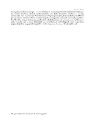 Francisco Martínez

mitas gentiles de finales del siglo I E.C. Fue durante esos años que siguieron a la caída de Jerusalén cuan-
do el ultimo discípulo o talmid escribió el ultimo libro de las Escrituras. En él dos de las siete
comunidades judío nazarenas del Asía Preconsular: Pérgamo y Filadelfia, fueron alabadas por el Mesías
porque supieron mantenerse firmes cuando tanto judíos como gentiles caían en la enemistad con el Nom-
bre: “Yo sé tus obras, y dónde moras, donde está la silla de Satanás; y retienes mi Nombre....”; “Yo conoz-
co tus obras. He aquí, he puesto delante de ti una puerta abierta, la cual nadie puede cerrar; porque tienes
un poco de poder y has guardado mi palabra y no has negado mi Nombre....” (Rv. 2:13; 3:8.) 




44 ¿Son legitimas las formas Jehová, Jesucristo y otras?
 