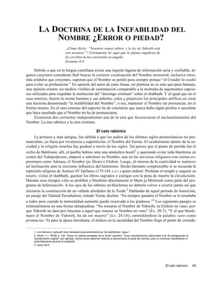 LA DOCTRINA DE LA INEFABILIDAD DEL
            NOMBRE ¿ERROR O PIEDAD?
                                 ¿Cómo diréis: “Nosotros somos sabios, y la ley de Yahwéh está
                                con nosotros”? Ciertamente he aquí que la pluma engañosa de
                                los escribas la ha convertido en engaño.
                                Jeremías 8:8

     Debido a que en la lengua castellana existe una ingente laguna de información seria y confiable, al-
gunos creyentes consideran fútil buscar la correcta vocalización del Nombre memorial; inclusive otros,
más crédulos que creyentes, suponen que el Nombre se perdió para siempre porque “el Creador lo ocultó
para evitar su profanación.” En opinión del autor de estas líneas, tal premisa no es más que pura fantasía,
una opinión errante sin medios visibles de sustentación comparable a la montaña de argumentos capcio-
sos utilizados para respaldar la institución del “domingo cristiano” sobre el shabbath. Y al igual que en el
caso anterior, fueron la mente humana y sus anhelos, celos y prejuicios los principales artífices en crear
una doctrina denominada “la inefabilidad del Nombre”, o sea, mantener el Nombre sin pronunciar, no el
Eterno mismo. En el otro extremo del espectro ha de concluirse que nunca hubo algún profeta o sacerdote
que haya enseñado que el Nombre no ha de pronunciarse.
     Existieron dos corrientes independientes una de la otra que favorecieron el enclaustramiento del
Nombre: La una rabínica y la otra cristiana.

                                             El celo rabínico
      La primera y más antigua, fue debida a que los judíos de los últimos siglos premesiánicos no pro-
nunciaban, ya fuera por reverencia o superstición, el Nombre del Eterno. El ocultamiento dentro de la so-
ciedad y la religión israelita fue gradual a través de los siglos. Tal parece que el punto de partida fue el
exilio de Babilonia; allí, el pueblo hebreo ante una atmósfera hostil1 y queriendo evitar toda blasfemia en
contra del Todopoderoso, empezó a substituir su Nombre, aun en los servicios religiosos con ciertas ex-
presiones como Adonay, el Nombre (ja Shem) o Elohim. Luego, al retorno de la cautividad se mantuvo
tal inclinación ante la creciente influencia del helenismo. Hecho bastante comprensible si se recuerda la
represión religiosa de Antíoco IV Epífanes (175-164 A.E.C.) quien ordenó: Profanar el templo y saquear su
tesoro, violar el shabbath, quemar los libros sagrados y castigar con la pena de muerte la circuncisión.
Durante esos tiempos viles se prohibió y blasfemó abiertamente el Shem ja Meforash como parte del pro-
grama de helenización. A los ojos de los rabinos tal blasfemia no debería volver a ocurrir jamás así que
iniciaron la construcción de un vallado alrededor de la Toráh.2 Hablando de aquel periodo de transición,
un pasaje del Talmud Yerushalemi, tratado Yomá, declara: “En tiempos pasados el Nombre se le enseñaba
a todos pero cuando la inmoralidad aumentó quedó reservado a los piadosos.”3 Los siguientes pasajes se
reinterpretaron en una forma ultrapiadosa: “No tomaras el Nombre de Yahwéh, tu Elohim en vano; por-
que Yahwéh no dará por inocente a aquel que tomare su Nombre en vano” (Éx. 20:7); “Y el que blasfe-
mare el Nombre de Yahwéh, ha de ser muerto” (Lv. 24:16); entendiéndose la palabra vano como
pronunciar. Ya para la época herodiana, el énfasis en la sacralidad del Nombre llegó al punto de conside-

    1. Los hebreos o yahudim eran llamados peyorativamente por los babilónicos “yajuu”.
    2. Aboth, 1:1. TNTB, p. 140. “Hacer un vallado alrededor de la Toráh” significó: “Crear mandamientos adicionales a fin de salvaguardar el
    mandamiento original”; por ejemplo, ciertos actos deberían evitarse al aproximarse la tarde del viernes, para no continuar haciéndolos in-
    advertidamente durante el shabbath.
    3. Yoma 40:D.




                                                                                                                         El celo rabínico        45
 