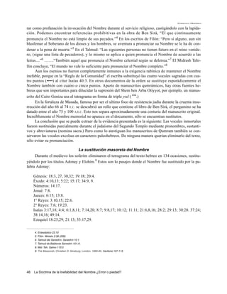 Francisco Martínez

rar como profanación la invocación del Nombre durante el servicio religioso, castigándolo con la lapida-
ción. Podemos encontrar referencias prohibitivas en la obra de Ben Sirá, “El que continuamente
pronuncia el Nombre no está limpio de sus pecados.”4 En los escritos de Filón: “Pero si alguno, aun sin
blasfemar al Soberano de los dioses y los hombres, se aventura a pronunciar su Nombre se le ha de con-
denar a la pena de muerte.”5 En el Talmud: “Las siguientes personas no tienen futuro en el reino venide-
ro, (sigue una lista de pecadores), y lo mismo se aplica a quien pronuncia el Nombre de acuerdo a las
letras....”6 …….“También aquel que pronuncia el Nombre celestial según se deletrea.”7 El Midrash Tehi-
llin concluye, “El mundo no vale lo suficiente para pronunciar el Nombre completo.”8
      Aun los esenios no fueron completamente inmunes a la exigencia rabínica de mantener el Nombre
inefable, porque en la “Regla de la Comunidad” el escriba substituyó las cuatro vocales sagradas con cua-
tro puntos (••••) al citar Isaías 40:3. En otros documentos de la orden se sustituye esporádicamente el
Nombre también con cuatro o cinco puntos. Aparte de manuscritos qumrámicos, hay otras fuentes he-
breas que son importantes para dilucidar la supresión del Shem ben Arba Otiyyot, por ejemplo, un manus-
crito del Cairo Geniza usa el tetragrama en forma de triple yod ( yyy.)
      En la fortaleza de Masada, famosa por ser el ultimo foco de resistencia judía durante la cruenta insu-
rrección del año 66 al 74 E.C. se descubrió un rollo que contiene el libro de Ben Sirá, el pergamino se ha
datado entre el año 75 y 100 A.E.C. Esto nos separa aproximadamente una centuria del manuscrito original.
Increíblemente el Nombre memorial no aparece en el documento, sólo se encuentran sustitutos.
      La conclusión que se puede extraer de la evidencia presentada es la siguiente: Las vocales inmortales
fueron sustituidas parcialmente durante el judaísmo del Segundo Templo mediante pronombres, sustanti-
vos y abreviaturas (nomina sacra.) Pero como lo atestiguan los manuscritos de Qumram también se con-
servaron las vocales excelsas en caracteres paleohebreos. De ninguna manera querían eliminarlo del texto,
sólo evitar su pronunciación.

                               La sustitución masoreta del Nombre
     Durante el medievo los soferím eliminaron el tetragrama del texto hebreo en 134 ocasiones, sustitu-
yéndolo por los títulos Adonay y Elohim.9 Estos son lo pasajes donde el Nombre fue sustituido por la pa-
labra Adonay:

     Génesis: 18:3, 27, 30,32; 19:18; 20:4.
     Éxodo: 4:10,13; 5:22; 15:17; 34:9, 9.
     Números: 14:17.
     Josué: 7:8.
     Jueces: 6:15; 13:8.
     1° Reyes: 3:10,15; 22:6.
     2° Reyes: 7:6; 19:23.
     Isaías 3:17,18; 4:4; 6:1,8,11; 7:14,20; 8:7; 9:8,17; 10:12; 11:11; 21:6,8,16; 28:2; 29:13; 30:20. 37:24;
     38:14,16; 49:14.
     Ezequiel 18:25,29; 21:13; 33:17,29.


     4. Eclesiástico 23:10
     5. Filón. Moisés 2:38 (206)
     6. Talmud del Sanedrín. Sanedrín 10:1
     7. Talmud de Babilonia Sanedrín 101:A.
     8. Mid. Teh. Salmo 113:3
     9. The Massorah, Christian D. Ginsburg, London, 1880-85, Sections 107-115.




46   La Doctrina de la Inefabilidad del Nombre ¿Error o piedad?
 