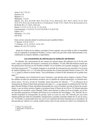 Amós 5:16; 7:7,8; 9:1
    Zacarías: 9:4.
    Miqueas 1:2.
    Malaquías: 1:12,14.
    Salmos: 2:4; 16:2; 22:19,30; 30:8; 35:3,17,22; 37:12; 38:9,15,22; 39:7; 40:17; 44:23; 51:15; 54:4;
    55:9; 57:9; 59:11; 62:12; 66:18; 68:11,17,19,22,26,32; 73:20; 77:2,7; 78:65; 79:12; 86:3,4,5,8,9,12,15;
    89:49,50; 90:1,17; 110:5; 130:2,3,6.
    Daniel: 1:2; 9:3, 4, 7,9, 15, 16, 17, 19, 19,19.
    Lamentaciones: 1:14,15,15; 2:1,2,5,718,19,20; 3:31,36,37,58.
    Esdras: 10:3.
    Nehemías: 1:11; 4:14.
    Job 28:28.

    Estos son los versículos donde lo sustituyeron por la palabra Elohim:
    2° Samuel: 5:19-25. 6:9-17.
    1° Crónicas: 13:12. 14:10,11, 14,16; 16:1.
    Salmos 14:1,2,5; 53:1,2,4,5,6.

      Jamás fue el deseo de los rabinos corromper el texto sagrado; sino que había en ellos el insondable
    celo de resguardar la santidad del Nombre, y evitar a toda costa que fuera usado indiscriminada o exe-
    crablemente en conjuros idólatras y nigromantes.

                   Los movimientos de reforma para la restitución del Nombre
      No obstante, hay conocimiento de dos intentos de reforma dentro del judaísmo con el fin de resti-
tuirlo, según se desprende del lacónico comentario de la Mishna: “El rabí Abba Bar Kahana enseña que
dos generaciones hicieron uso del Nombre inefable: En los hombres de la grande sinagoga y la genera-
ción bajo persecución.”10 La grande sinagoga es un periodo de restauración que antecedió a la invasión
de Antíoco Epífanes (167 A.E.C.) El alma del movimiento fue el Sumo Sacerdote Simón el Justo (219 -196
A.E.C.), según lo afirma la misma fuente: “Fue (refiriéndose a Simón II) del remanente de la grande sina-

goga.”11
      Años después, tras el triunfo de los reyes Asmoneos, y por decreto real se empezó a incluir el Nom-
bre sublime en todos los documentos seculares, aun en aquellos de carácter hipotecario. La formula intro-
ductor decía: “En tal y tal año de Yonathán, Sumo Sacerdote de Yahwéh…” 12 La influencia de la
restauración de Simón II duró hasta principios del siglo I E.C., ya que durante la celebración del Yom Ki-
ppur (Día del Perdón) el Sumo Sacerdote pronunciaba tres veces el Nombre con toda la fuerza de sus pul-
mones, y por un efecto acústico llegaba a escucharse hasta el Monte de los Olivos. El Talmud menciona
también que un sacerdote o kojen llamado Trafón, quien durante su niñez sirvió en el templo, oyó al Su-
mo Sacerdote pronunciar el Nombre del Eterno en su confesión del Yom Kippur: “Ah, Yahwéh. He co-
metido iniquidad; he transgredido, he pecado, tanto yo como mi casa. Oh, Yahwéh, por esta razón
impetró perdón por todas las iniquidades, transgresiones y pecados cometidos delante de Ti, por mi casa y
yo.” El Nombre se mencionaba otras tres veces en la confesión del Sumo Sacerdote por el sacerdocio. Se
pronunciaba por séptima vez cuando echaba suertes sobre los dos machos de cabrío con el propósito de


    10. Midrash. The. (Salmos) 36:8.
    11. Mishna Abad 1:2, Serias 50:1-21.
    12. RH 18.




                                               Los movimientos de reforma para la restitución del Nombre   47
 