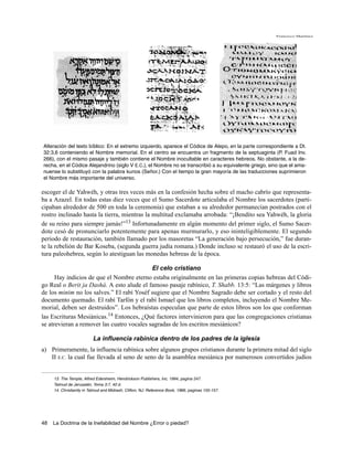 Francisco Martínez




Alteración del texto bíblico: En el extremo izquierdo, aparece el Códice de Alepo, en la parte correspondiente a Dt.
32:3,6 conteniendo el Nombre memorial. En el centro se encuentra un fragmento de la septuaginta (P. Fuad Inv.
266), con el mismo pasaje y también contiene el Nombre inocultable en caracteres hebreos. No obstante, a la de-
recha, en el Códice Alejandrino (siglo V E.C.), el Nombre no se transcribió a su equivalente griego, sino que el ama-
nuense lo substituyó con la palabra kurios (Señor.) Con el tiempo la gran mayoría de las traducciones suprimieron
el Nombre más importante del universo.

escoger el de Yahwéh, y otras tres veces más en la confesión hecha sobre el macho cabrío que representa-
ba a Azazel. En todas estas diez veces que el Sumo Sacerdote articulaba el Nombre los sacerdotes (parti-
cipaban alrededor de 500 en toda la ceremonia) que estaban a su alrededor permanecían postrados con el
rostro inclinado hasta la tierra, mientras la multitud exclamaba arrobada: “¡Bendito sea Yahwéh, la gloria
de su reino para siempre jamás!”13 Infortunadamente en algún momento del primer siglo, el Sumo Sacer-
dote cesó de pronunciarlo potentemente para apenas murmurarlo, y eso ininteligiblemente. El segundo
periodo de restauración, también llamado por los masoretas “La generación bajo persecución,” fue duran-
te la rebelión de Bar Koseba, (segunda guerra judía romana.) Donde incluso se restauró el uso de la escri-
tura paleohebrea, según lo atestiguan las monedas hebreas de la época.

                                            El celo cristiano
      Hay indicios de que el Nombre eterno estaba originalmente en las primeras copias hebreas del Códi-
go Real o Berit ja Dashá. A esto alude el famoso pasaje rabínico, T. Shabb. 13:5: “Las márgenes y libros
de los minim no los salves.” El rabí Yoséf sugiere que el Nombre Sagrado debe ser cortado y el resto del
documento quemado. El rabí Tarfón y el rabí Ismael que los libros completos, incluyendo el Nombre Me-
morial, deben ser destruidos”. Los hebraístas especulan que parte de estos libros son los que conforman
las Escrituras Mesiánicas.14 Entonces, ¿Qué factores intervinieron para que las congregaciones cristianas
se atrevieran a remover las cuatro vocales sagradas de los escritos mesiánicos?

                          La influencia rabínica dentro de los padres de la iglesia
a) Primeramente, la influencia rabínica sobre algunos grupos cristianos durante la primera mitad del siglo
   II E.C. la cual fue llevada al seno de seno de la asamblea mesiánica por numerosos convertidos judíos


     13. The Temple, Alfred Edersheim, Hendrickson Publishers, Inc, 1994, pagina 247.
     Talmud de Jerusalén, Yoma 3:7, 40 d.
     14. Christianity in Talmud and Midrash, Clifton, NJ: Reference Book, 1966, paginas 155-157.




48   La Doctrina de la Inefabilidad del Nombre ¿Error o piedad?
 