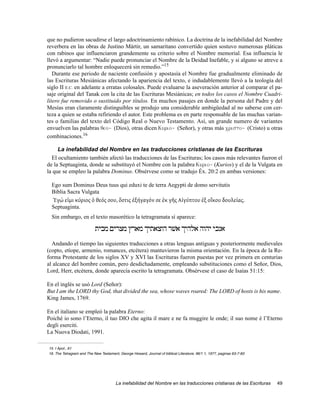 que no pudieron sacudirse el largo adoctrinamiento rabínico. La doctrina de la inefabilidad del Nombre
reverbera en las obras de Justino Mártir, un samaritano convertido quien sostuvo numerosas pláticas
con rabinos que influenciaron grandemente su criterio sobre el Nombre memorial. Esa influencia le
llevó a argumentar: “Nadie puede pronunciar el Nombre de la Deidad Inefable, y si alguno se atreve a
pronunciarlo tal hombre enloquecerá sin remedio.”15
   Durante ese periodo de naciente confusión y apostasía el Nombre fue gradualmente eliminado de
las Escrituras Mesiánicas afectando la apariencia del texto, e indudablemente llevó a la teología del
siglo II E.C. en adelante a erratas colosales. Puede evaluarse la aseveración anterior al comparar el pa-
saje original del Tanak con la cita de las Escrituras Mesiánicas; en todos los casos el Nombre Cuadri-
lítero fue removido o sustituido por títulos. En muchos pasajes en donde la persona del Padre y del
Mesías eran claramente distinguibles se produjo una considerable ambigüedad al no saberse con cer-
teza a quien se estaba refiriendo el autor. Este problema es en parte responsable de las muchas varian-
tes o familias del texto del Código Real o Nuevo Testamento. Así, un grande numero de variantes
envuelven las palabras qeo~ (Dios), otras dicen Kurio~ (Señor), y otras más cristo~ (Cristo) u otras
combinaciones.16

     La inefabilidad del Nombre en las traducciones cristianas de las Escrituras
  El ocultamiento también afectó las traducciones de las Escrituras; los casos más relevantes fueron el
de la Septuaginta, donde se substituyó el Nombre con la palabra Kurio~ (Kurios) y el de la Vulgata en
la que se empleo la palabra Dominus. Obsérvese como se tradujo Éx. 20:2 en ambas versiones:

  Ego sum Dominus Deus tuus qui eduxi te de terra Aegypti de domo servitutis
  Biblia Sacra Vulgata
  Ἐγώ εἰμι κύριος ὁ θεός σου, ὅστις ἐξήγαγόν σε ἐκ γη̂ς Αἰγύπτου ἐξ οἴκου δουλείας.
  Septuaginta.
  Sin embargo, en el texto masorético la tetragramata sí aparece:

                           ‫אנכי יהוה אלהיך אשׁר הוצאתיך מארץ מצרים מבית‬
  Andando el tiempo las siguientes traducciones a otras lenguas antiguas y posteriormente medievales
(copto, etíope, armenio, romances, etcétera) mantuvieron la misma orientación. En la época de la Re-
forma Protestante de los siglos XV y XVI las Escrituras fueron puestas por vez primera en centurias
al alcance del hombre común, pero desdichadamente, empleando substituciones como el Señor, Dios,
Lord, Herr, etcétera, donde aparecía escrito la tetragramata. Obsérvese el caso de Isaías 51:15:

En el inglés se usó Lord (Señor):
But I am the LORD thy God, that divided the sea, whose waves roared: The LORD of hosts is his name.
King James, 1769.

En el italiano se empleó la palabra Eterno:
Poiché io sono l’Eterno, il tuo DIO che agita il mare e ne fa muggire le onde; il suo nome è l’Eterno
degli eserciti.
La Nuova Diodati, 1991.

15. I Apol., 61
16. The Tetragram and The New Testament, George Howard, Journal of biblical Literature, 96/1 1, 1977, paginas 63-7-83




                                        La inefabilidad del Nombre en las traducciones cristianas de las Escrituras     49
 
