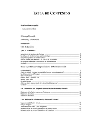TABLA DE CONTENIDO

Si se humillare mi pueblo

e invocare mi nombre



El Nombre Memorial,

evidencias y conclusiones

Introducción

Tabla de Contenido

¿Qué es un Nombre?

La importancia del Nombre en las Escrituras ....................................................................................................... 7
Los atributos del Nombre memorial, análisis etimológico ..................................................................................... 8
La suprema importancia del Nombre memorial .................................................................................................... 9
Relación existente entre el Nombre y los 72 títulos del Ser Supremo ................................................................ 10
Las evidencias que apoyan la pronunciación del Nombre memorial .................................................................. 11
Conclusión .......................................................................................................................................................... 11

Nunca se perdió la correcta pronunciación del Nombre memorial

El memorial eterno ..............................................................................................................................................       13
¿Sería aun valida la Toráh si el Nombre del Ser Supremo hubiera desaparecido? ...........................................                                               16
Las Matres Lectionis y el Tetragrama .................................................................................................................                  20
El elemento teofórico ..........................................................................................................................................        22
La forma bilítera o digramata, Yah ......................................................................................................................               24
La forma trilítera, Yáhu .......................................................................................................................................        27
Los textos Murashu .............................................................................................................................................        33
¿Cómo se obtiene la pronunciación de la ultima letra del tetragrama? ..............................................................                                     34
Conclusión ..........................................................................................................................................................   34

Los Testimonios que apoyan la pronunciación del Nombre Yahwéh

El testimonio de los Padres Antenicenos y Postnicenos .................................................................................... 35
El testimonio Samaritano .................................................................................................................................... 35
El testimonio Masorético ..................................................................................................................................... 37

¿Son legitimas las formas Jehová, Jesucristo y otras?

La procedencia del Nombre Jehová ...................................................................................................................                    39
La V y el tetragrama ............................................................................................................................................       41
¿Existe el sonido de la letra J en la tetragramata? .............................................................................................                       42
La transformación del nombre Yahshúa dentro del judaísmo rabinico ...............................................................                                       42
La transformación del nombre Yahshúa dentro del cristianismo ........................................................................                                   43
 