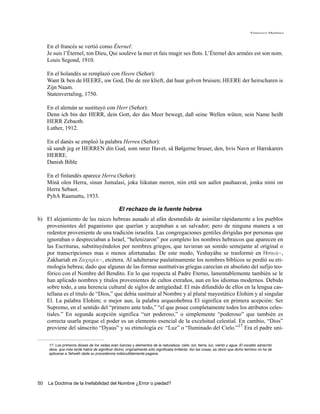 Francisco Martínez




     En el francés se vertió como Éternel:
     Je suis l’Éternel, ton Dieu, Qui soulève la mer et fais mugir ses flots. L’Éternel des armées est son nom.
     Louis Segond, 1910.

     En el holandés se remplazó con Heere (Señor):
     Want Ik ben de HEERE, uw God, Die de zee klieft, dat haar golven bruisen; HEERE der heirscharen is
     Zijn Naam.
     Statenvertaling, 1750.

     En el alemán se sustituyó con Herr (Señor):
     Denn ich bin der HERR, dein Gott, der das Meer bewegt, daß seine Wellen wüten; sein Name heißt
     HERR Zebaoth.
     Luther, 1912.

     En el danés se empleó la palabra Herren (Señor):
     så sandt jeg er HERREN din Gud, som rører Havet, så Bølgerne bruser, den, hvis Navn er Hærskarers
     HERRE.
     Danish Bible

     En el finlandés aparece Herra (Señor):
     Minä olen Herra, sinun Jumalasi, joka liikutan meren, niin että sen aallot pauhaavat, jonka nimi on
     Herra Sebaot.
     PyhA Raamattu, 1933.

                                                 El rechazo de la fuente hebrea
b) El alejamiento de las raices hebreas aunado al afán desmedido de asimilar rápidamente a los pueblos
   provenientes del paganismo que querían y aceptaban a un salvador; pero de ninguna manera a un
   redentor proveniente de una tradición israelita. Las congregaciones gentiles dirigidas por personas que
   ignoraban o despreciaban a Israel, “helenizaron” por completo los nombres hebraicos que aparecen en
   las Escrituras, substituyéndolos por nombres griegos, que tuvieran un sonido semejante al original o
   por transcripciones mas o menos afortunadas. De este modo, Yeshayáhu se trasformó en Hsaia~,
   Zakhariah en Zacariva~, etcétera. Al adulterarse paulatinamente los nombres bíblicos se perdió su eti-
   mología hebrea; dado que algunas de las formas sustitutivas griegas carecían en absoluto del sufijo teo-
   fórico con el Nombre del Bendito. En lo que respecta al Padre Eterno, lamentablemente también se le
   han aplicado nombres y títulos provenientes de cultos extraños, aun en los idiomas modernos. Debido
   sobre todo, a una herencia cultural de siglos de antigüedad. El más difundido de ellos en la lengua cas-
   tellana es el titulo de “Dios,” que debía sustituir al Nombre y al plural mayestático Elohim y al singular
   El. La palabra Elohim; o mejor aun, la palabra arqueohebrea El significa en primera acepción: Ser
   Supremo, en el sentido del “primero ante todo,” “el que posee completamente todos los atributos celes-
   tiales.” En segunda acepción significa “ser poderoso,” o simplemente “poderoso” que también es
   correcta usarla porque el poder es un elemento esencial de la excelsitud celestial. En cambio, “Dios”
   proviene del sánscrito “Dyaus” y su etimología es: “Luz” o “Iluminado del Cielo.”17 Era el padre uni-

     17. Los primeros dioses de los vedas eran fuerzas y elementos de la naturaleza: cielo, sol, tierra, luz, viento y agua. El vocablo sánscrito
     deva, que más tarde había de significar divino, originalmente sólo significaba brillante. Así las cosas, es obvio que dicho termino no ha de
     aplicarse a Yahwéh dada su procedencia indiscutiblemente pagana.




50   La Doctrina de la Inefabilidad del Nombre ¿Error o piedad?
 