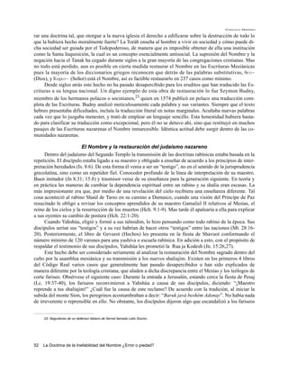Francisco Martínez

rar una doctrina tal, que otorgue a la nueva iglesia el derecho a edificarse sobre la destrucción de todo lo
que la hubiera hecho moralmente fuerte? La Toráh enseña al hombre a vivir en sociedad y cómo puede di-
cha sociedad ser guiada por el Todopoderoso, de manera que es imposible obtener de ella una institución
como la Santa Inquisición, la cual es un concepto esencialmente antisocial. La supresión del Nombre y la
negación hacia el Tanak ha cegado durante siglos a la gran mayoría de las congregaciones cristianas. Mas
no todo está perdido, aun es posible en cierta medida restaurar el Nombre en las Escrituras Mesiánicas
pues la mayoría de los diccionarios griegos reconocen que detrás de las palabras substitutivas, qeo~
(Dios), y Kurio~ (Señor) está el Nombre, así es factible restaurarlo en 237 casos como mínimo.
     Desde siglos atrás este hecho no ha pasado desapercibido para los eruditos que han traducido las Es-
crituras a su lengua nacional. Un digno ejemplo de esta obra de restauración lo fue Szymon Budny,
miembro de los hermanos polacos o socinianos,23 quien en 1574 publicó en polaco una traducción com-
pleta de las Escrituras. Budny analizó meticulosamente cada palabra y sus variantes. Siempre que el texto
hebreo presentaba dificultades, incluía la traducción literal en notas marginales. Acuñaba nuevas palabras
cada vez que lo juzgaba menester, y trató de emplear un lenguaje sencillo. Esta honestidad hubiera basta-
do para clasificar su traducción como excepcional, pero él no se detuvo ahí, sino que restituyó en muchos
pasajes de las Escrituras nazarenas el Nombre inmarcesible. Idéntica actitud debe surgir dentro de las co-
munidades nazarenas.

                         El Nombre y la restauración del judaísmo nazareno
      Dentro del judaísmo del Segundo Templo la transmisión de las doctrinas rabínicas estaba basada en la
repetición. El discípulo estaba ligado a su maestro y obligado a enseñar de acuerdo a los principios de inter-
pretación heredados (Is. 8:6). De esta forma él venia a ser un “testigo”, no en el sentido de la jurisprudencia
grecolatina, sino como un repetidor fiel. Conocedor profundo de la línea de interpretación de su maestro.
Buen imitador (Jn 8.31; 15.8) y trasmisor veraz de su enseñanza para la generación siguiente. En teoría y
en práctica las maneras de cambiar la dependencia espiritual entre un rabino y su shalia eran escasas. La
más impresionante era que, por medio de una revelación del cielo recibiera una enseñanza diferente. Tal
cosa aconteció al rabino Shaúl de Tarso en su camino a Damasco, cuando una visión del Príncipe de Paz
resucitado le obligó a revisar los conceptos aprendidos de su maestro Gamaliel II relativos al Mesías, el
reino de los cielos y la resurrección de los muertos (Hch. 9:1-9). Mas tarde él apalearía a ella para explicar
a sus oyentes su cambio de postura (Hch. 22:1-20).
      Cuando Yahshúa, eligió y formó a sus talmidim, lo hizo pensando como todo rabino de la época. Sus
discípulos serían sus “testigos” y a su vez habrían de hacer otros “testigos” entre las naciones (Mt. 28:16-
20). Posteriormente, el libro de Gevurot (Hechos) les presenta en la fiesta de Shavuot conformando el
número mínimo de 120 varones para una yashiva o escuela rabínica. En adición a esto, con el propósito de
respaldar el testimonio de sus discípulos, Yahshúa les prometió la Rua ja Kodesh (Jn. 15:26,27).
      Este hecho debe ser considerado seriamente al analizar la restauración del Nombre sagrado dentro del
culto por la asamblea mesiánica y su transmisión a los nuevos shaliajim. Existen en los primeros 4 libros
del Código Real varios casos que generalmente han pasado desapercibidos o han sido explicados de
manera diferente por la teología cristiana, que aluden a dicha discrepancia entre el Mesías y los teólogos de
corte fariseo. Obsérvese el siguiente caso: Durante la entrada a Jerusalén, estando cerca la fiesta de Pesaj
(Lc. 19:37-40), los fariseos reconvinieron a Yahshúa a causa de sus discípulos, diciendo: “¡Maestro
reprende a tus shaliajim!” ¿Cuál fue la causa de este reclamo? De acuerdo con la tradición, al iniciar la
subida del monte Sion, los peregrinos acostumbraban a decir: “Baruk javá beshém Adonay”. No había nada
de irreverente o reprensible en ello. No obstante, los discípulos dijeron algo que escandalizó a los fariseos


     23. Seguidores de un defensor italiano de Servet llamado Lelio Socino.




52   La Doctrina de la Inefabilidad del Nombre ¿Error o piedad?
 