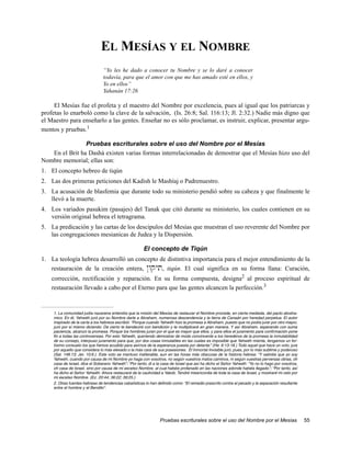 EL MESÍAS Y EL NOMBRE
                                “Yo les he dado a conocer tu Nombre y se lo daré a conocer
                                todavía, para que el amor con que me has amado esté en ellos, y
                                Yo en ellos”
                                Yahanán 17:26

     El Mesías fue el profeta y el maestro del Nombre por excelencia, pues al igual que los patriarcas y
profetas lo enarboló como la clave de la salvación, (Is. 26:8; Sal. 116:13; Jl. 2:32.) Nadie más digno que
el Maestro para enseñarlo a las gentes. Enseñar no es sólo proclamar, es instruir, explicar, presentar argu-
mentos y pruebas.1

                Pruebas escriturales sobre el uso del Nombre por el Mesías
   En el Brit ha Dashá existen varias formas interrelacionadas de demostrar que el Mesías hizo uso del
Nombre memorial; ellas son:
1. El concepto hebreo de tiqún
2. Las dos primeras peticiones del Kadish le Mashíaj o Padrenuestro.
3. La acusación de blasfemia que durante todo su ministerio pendió sobre su cabeza y que finalmente le
   llevó a la muerte.
4. Los variados pasukim (pasajes) del Tanak que citó durante su ministerio, los cuales contienen en su
   versión original hebrea el tetragrama.
5. La predicación y las cartas de los descipulos del Mesías que muestran el uso reverente del Nombre por
   las congregaciones mesianicas de Judea y la Dispersión.

                                                       El concepto de Tiqún
1. La teología hebrea desarrolló un concepto de distintiva importancia para el mejor entendimiento de la
   restauración de la creación entera, @wqyt, tiqún. El cual significa en su forma llana: Curación,
    corrección, rectificación y reparación. En su forma compuesta, designa2 al proceso espiritual de
    restauración llevado a cabo por el Eterno para que las gentes alcancen la perfección.3


    1. La comunidad judía nazarena entendía que la misión del Mesías de restaurar el Nombre procede, en cierta mediada, del pacto abraha-
    mico. En él, Yahwéh juró por su Nombre darle a Abraham, numerosa descendencia y la tierra de Canaán por heredad perpetua. El autor
    inspirado de la carta a los hebreos escribió: “Porque cuando Yahwéh hizo la promesa a Abraham, puesto que no podía jurar por otro mayor,
    juró por sí mismo diciendo: De cierto te bendeciré con bendición y te multiplicaré en gran manera. Y así Abraham, esperando con suma
    paciencia, alcanzó la promesa. Porque los hombres juran por el que es mayor que ellos, y para ellos el juramento para confirmación pone
    fin a todas las controversias. Por esto Yahwéh, queriendo demostrar de modo convincente a los herederos de la promesa la inmutabilidad
    de su consejo, interpuso juramento para que, por dos cosas inmutables en las cuales es imposible que Yahwéh mienta, tengamos un for-
    tísimo consuelo los que hemos acudido para asirnos de la esperanza puesta por delante.” (He. 6:13-18.) Todo aquel que hace un voto, jura
    por aquello que considera lo más elevado o la más cara de sus posesiones. El Inmortal Invisible juró, pues, por lo más sublime y poderoso
    (Sal. 148:13; Jer. 10:6.). Este voto se mantuvo inalterable, aun en las horas más obscuras de la historia hebrea: “Y sabréis que yo soy
    Yahwéh, cuando por causa de mi Nombre yo haga con vosotros, no según vuestros malos caminos, ni según vuestras perversas obras, oh
    casa de Israel, dice el Soberano Yahwéh”; “Por tanto, di a la casa de Israel que así ha dicho el Señor Yahwéh: “Yo no lo hago por vosotros,
    oh casa de Israel, sino por causa de mi excelso Nombre, al cual habéis profanado en las naciones adonde habéis llegado.”; “Por tanto, así
    ha dicho el Señor Yahwéh: Ahora restauraré de la cautividad a Yakob. Tendré misericordia de toda la casa de Israel, y mostraré mi celo por
    mi excelso Nombre. (Ez. 20:44; 36:22; 39:25.)
    2. Otras fuentes hebreas de tendencias cabalísticas lo han definido como: “El remedio prescrito contra el pecado y la separación resultante
    entre el hombre y el Bendito”.




                                                                Pruebas escriturales sobre el uso del Nombre por el Mesías                        55
 