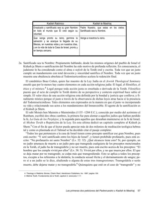 Kadish Rabínico                                          Kadish le Mashíaj
               Ensalzado y santificado sea su gran Nombre               Padre Nuestro, que estas en los cielos.
               en todo el mundo que Él creó según su                    Santificado sea tu Nombre.
               voluntad.
               Que venga pronto su reino, germine la                    Venga a nosotros tu reino.
               salvación y se acerque la llegada de su
               Mesías, en nuestras vidas y en nuestros días,
               y en la vida de toda la Casa de Israel, pronto y
               en tiempo cercano.



2a. Santificado sea tu Nombre: Propiamente hablando, desde los mismos orígenes del pueblo de Israel el
    Kidush ja Shem o santificación del Nombre ha sido motivo de profunda reflexión. En consecuencia, el
    judaísmo lo ha considerado como el alma o nefesh de la Toráh oral y escrita. Toda vez que un justo
    cumple un mandamiento con total devoción y sinceridad santifica el Nombre. Toda vez que un justo
    muestra una obediencia absoluta al Todomisericordioso acelera la redención final.
     El catedrático Boaz Cohen, quien fue maestro de la Ley Judía en el Jewish Theological Seminary
   enseñó que por lo menos hay cuatro elementos en cada acción religiosa judía: El legal, el filosófico, el
   ético y el místico.4 Legal porque toda acción justa es enseñada o derivada de la Toráh. Filosófico
   puesto que el acto de cumplir la Toráh dentro de su perspectiva y contexto espiritual hace sabio al
   simple. El valor ético de una acción religiosa esta definida por la bondad y justicia que conlleva; y fi-
   nalmente místico porque el justo a través de la observancia de dichas leyes atrae hacia sí la presencia
   del Todomisericordioso. Tales elementos son expresados en la manera en que el justo va incorporando
   su vida y relacionando sus actos a los mandamientos del Inmarcesible. El agente de la santificación es
   el Kidush ja Shem.
     El rabí Moisés ben Maimón o Maimónides (1135 -1204 E.C.), conocido por medio del acrónimo el
   Rambam, escribió dos obras cumbres, la primera fue para alentar a aquellos judíos que habían perdido
   la fe, La Guía de los Perplejos; y la segunda para aquellos que deseaban mantenerse en la fe de Israel,
   el Mishne Toráh o Repetición de la Ley. En esta ultima dedicó un capitulo completo al Kidush ja
   Shem.5 Con el fin de que el lector pueda apreciar más de dos milenios de meditación teológica hebrea
   tal y como es plasmada en el Talmud se ha decidido citar el pasaje completo:
     “Todos los que pertenecen a la casa de Israel tienen como precepto santificar ese gran Nombre, pues
   está escrito: “Y seré santificado entre los hijos de Israel”, y tienen prohibido profanarlo, pues está es-
   crito: “No profanaréis mi santo Nombre” (Lv. 32: 32). ¿Qué alcances tiene esto? Si, por ejemplo, un
   no judío amenaza de muerte a un judío para que transgreda cualquiera de los preceptos mencionados
   en la Toráh, el judío ha de transgredirlo y no ser muerto, pues está escrito acerca de los preceptos: “El
   hombre que los cumpla vivirá por ellos” (Lv. 38: 5). Vivirá por ellos, y no que muera por ellos. El que
   se deja matar por no transgredir, se culpa más que transgrediendo. Esto se aplica a todos los precep-
   tos, excepto a los referentes a la idolatría, la conducta sexual ilícita y el derramamiento de sangre; pe-
   ro si a un judío se le dice, aludiendo a alguna de estas tres transgresiones: Transgrédela o serás
   muerto, debe dejarse matar y no transgredirla.6 Quienquiera que esté en el caso de “transgredir” y no

    4. Theology in Rabbinic Stories, Chaim Pearl, Hendricson Publishers, Inc. 1997, pagina 154.
    5. Mishne Toráh, Fundamentos de la Toráh, capitulo 5, versículos 1-11.




                                                       Las primeras dos peticiones del Padrenuestro o Kadish le Mashíaj   57
 