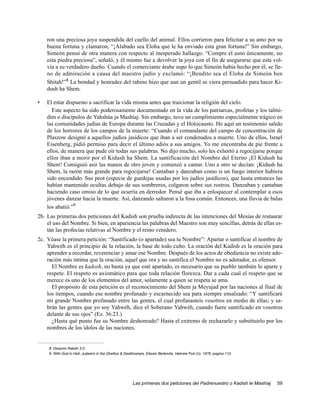 ron una preciosa joya suspendida del cuello del animal. Ellos corrieron para felicitar a su amo por su
    buena fortuna y clamaron, “¡Alabado sea Eloha que le ha enviado esta gran fortuna!” Sin embargo,
    Simeón pensó de otra manera con respecto al inesperado hallazgo. “Compre el asno únicamente, no
    esta piedra preciosa”, señaló, y él mismo fue a devolver la joya con el fin de asegurarse que esta vol-
    vía a su verdadero dueño. Cuando el comerciante árabe supo lo que Simeón había hecho por él, se lle-
    no de admiración a causa del maestro judío y exclamó: “¡Bendito sea el Eloha de Simeón ben
    Shitah!”8 La bondad y honradez del rabino hizo que aun un gentil se viera persuadido para hacer Ki-
    dush ha Shem.

•   El estar dispuesto a sacrificar la vida misma antes que traicionar la religión del cielo.
      Este aspecto ha sido poderosamente documentado en la vida de los patriarcas, profetas y los talmi-
    dim o discípulos de Yahshúa ja Mashíaj. Sin embargo, tuvo un cumplimiento especialmente trágico en
    las comunidades judías de Europa durante las Cruzadas y el Holocausto. He aquí un testimonio salido
    de los horrores de los campos de la muerte: “Cuando el comandante del campo de concentración de
    Plaszow designó a aquellos judíos jasídicos que iban a ser condenados a muerte. Uno de ellos, Israel
    Eisenberg, pidió permiso para decir el último adiós a sus amigos. Yo me encontraba de pie frente a
    ellos, de manera que pude oír todas sus palabras. No dijo mucho, solo les exhortó a regocijarse porque
    ellos iban a morir por el Kidush ha Shem. La santificación del Nombre del Eterno ¡El Kidush ha
    Shem! Consiguió asir las manos de otro joven y comenzó a cantar. Uno a otro se decían: ¡Kidush ha
    Shem, la razón más grande para regocijarse! Cantaban y danzaban como si un fuego interior hubiera
    sido encendido. Sus peot (especie de guedejas usadas por los judíos jasídicos), que hasta entonces las
    habían mantenido ocultas debajo de sus sombreros, colgaron sobre sus rostros. Danzaban y cantaban
    haciendo caso omiso de lo que ocurría en derredor. Pensé que iba a enloquecer al contemplar a esos
    jóvenes danzar hacia la muerte. Así, danzando saltaron a la fosa común. Entonces, una lluvia de balas
    los abatió.”9
2b. Las primeras dos peticiones del Kadish son prueba indirecta de las intenciones del Mesías de restaurar
    el uso del Nombre. Si bien, en apariencia las palabras del Maestro son muy sencillas, detrás de ellas es-
    tán las profecías relativas al Nombre y el reino venidero.
2c. Véase la primera petición: “Santificado (o apartado) sea tu Nombre”: Apartar o santificar el nombre de
    Yahwéh es el principio de la relación, la base de todo culto. La oración del Kadish es la oración para
    aprender a recordar, reverenciar y amar ese Nombre. Después de los actos de obediencia no existe ado-
    ración más intima que la oración, aquel que ora y no santifica el Nombre no es adorador, es ofensor.
      El Nombre es kadosh, no basta ya que esté apartado, es necesario que su pueblo también lo aparte y
    respete. El respeto es axiomático para que toda relación florezca. Dar a cada cual el respeto que se
    merece es uno de los elementos del amor, solamente a quien se respeta se ama.
      El propósito de esta petición es el reconocimiento del Shem ja Meyujad por las naciones al final de
    los tiempos, cuando ese nombre profanado y escarnecido sea para siempre ensalzado: “Y santificaré
    mi grande Nombre profanado entre las gentes, el cual profanasteis vosotros en medio de ellas; y sa-
    brán las gentes que yo soy Yahwéh, dice el Soberano Yahwéh, cuando fuere santificado en vosotros
    delante de sus ojos” (Ez. 36:23.)
      ¿Hasta qué punto fue su Nombre deshonrado? Hasta el extremo de rechazarlo y substituirlo por los
    nombres de los ídolos de las naciones.


     8. Devarim Rabáh 3:3.
     9. With God in Hell: Judaism in the Ghettos & Deathcamps, Eliezer Berkovits, Hebrew Pub Co. 1979, pagina 112.




                                                      Las primeras dos peticiones del Padrenuestro o Kadish le Mashíaj   59
 