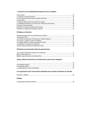 La Doctrina de la Inefabilidad del Nombre ¿Error o piedad?

El celo rabínico ...................................................................................................................................................            45
La sustitución masoreta del Nombre ..................................................................................................................                           46
Los movimientos de reforma para la restitución del Nombre .............................................................................                                         47
El celo cristiano ...................................................................................................................................................           48
La influencia rabínica dentro de los padres de la iglesia ....................................................................................                                  48
La inefabilidad del Nombre en las traducciones cristianas de las Escrituras .....................................................                                               49
El rechazo de la fuente hebrea ...........................................................................................................................                      50
El Nombre es el sello de autoridad de las Escrituras .........................................................................................                                  51
El Nombre y la restauración del judaísmo nazareno ..........................................................................................                                    52

El Mesías y el Nombre

Pruebas escriturales sobre el uso del Nombre por el Mesías ............................................................................                                         55
El concepto de Tiqún ..........................................................................................................................................                 55
Las primeras dos peticiones del Padrenuestro o Kadish le Mashíaj ..................................................................                                             56
La acusación y condena a muerte por blasfemia ...............................................................................................                                   61
Los pasajes citados por Yahshúa provenientes del Tanak ................................................................................                                         66
La predicación y las cartas de los descipulos .....................................................................................................                             68
Yakob ja Tzadik, el hermano de Yahshúa ben Yoséf .........................................................................................                                      69

El Nombre que trasciende todas las generaciones

¿Fue conocido el Nombre de Yahwéh por los patriarcas? ................................................................................. 71
Ebla y la forma bilítera Yah ................................................................................................................................. 71
Babilonia, Ugarit, Hamat y la forma trilítera Yáhu ............................................................................................... 72

¿Debe utilizarse el Nombre de Yahwéh dentro del servicio religioso?

 ............................................................................................................................................................................   79
El antecedente escritural ....................................................................................................................................                  79
El antecedente histórico .....................................................................................................................................                  82
La Liturgia descrita en el libro de Revelación .....................................................................................................                            87

Los argumentos más comunmente empleados para rechazar el Nombre de Yahwéh

Exposición y refutación ....................................................................................................................................... 89

Epílogo

La restauración del Nombre memorial ................................................................................................................ 98
 