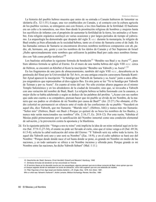 Francisco Martínez

       La historia del pueblo hebreo muestra que antes de su entrada a Canaán hubieron de lamentar su
    idolatría (Éx. 32:1-35.) Luego, una vez establecidos en Canaán, y al contacto con la cultura agrícola
    de los pueblos vecinos, se entregaron casi con frenesí, a los ritos baalistas de la fertilidad. El baalismo
    era un culto a la naturaleza, sus ritos iban desde la prostitución religiosa de hombres y mujeres hasta
    los sacrificios de infantes con el propósito de aumentar la fertilidad de la tierra, los animales y el hom-
    bre. Esta religión orgiástica sustituyó en varias ocasiones y por largos periodos de tiempo al yahwis-
    mo. La arqueología ha demostrado que después del siglo X A.E.C. durante la monarquía, la religión de
    Baal estaba ya bien afianzada en la sociedad hebrea, tanto en el reino de Samaria como el de Judá. En
    las llamadas ostraca de Samaria se encontraron diversos nombres teofóricos compuestos con ab, pa-
    dre, ah, hermano, am, gente y con los nombres de los ídolos de Canaán y el Ser Supremo de Israel
    ¡Hubo aproximadamente siete nombres que utilizaron la palabra Baal por cada once nombres forma-
    dos con Yah como prefijo teofórico!10
       Los baalistas utilizaban la siguiente formula de bendición11 “Bendito sea Baal y su Asera”12, pues
    bien idéntica formula se aplicó al Eterno. En el muro de una tumba hebrea del siglo VIII A.E.C. cerca
    de Hebron, se encontró en Khirbet el Kom la inscripción “Bendito sea Yahwéh y su Asera”.13
       En los fragmentos de una jarra de almacenamiento, también del siglo VIII A.E.C., descubierta en la
    península del Sinaí por la Universidad de Tel Aviv, en una antigua estación caravanera llamada Kunti-
    llet Ajrud apareció la inscripción “Te bendigo por Yahwéh de Samaria y su Asera” junto a unos dibu-
    jos enigmáticos que representaban al dios egipcio Bes. En otra jarra se lee “Yo te bendigo por Yahwéh
    de Teiman y por su Asera”. En cuanto al reino del sur: No sólo existían altares paganos en el mismo
    Templo Salomónico y en los alrededores de la ciudad de Jerusalén; sino que, se invocaba a Yahwéh
    con una variación del nombre de Baal, Baalí. La religión hebrea se había fusionado con la cananea, o
    mejor dicho se había adulterado a según se deduce de las palabras del profeta: “¿Acaso con sus sueños
    que cada uno cuenta a su compañero, piensan hacer que mi pueblo se olvide de mi Nombre, de la ma-
    nera que sus padres se olvidaron de mi Nombre por causa de Baal?” (Jer. 23:27.) No obstante, el Pa-
    dre celestial no permaneció en silencio ante el ruido de las confusiones de su pueblo: “Sucederá en
    aquel día, dice Yahwéh, que me llamarás: “Marido mío”; (Hebreo, Ishí) y nunca más me llamarás:
    “Señor mío” (Hebreo, Baalí -mi Baal-.) Porque yo quitaré de su boca los nombres de los Baales, y
    nunca más serán mencionados sus nombres” (Os. 2:16,17; Ez. 20:8-12). Por esta razón, Yahshúa el
    Mesías pidió primeramente por la santificación del Nombre inmortal como una condición elemental
    de salvación, y la prevención contra la apostasía y la blasfemia.
2d. En la siguiente petición: “Venga a nos tu reino” está implícita la idea de un reino milenial aquí en la tie-
    rra (Sal. 37:9-11,27-34), el orante no pide ser llevado al cielo, sino que el reino venga a él (Sal. 69:36;
    61:5-8); solicita la cabal realización del reino del Eterno: “Y Yahwéh será rey sobre toda la tierra. En
    aquel día Yahwéh será uno y uno será su Nombre” (Zac. 14:9); y en el culto sabático se hará uso del
    Nombre: “Porque desde donde nace el sol hasta donde se pone, es grande mi Nombre en medio de las
    naciones, y en todo santuario se ofrece a mi Nombre incienso y ofrenda pura. Porque grande es mi
    Nombre entre las naciones, ha dicho Yahwéh Sebaot” (Mal. 1:11.)




     10. Geschichte der Stadt, Samarra, Ernst Herzfeld; Eckardt and Messtorf, Hamburg, 1948.
     11. Similares fórmulas de bendición se han encontrado en Fenicia.
     12. El termino Asera se ha discutido mucho por los arqueólogos, algunos piensan que era la diosa consorte de Baal, otros opinan que era
     un bosque sagrado donde se realizaban los actos de adoración, otros más sugieren que era una estatuilla de madera.
     13. Pillar Figurines of Iron Age Israel and Ashéra-Ashérim, J.R. Engle, Diss. 1979, Ann Arbor, 1981.
     Who or what was Yahweh’s Asherah?, André Lemaire, Biblical Archaelogy Review, Nov/Dec, 1984.




60 El Mesías y el Nombre
 