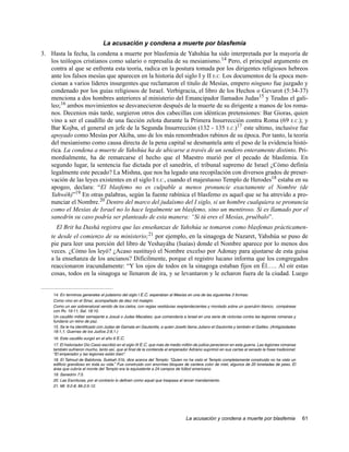 La acusación y condena a muerte por blasfemia
3. Hasta la fecha, la condena a muerte por blasfemia de Yahshúa ha sido interpretada por la mayoría de
   los teólogos cristianos como salario o represalia de su mesianismo.14 Pero, el principal argumento en
   contra al que se enfrenta esta teoría, radica en la postura tomada por los dirigentes religiosos hebreos
   ante los falsos mesías que aparecen en la historia del siglo I y II E.C. Los documentos de la epoca men-
   cionan a varios líderes insurgentes que reclamaron el titulo de Mesías, empero ninguno fue juzgado y
   condenado por los guías religiosos de Israel. Verbigracia, el libro de los Hechos o Gevurot (5:34-37)
   menciona a dos hombres anteriores al ministerio del Emancipador llamados Judas15 y Teudas el gali-
   leo;16 ambos movimientos se desvanecieron después de la muerte de su dirigente a manos de los roma-
   nos. Decenios más tarde, surgieron otros dos cabecillas con idénticas pretensiones: Bar Gioras, quien
   vino a ser el caudillo de una facción zelota durante la Primera Insurrección contra Roma (69 E.C.); y
   Bar Kojba, el general en jefe de la Segunda Insurrección (132 - 135 E.C.)17 este ultimo, inclusive fue
   apoyado como Mesías por Akiba, uno de los más renombrados rabinos de su época. Por tanto, la teoría
   del mesianismo como causa directa de la pena capital se desmantela ante el peso de la evidencia histó-
   rica. La condena a muerte de Yahshúa ha de ubicarse a través de un sendero enteramente distinto. Pri-
   mordialmente, ha de remarcarse el hecho que el Maestro murió por el pecado de blasfemia. En
   segundo lugar, la sentencia fue dictada por el sanedrín, el tribunal supremo de Israel ¿Cómo definía
   legalmente este pecado? La Mishna, que nos ha legado una recopilación con diversos grados de preser-
   vación de las leyes existentes en el siglo I E.C., cuando el majestuoso Templo de Herodes18 estaba en su
   apogeo, declara: “El blasfemo no es culpable a menos pronuncie exactamente el Nombre (de
   Yahwéh)”19 En otras palabras, según la fuente rabínica el blasfemo es aquel que se ha atrevido a pro-
   nunciar el Nombre.20 Dentro del marco del judaísmo del I siglo, si un hombre cualquiera se pronuncia
   como el Mesías de Israel no lo hace legalmente un blasfemo, sino un mentiroso. Si es llamado por el
   sanedrín su caso podría ser planteado de esta manera: “Si tú eres el Mesías, pruébalo”.
      El Brit ha Dashá registra que las enseñanzas de Yahshúa se tomaron como blasfemas prácticamen-
    te desde el comienzo de su ministerio;21 por ejemplo, en la sinagoga de Nazaret, Yahshúa se puso de
    pie para leer una porción del libro de Yeshayáhu (Isaías) donde el Nombre aparece por lo menos dos
    veces. ¿Cómo los leyó? ¿Acaso sustituyó el Nombre excelso por Adonay para ajustarse de esta guisa
    a la enseñanza de los ancianos? Difícilmente, porque el registro lucano informa que los congregados
    reaccionaron iracundamente: “Y los ojos de todos en la sinagoga estaban fijos en Él….. Al oír estas
    cosas, todos en la sinagoga se llenaron de ira, y se levantaron y le echaron fuera de la ciudad. Luego


    14. En terminos generales el judaismo del siglo I E.C. esperaban al Mesías en una de las siguientes 3 formas:
    Como vino en el Sinaí, acompañado de diez mil malajim.
    Como un ser sobrenatural venido de los cielos, con regias vestiduras resplandecientes y montado sobre un querubín blanco, compárese
    con Rv. 19:11; Sal. 18:10.
    Un caudillo militar semejante a Josué o Judas Macabeo, que comandaría a Israel en una serie de victorias contra las legiones romanas y
    fundaría un reino de paz.
    15. Se le ha identificado con Judas de Gamala en Gaulanitis, a quien Josefo llama Juliano el Gaulonita y también el Galileo. (Antigüedades
    18:1,1; Guerras de los Judíos 2:8,1.)
    16. Este caudillo surgió en el año 6 E.C.
    17. El historiador Dio Casio escribió en el siglo III E.C. que más de medio millón de judíos perecieron en esta guerra. Las legiones romanas
    también sufrieron mucho, tanto así, que al final de la contienda el emperador Adriano suprimió en sus cartas al senado la frase tradicional:
    “El emperador y las legiones están bien”.
    18. El Talmud de Babilonia, Sukkah 51b, dice acerca del Templo: “Quien no ha visto el Templo completamente construido no ha visto un
    edificio grandioso en toda su vida.” Fue construido con enormes bloques de cantera color de miel, algunos de 20 toneladas de peso. El
    área que cubría el monte del Templo era la equivalente a 24 campos de fútbol americano.
    19. Sanedrín 7:5.
    20. Las Escrituras, por el contrario lo definen como aquel que traspasa el tercer mandamiento.
    21. Mt. 9:2-8; Mr.2:5-12.




                                                                                La acusación y condena a muerte por blasfemia                      61
 