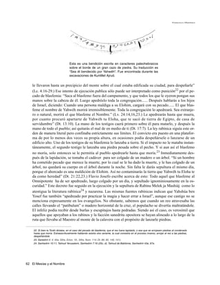 Francisco Martínez




                                    Esta es una bendición escrita en caracteres paleohebraicos
                                    sobre el borde de un gran cazo de piedra. Su traducción es
                                    “Sea él bendecido por Yahwéh“. Fue encontrada durante las
                                    excavaciones de Kuntillet Ajrud.


    le llevaron hasta un precipicio del monte sobre el cual estaba edificada su ciudad, para despeñarle”
    (Lc. 4:16-29.) Ese intento de ejecución publica sólo puede ser interpretado como punición22 por el pe-
    cado de blasfemia: “Saca al blasfemo fuera del campamento, y que todos los que le oyeron pongan sus
    manos sobre la cabeza de él. Luego apedréelo toda la congregación...... Después hablarás a los hijos
    de Israel, diciendo: Cuando una persona maldiga a su Elohim, cargará con su pecado...... El que blas-
    feme el nombre de Yahwéh morirá irremisiblemente. Toda la congregación lo apedreará. Sea extranje-
    ro o natural, morirá el que blasfeme el Nombre.” (Lv. 24:14,16,23.) Le apedrearás hasta que muera,
    por cuanto procuró apartarte de Yahwéh tu Eloha, que te sacó de tierra de Egipto, de casa de
    servidumbre” (Dt. 13:10). La mano de los testigos caerá primero sobre él para matarlo, y después la
    mano de todo el pueblo; así quitarás el mal de en medio de ti (Dt. 17:7). La ley rabínica siguía este or-
    den de manera literal pero confinaba estrictamente sus límites. El convicto era puesto en una platafor-
    ma de por lo menos dos veces su propia altura, en ocasiones podía despeñársele o lanzarse de un
    edificio alto. Uno de los testigos de su blasfemia lo lanzaba a tierra. Si el impacto no le mataba instan-
    táneamente, el segundo testigo le lanzaba una piedra pesada sobre el pecho. Y si aun así el blasfemo
    no moría, solo entonces se le permitía al pueblo apedrearle hasta que moría.23 Inmediatamente des-
    pués de la lapidación, se tomaba el cadáver para ser colgado de un madero o un árbol. “Si un hombre
    ha cometido pecado que merece la muerte, por lo cual se le ha dado la muerte, y le has colgado de un
    árbol, no quedará su cuerpo en el árbol durante la noche. Sin falta le darás sepultura el mismo día,
    porque el ahorcado es una maldición de Elohim. Así no contaminarás la tierra que Yahwéh tu Eloha te
    da como heredad” (Dt. 21:22,23.) Flavio Josefo escribe acerca de esto: Todo aquel que blasfeme al
    Omnipotente ha de ser apedreado, luego colgado por un día, y sepultado ignominiosamente en la os-
    curidad.” Este decreto fue seguido en la ejecución y la sepultura de Rabinu Melek ja Mashiáj como lo
    atestigua la literatura rabínica24 y nazarena. Las mismas fuentes rabínicas indican que Yahshúa ben
    Yosef fue también “apedreado por practicar la magia y hacer errar a Israel”, aunque ese castigo no se
    menciona expresamente en los evangelios. No obstante, sabemos que cuando un reo atravesaba las
    calles llevando el “patibulum” o madero horizontal de la cruz, el populacho se divertía maltratándole.
    El infeliz podía recibir desde burlas y escupitajos hasta pedradas. Siendo así el caso, es verosímil que
    aquellos que apoyaban a los rabinos y la facción sanedrita opositora se hayan alineado a lo largo de la
    ruta que llevaba al Maestro al monte de la calavera con el propósito de lanzarle piedras.

    22. Si bien la Toráh dictaba, en el caso del pecado de blasfemia, que el reo fuera lapidado, o sea que se arrojasen piedras al condenado
    hasta que moría. Extraescrituralmente hablando existía otra variante, la cual consistía en el proceso inverso, arrojar al reo a las piedras,
    despeñándole.
    23. Sanedrín 6: 4; 45a; Sifra, Emor, 19.; Sifre, Num. 114; Dt. 89, 90, 149, 151).
    24. Sanhedrín 10:11; Talmud Yerusalemi, Sanhedrín 7:16 (25c, d); Talmud de Babilonia, Sanhedrín 43a, 67a.




62 El Mesías y el Nombre
 