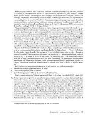 El hecho que el Mesías haya sido visto como un hechicero carismático y blasfemo, es decir
    exactamente lo controrario a un profeta, ha sido confirmado por el tratado judío medieval Toldoth
    Yeshú, el cual parodia los evangelios pero sin negar los milagros realizados por Yahshúa. Sin
    embargo, los presenta desde una óptica desfavorable al afirmar que fueron hechos ilegítimamente
    cuando el Redentor invocaba el Nombre.25 Este argumento permite comprender mejor el confuso
    entorno que llevo a muchos israelitas piadosos a rechazar inicialmente el judaísmo reformado por el
    Mesías. La tradición presentada aquí ha sido datada en el siglo VI E.C. aunque el libro en sí procede
    de los albores del siglo XIV E.C. He aquí el relato:
      “Después de que el rey Alejandro Janeo y su esposa Helena gobernaron sobre todo Israel. Fue en-
    contrada en el Templo la Piedra del Fundamento, la cual tenía grabado el Nombre Inefable del Todo-
    poderoso. Quienquiera que lo aprendiese podría hacer cualquier cosa que desease. Por consiguiente,
    los sabios tomaron medidas para que nadie pudiera obtener semejante conocimiento. Mandaron soldar
    dos leones de latón a los dos pilares de hierro de la verja que guardaba el lugar de ofrendas quemadas.
    De manera que cualquiera que entrase y conociese el Nombre, los leones le rugirían al salir, olvidando
    así su valioso secreto. Yeshú entró y supo las letras del Nombre; las escribió en un pergamino que
    deslizo en una herida abierta que tenía en su muslo. Luego la cosió con el pergamino dentro. Cuando
    salió, los leones rugieron haciéndole olvidar su secreto. Pero cuando llego a su casa abrió su carne con
    un cuchillo y sacó el pergamino. Se acordó entonces, obteniendo con ello el poder de las letras.
      Reunió alrededor de sí a 310 hombres de Israel. Acusó a aquéllos que hablaron mal de su nacimien-
    to de ser personas que ambicionaban la grandeza y el poder. Yeshú proclamó: — “Yo soy el Mesías; y
    de mí profetizó Isaías, diciendo: ‘He aquí que la virgen concebirá, y dará a luz un hijo, y llamará su
    nombre Emmanuel.’”Insistentemente citó otros textos mesiánicos: —“Mi antepasado David profetizó
    acerca de mí: ‘El Señor me ha dicho: Mi hijo eres tú; Yo te engendré hoy.’” Los insurrectos le contes-
    taron que si Yeshú era el Mesías debía darles una señal convincente. Por consiguiente le trajeron a un
    hombre cojo que nunca había caminado. Yeshú pronunció sobre el hombre las letras del Nombre In-
    efable y el lisiado fue sanado. De ahí en adelante le rindieron culto como al Mesías, el Hijo del Altísi-
    mo.”
      La leyenda es obviamente fantástica pero en su raíz contiene tres verdades innegables:
•   Yahshúa hizo grandes milagros a la vista de todos.
•   Fueron hechos pronunciando el Nombre.
•   Y en abierta oposición a la halajá de mantener el Nombre oculto.
      Una leyenda similar sobre Yahshúa aparece en b.Shab. 104b; b.San. 67a; t.Shab. 11:15; j.Shab. 13d.
3a. Roma impuso en sus provincias un gobierno de ocupación corrupto y caótico. Caracterizado por:
    Subastar los bienes y servicios del imperio a diferentes compradores; generar una competencia feroz
    entre los diversos funcionarios imperiales que buscan acaparar el mayor número de sobornos; y por
    supuesto, muy poco innovador. Cualquier viento de justicia o renovación era aplastado brutalmente.
    Esta degeneración moral se evidenció aun en títulos tan prestigiados como el Sumo Sacerdote de
    Israel; cuya dignidad se ponía a disposición del capricho del procurador romano y de las arcas del
    mejor postor. La tradición hebrea registra que en la época del Primer Templo hubo 18 Sumos
    Sacerdotes; pero en el periodo perteneciente al Segundo Templo fungieron nada menos que 60 Sumos
    Sacerdotes. La masa de ellos provenían de seis potentadas familias saduceas. Como era de esperarse,
    los individuos que obtuvieron el titulo no eran los sabios mejores, sino los políticos más deshonestos.
    Perfectamente concientes que su estancia en el poder dependía del favor del gobernador romano. A


    25. Algunos eruditos creen que este relato no alude a Yahshúa ben Yoséf sino a otro hombre.




                                                                             La acusación y condena a muerte por blasfemia   63
 