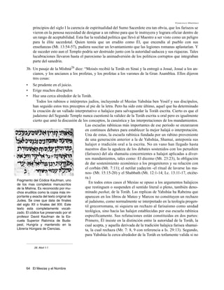 Francisco Martínez

          principios del siglo I la carencia de espiritualidad del Sumo Sacerdote era tan obvia, que los fariseos se
          vieron en la penosa necesidad de designar a un rabino para que le instruyera y lograra oficiar dentro de
          un rango de aceptabilidad. Esta fue la realidad política que llevó al Maestro a ser visto como un peligro
          para la élite sacerdotal. Quien temía que un erudito como Él, que encendía al pueblo con sus
          enseñanzas (Mt. 13:54-57), pudiera suscitar un levantamiento que las legiones romanas aplastarían. Y
          de suceder esto aun el Templo podría ser destruido junto con la autoridad saducea y sus riquezas. Tales
          lucubraciones llevaron hasta el paroxismo la animadversión de los politicos corruptos que integraban
          parte del sanedrin.
      3b. Un pasaje de la Mishná26 dice: “Moisés recibió la Toráh en Sinaí y la entregó a Josué, Josué a los an-
          cianos, y los ancianos a los profetas, y los profetas a los varones de la Gran Asamblea. Ellos dijeron
          tres cosas:
      •    Se prudente en el juicio.
      •    Erige muchos discípulos
      •    Haz una cerca alrededor de la Toráh.
              Todos los rabinos e intérpretes judíos, incluyendo el Mesías Yahshúa ben Yoséf y sus discípulos,
           han seguido estos tres preceptos al pie de la letra. Pero ha sido este último, aquel que ha determinado
           la creación de un vallado interpretativo o halajico para salvaguardar la Toráh escrita. Cierto es que el
           judaísmo del Segundo Templo nunca cuestionó la validez de la Toráh escrita u oral pero es igualmente
           cierto que amó la discusión de los conceptos, la casuística y las interpretaciones de los mandamientos.
                                            Las escuelas rabínicas más importantes de ese periodo se enzarzaron
                                            en continuos debates para establecer la mejor halajá o interpretación.
                                            Una de estas, la escuela rabínica fundada por un rabino proveniente
                                            de una generación anterior a la de Yahshúa, Shamai, anteponía sus
                                            halajot o tradición oral a la escrita. No en vano han llegado hasta
                                            nuestros días la agudeza de los debates sostenidos con los perushim
                                            (fariseos) del ala shamaita concernientes a halajot aplicadas a diver-
                                            sos mandamientos, tales como: El diezmo (Mt. 23:23), la obligación
                                            de dar sostenimiento económico a los progenitores y su relación con
                                            el corbán (Mt. 7:11); el netilat yadayim -el ritual de lavarse las ma-
                                            nos- (Mt. 15:15-20) y el Shabbath (Mt. 12:1-14; Lc. 13:11-17, etcéte-
                                            ra.)
Fragmento del Códice Kaufman, uno
de los mas completos manuscritos
                                               En todos estos casos el Mesías se opuso a los argumentos halajicos
de la Mishna. Es reconocido por mu-         que restinguen o suspenden el sentido literal o pleno, también deno-
chos eruditos como la copia más im-         minado pashat, de la Toráh. Las replicas de Yahshúa ha Rabeinu que
portante y exacta del texto original de     aparecen en los libros de Mateo y Marcos no constituyen un rechazo
Judea. Se cree que data de finales          al judaísmo, como normalmente se interpretado en la teología progen-
del siglo XII o finales del XIII. Este
                                            til grecorromana, ni siquiera un rechazo al farisaísmo como unidad
texto esta completamente vocali-
zado. El códice fue preservado por el       teológica, sino hacia las halajot establecidas por esa escuela rabínica
profesor David Kaufman de la Es-            específicamente. Sus refutaciones están constituidas en dos partes:
cuela Superior Rabínica de Buda-            Primero, Él insiste en la distinción entre la autoridad de la Toráh, la
pest, Hungría y mantenido en la             cual acepta, y aquella derivada de la tradición halajica farisea shamai-
Librería Húngara de Ciencias.               ta, la cual rechaza (Mr. 7: 8, 9 con referencia a Is. 29:13). Segundo,
                                            para Yahshúa la cerca alrededor de la Toráh es totlamente valida si no


           26. Abot 1:1




      64 El Mesías y el Nombre
 