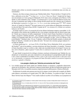 Francisco Martínez

    obstante, para colmar su creciente exasperación las declaraciones se contradecían unas con otras, au-
    toanulandose.
      Entonces, dos falsos testigos clamaron que Yahshúa había dicho: “Puedo derribar el Templo de Elo-
    him y edificarlo en tres días.”33 La frase naon tou qeou, (“Naos tou Theou”, Templo del Ser Supre-
    mo) encontrada en el texto griego de Mattityáhu 26:61 tiene como contraparte al de Marcos 14:58,
    donde se vertió solamente como “Templo.” La ausencia de qeou en la versión de Marcos revela el he-
    cho que el amanuense que tradujo la obra al griego decidió pasarlo por alto, mientras que el traductor
    de Mattityáhu lo preservó. La frase naon tou qeou es un claro sustituto para hwhy lk'yhe (Jaikal
    Yahwéh, el Templo de Yahwéh.)34 De igual manera en la versión hebrea de Mattityáhu encontrada en
    la obra del Shem Tob está la frase (26:64) “el poder de El”. Los términos El y Elohim son sustitutos
    hebraicos del Nombre.
       El tiempo seguía su curso y la acusación de los dos últimos declarantes tampoco concordaba. La To-
    ráh requiere como mínimo que la palabra de dos o tres testigos coincidan antes de dictar la pena capi-
    tal. Viendo que el proceso se había empantanado “el Kojen Gadol (Sumo Sacerdote) se levantó en
    medio y preguntó a Yahshúa diciendo: -¿No respondes nada? ¿Qué testifican éstos contra ti? Pero Él
    callaba y no respondió nada. Otra vez el Kojen Gadol le preguntó y le dijo: -¿Eres tú el Mesías, el Hi-
    jo del Bendito? Yahshúa le dijo: -Yo soy. Y además, veréis al Hijo del Hombre sentado a la diestra del
    Poder de Yahwéh y viniendo con las nubes del cielo.” De nuevo las versiones griegas traducen qeo~
    en lugar de Yahwéh.
       La mejor prueba que qeo~ en Lucas 22:69 y El del Shem Tob en Mattityáhu 26:64, son sustitutos
    del Nombre35 está en las palabras y acciones posteriores del Sumo Sacerdote y el sanedrín: “Entonces
    el Sumo Sacerdote rasgó su vestidura y dijo:-¿Qué más necesidad tenemos de testigos? Vosotros ha-
    béis oído la blasfemia. ¿Qué os parece? Y todos ellos le condenaron como reo de muerte.” (Mr. 14:57-
    64.)
       Es aquí donde la mayoría de los teólogos cristianos concluyen erróneamente que Yahshúa fue con-
    denado por su mesianismo, pero esta conclusión no está apoyada por la jurisprudencia judía del siglo
    I, tal y como es planteada en la Mishna. Si bien, cierto es que el juicio fue llevado a cabo para resol-
    ver su mesianismo, su respuesta a la pregunta del Sumo Sacerdote canalizó la acusación original de
    mentiroso o agitador a blasfemo.

                         Los pasajes citados por Yahshúa provenientes del Tanak
4. Los variados pasajes del Tanak citados por Yahshúa durante su ministerio y empleados subsecuente-
   mente por los discípulos: Hay suficiente evidencia textual dentro del Brit ha Dashá para probar que el
   Mensajero del Cielo y la asamblea nazarena original pronunció públicamente el Shem ja Meforash.
      Posiblemente la prueba más pasmosa proviene de la antigua versión hebrea del evangelio de Mattit-
    yahú (Mateo), encontrada en el tratado judío @jwb @ba, Even Bohan, “La piedra de toque” del autor
    Shem Tob ben Isaac ben Shaprut.36 Este erudito medieval escribió el Even Bohan con el propósito de


    33. Al principio se requería que se empleara un “nombre sustituto” (titulo) mas luego, en privado, el testigo debía revelar el nombre que ver-
    daderamente escuchó.
    34. Por ejemplo en Mt. 4:4 y Lc. 4:4 ambos citan a Dt. 8:3; Ro. 14:11 cita a Is. 42:53. Theos es también encontrado en la Septuaginta como
    substituto de Yahwéh.
    35. Vale la pena apreciar que la segunda parte de la respuesta es una cita parcial del Salmo 110:1, donde también está la tetragramata.
    36. Shem Tob nació en Tudela, en el reino de Castilla, España, a mediados del siglo XIV. Luego se trasladó a la ciudad de Tortosa, en Ara-
    gón, donde ejerció la medicina. Allí completó en 1380, el libro Even Bohan. Efectuando posteriores revisiones en 1385 y 1400, y añadién-
    dole otros cinco libros o secciones a las doce originales.




66 El Mesías y el Nombre
 