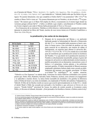 Francisco Martínez

    en el Sermón del Monte: “Pavlin hjkouvsate o{ti ejrrevqh toi'" ajrcaivoi", Oujk ejpiorkhvsei", ajpodwv
    sei" de; tw'/ kurivw/ tou;" o{rkou" sou”; que traducido es, “Además, habéis oído que fue dicho a los an-
    tiguos: No jurarás falsamente; sino que cumplirás al Señor (kuvrio") tus juramentos” (Mt. 5:33.)38 En
    cambio el Shem Tob lo vierte así: “No juraras falsamente por mi Nombre y tú devolverás a "h tu jura-
    mento.” De manera que si el Shem Tob emplea ha Shem y exactamente en el mismo lugar donde las
    versiones griegas utilizan kuvrio" o Señor, es debido a que simple y sencillamente el Nombre estaba
    en el texto original y por ende el Mesías había pronunciado el Shem ja Meyujad.
       En el transcurso de su ministerio, Yahshúa se refirió directa o indirectamente a pasajes de aproxima-
    damente la mitad de los libros del Tanak, muchos de esos textos tienen en el Nombre Cuadrilítero o
    Shem ben Arba Otiyyot.

                                   La predicación y las cartas de los descipulos
                                             5. Después de la resurrección del Mesías y en particular
                                                  habiendo pasado la Solemnidad de Shavuót o Pentecostés
Brit ha Dashá               Tanak                 del año 31 E.C. la comunidad judía nazarena se lanzó a pre-
Ro. 2:24                 Is. 52:5                 dicar la buena nueva. Esta actividad de predicar era una
                                                  parte esencial de su adoración, una manera de alabar al
Ro. 4:6-8                Sal. 32,1,2
                                                  Omnipotente, un requisito para obtener la salvación (Ro.
Ro. 10:13                Jl. 2:28-32              10:9,10; 1ª Co.9:16; He. 13:15.) Un estudio de su actividad
Ro. 14:11                Is. 45:23                pone de manifiesto que su predicación incluía la enseñanza
Ro. 15:9                 Sal. 18:49               del Nombre. Y es que dentro de la predicación nazarena el
Ro. 15:11                Sal. 117:1               Nombre es absolutamente insustituible, porque el genio del
1ª Co. 1:31              Jer. 9:24                mensaje de salvación no estaba destinado exclusivamente a
                                                  pueblos poseedores de un diamantino monoteísmo como el
1ª Co. 3:20              Sal. 94:11
                                                  hebreo y el samaritano, incluía además, a las politeístas
He. 10:16-18             Jer. 31:33,34            naciones gentiles. El haber transmitido la Masora nazarena
He. 10:30                Dt. 32:35,36             empleando substitutos hubiera dado como secuela un debi-
He. 13:6                 Sal. 118:7               litamiento del mensaje; por ejemplo, proclamar “el Señor
                                                  es el Señor”39es tautológico,40 en cambio anunciar,
    “Yahwéh es el Ser Supremo” no admite duda. Asimismo los títulos hubieran confundido a los oyentes
    puesto que: Señor, Dios, Redentor, Salvador, Santo, Poderoso, etcétera, eran comunes en el paganismo
    y se aplicaban a muchos dioses. La única forma razonable de enseñarles a los gentiles la diferencia
    entre el Eloha de Israel y sus miles de deidades, era empleando el Nombre del auténtico Todopoderoso,
    Yahwéh. El libro de los Hechos reseña un suceso que ocurrió aproximadamente en el año 52 E.C. donde
    el shelek Shaúl o Pablo fue acusado por persuadir a los hombres a que adorasen al Eterno de otra
    manera: “Siendo Galión41 procónsul de Acaya, los judíos de común acuerdo se levantaron contra
    Pablo y le llevaron al tribunal, diciendo: -¡Este persuade a los hombres a honrar a Elohim contra la ley!


    37. Hebrew Gospel of Matthew, George Howard, Mercer University Press 1995, paginas 229 - 234
    38. En los manuscritos griegos que han llegado al presente siglo no se encuentra el Shem ja Meforash, empero los eruditos han observado
    que el Maestro estaba citando Lv. 19:12 y Dt. 23:85.
    39. Desafortunadamente, cuando se habla del Todopoderoso como “el Señor” la frase es fría y descolorida, e introduce una nota de abs-
    tracción, remotismo y formalidad que es enteramente extraña al original. Consecuentemente substituir en las traducciones de las Escrituras
    el Nombre inmortal por designaciones tales como Dios, Señor, etcétera no representan la intención de los autores hebreos inspirados, pero
    si refleja la tendencia teológica de los tiempos postbiblicos en los cuales el Nombre era evitado.
    40. Repetición innecesaria de palabras o sin significado.
    41. Su nombre original era, según fuentes seglares, Lucio Anneo Novato, pero al ser adoptado por el retórico Lucio Junio Galión, recibió su
    nombre.




68 El Mesías y el Nombre
 