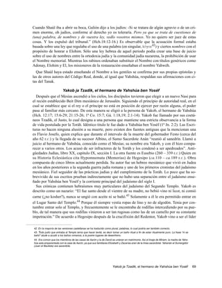 Cuando Shaúl iba a abrir su boca, Galión dijo a los judíos: -Si se tratara de algún agravio o de un cri-
men enorme, oh judíos, conforme al derecho yo os toleraría. Pero ya que se trata de cuestiones de
(una) palabra, de nombres y de vuestra ley, vedlo vosotros mismos. Yo no quiero ser juez de estas
cosas. Y los expulsó del tribunal.” (Hch.18:12-16.) Es observable que la acusación formal estaba
basada sobre una ley que regulaba el uso de una palabra (en singular, lovgou42) y ciertos nombres con el
propósito de honrar a Elohim. Sólo una ley hebrea de aquel periodo podía crear una base de juicio
sobre el uso de nombres entre la ortodoxia judía y la comunidad judía nazarena, la prohibición de usar
el Nombre memorial. Mientras los rabinos ordenaban substituir el Nombre con títulos genéricos como
Adonay, Elohim y El, los misioneros de la restauración enseñaban el nombre Yahwéh.
  Que Shaúl haya estado enseñando el Nombre a los gentiles se confirma por sus propias epístolas y
las de otros autores del Código Real, donde, al igual que Yahshúa, respaldan sus afirmaciones con ci-
tas del Tanak.

                    Yakob ja Tzadik, el hermano de Yahshúa ben Yoséf
  Después que el Mesías ascendió a los cielos, los discípulos tuvieron que elegir a un nuevo Nasi para
el recién establecido Beit Dim mesiánico de Jerusalén. Siguiendo el principio de autoridad real, en el
cual se establece que si el rey o el príncipe no está en posición de ejercer por razón alguna, el poder
pasa al familiar más cercano. De esta manera se eligió a la persona de Yakob, el hermano de Yahshúa
(Hch. 12:17; 15:6-29; 21:15-26; 1ª Co. 15:7; Gá. 1:18,19; 2:1-14). Yakob fue llamado por sus coetá-
neos Tzadik, el Justo, lo cual designa a una persona que mantiene una estricta observancia a la forma
de vida postulada por la Toráh. Idéntico titulo le fue dado a Yahshúa ben Yoséf (1ª Jn. 2:2). Las Escri-
turas no hacen ninguna alusión a su muerte, pero existen dos fuentes antiguas que la mencionan una
es Flavio Josefo, quien explica que durante el intervalo de la muerte del gobernador Festo (cerca del
año 62 E.C.) y la llegada de su sucesor Albino, el Sumo Sacerdote Anán “reunió al sanedrín. Llamó a
juicio al hermano de Yahshúa, conocido como el Mesías; su nombre era Yakob, y con él hizo compa-
recer a varios otros. Los acusó de ser infractores de la Toráh y los condenó a ser apedreados”. Anti-
güedades Judías, libro XX, capitulo IX, sección I. La otra fuente es Eusebio (260 – 339 E.C.) Quien en
su Historia Eclesiástica cita Hypomnemata (Memorias) de Hegesipo (ca.110 – ca.189 E.C.). Obra
compuesta de cinco libros actualmente perdida. Su autor fue un hebreo mesiánico que vivió en Judea
en los años posteriores a la segunda guerra judía romana y uno de los primeros cronistas del judaísmo
mesiánico. Fiel seguidor de las prácticas judías y del cumplimiento de la Toráh. Lo poco que ha so-
brevivido de sus escritos prueban indirectamente que no hubo una separación entre el judaísmo ense-
ñado por Yahshúa ben Yoséf y la corriente principal del judaísmo del siglo I.
  Sus crónicas contienen hebraísmos muy particulares del judaísmo del Segundo Templo. Yakob es
descrito como un nazario: “El fue santo desde el vientre de su madre, no bebió vino ni licor, ni comió
carne (¿no kosher?), nunca se ungió con aceite ni se bañó.43 Solamente a él le era permitido entrar en
el Lugar Santo del Templo.44 Porque él siempre vestía ropas de lino y no de algodón. Tenia por cos-
tumbre entrar solo al Templo, y frecuentemente se le encontraba de rodillas intercediendo por su pue-
blo, de tal manera que sus rodillas vinieron a ser tan rugosas como las de un camello por su constante
impetración.” De acuerdo a Hegesipo después de la crucifixión del Redentor, Yakob vino a ser el líder

42. En la mayoría de las versiones castellanas se ha traducido como plural, palabras, lo cual podría ser también correcto.
43. Todo judío que entraba al Templo tenía que hacer tevilá, es decir tomar un baño ritual a fin de estar ritualmente puro. La frase “ni se
bañó” alude a acudir a los baños romanos, a la postre lugares de desenfreno.
44. Era común que los miembros de las casas de Aarón y la de David se unieran en matrimonio. Así el linaje de Miriam, la madre de Yahs-
húa esta emparentada con la casa de Aarón, ya que sus familiares Elizabeth y Zacarías eran de la línea sacerdotal. Yahanán el Sumergidor
(Juan el Bautista) era sacerdote.




                                                                      Yakob ja Tzadik, el hermano de Yahshúa ben Yoséf                        69
 