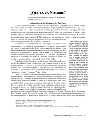 ¿QUÉ ES UN NOMBRE?
                                El análisis de las palabras es el principio de la instrucción.
                                Epicteto Diss. I, XVII, 12

                              La importancia del Nombre en las Escrituras
      Es obvio que en la actualidad ya no se le da tanta importancia a los nombres. Por lo general, cuando
los padres escogen un nombre para su vástago, lo hacen porque algún familiar se llamaba así o por su so-
nido, raras veces por su origen y etimología. En el antiguo Israel tal displicencia era impensable. Para
ilustrarlo basta con recapacitar sobre la palabra hebrea !ve, shem, que generalmente se traduce como
nombre, significa: permanencia, reputación, reconocimiento, fama, memorial o monumento. A juicio de
algunos hebraistas shem procede de !yIm'V; (shamayim), que significa los “cielos”; es decir: el Nombre
viene de los cielos. En la lengua griega clásica es o[noma (onoma) y se define
como: autoridad, carácter, parte de la idea de notoriedad.                         ¿Cómo sabemos que el nom-
      El nombre no es una palabra nada más, es un objeto o una persona, ya en      bre de una persona afecta su
                                                  1                                vida? se pregunta el Talmud
su naturaleza, ya en algunas de sus cualidades. En la practica no sólo desig-      (Ber.7b). La respuesta del rabí
na, caracteriza y distingue de los demás a su portador sino que además, es un      Eleazar indica que el Eterno
elemento esencial de su personalidad, es un exponente de su origen, una des-       es responsable de la creación
cripción de su substancia, su honra y carácter moral. Así, un individuo sin        de los nombres y ello deter-
                                                                                   mina el destino de una per-
nombre es insignificante y despreciable (Job. 30:8), cuyo justo castigo será la
                                                                                   sona. Tomando lo anterior
extinción de su nombre (Sal. 109:13). En el caso contrario, un hombre de           como un principio básico, los
nombre es un varón de honor y autoridad2 (Gn. 6:4; Nm. 16:2).                      escribas del Talmud registra-
      Para el mesoriental el nombrar está fuertemente relacionado con la esen-     ron diversas explicaciones re-
                                                                                   lativas a los nombres de
cia del ser, del existir. Nada existe a menos que posea un nombre: lo que no
                                                                                   individuos, lugares, e incluso
tiene nombre no ha sido creado, no existe.3 Consecuentemente, el poder de          de animales listados en la Bi-
nombrar tiene filiación con el poder de crear. Es una noción inseparable, un       blia. La codificación legal judía
sinónimo. El Misericordioso crea, e inmediatamente nombra, “día y noche”,          con respecto a la ortografía de
                                                                                   nombres en contratos matri-
“los cielos”, “la tierra”, “los mares”4 (Gn. 1:3-10).                              moniales, cartas de divorcio y
      Fuentes extrabíblicas confirman la misma línea de pensamiento, el co-        facturas de venta es suma-
mentario sobre 1:1 del Enuma elis, un antiquísimo relato caldeo de la crea-        mente estricta. Esto se deriva
ción, al decir que “los cielos no habían sido todavía nombrados”, quiere decir     de discusiones talmúdicas
                                                                                   que indican que en el caso de
que no habían sido creados en toda su forma. Y lo mismo quiere decir cuan-
                                                                                   que un nombre sea mal dele-
do añade: “Abajo la tierra firme no había recibido nombre”.5 Nombrar es tam-       treado el documento queda in-
bién un emblema de autoridad y dignidad. Adam recibe la potestad de henchir        validado al igual que la
y sojuzgar la tierra, y con ello, la prerrogativa de nombrar a todo animal (Gn.    transacción.
2:19, 20). Muchos nombres hebreos tienen como base etimológica el origen
de la persona o del objeto; verbigracia: Adam, es “ser humano” u “hombre”; la madre de los vivientes es
Isha (Varona), “porque del varón fue tomada” (Gn. 2:22,23), etcétera. En otros casos el individuo recibe
un nombre nuevo por el talento que le distingue, por la misión conferida o en ultimo caso, por la bendi-

     1. Diccionario Bíblico, J. Dheilly, articulo: Nombre, Editorial Herder, Barcelona, 1970.
     2. Diccionario de la Biblia, Dr. Herbert Haag; articulo: Nombre. Editorial Herder, 1981.
     3. Enuma elis 6:10
     4. Biblical Review: Savina J. Teubal, “Naming is Creating” , July/August, 1995.
     5. Ancient Near Eastern Texts Related to thes Old Testament: Pritchard, James B. Princeton University Press, 1950, paginas 60, 61.




                                                                                     La importancia del Nombre en las Escrituras          7
 