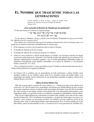 EL NOMBRE QUE TRASCIENDE TODAS LAS
                                    GENERACIONES
                        A Seth también le nació un hijo, y llamó su nombre Enós.
                        Entonces se comenzó a invocar el Nombre de Yahwéh.
                        Génesis 4:26

                    ¿Fue conocido el Nombre de Yahwéh por los patriarcas?
     El libro del Éxodo (6:3) contiene el siguiente pasaje:
                         W yD;v' laeB] bqo[}yìAla,w“ qj;x]yIAla, μh;r;b]a'Ala, ar;aew:
                                       .μh,l; yTi[]d'wnú alø hwhy ymiv]
     “Yo me aparecí a Abraham, a Isaac y a Jacob como El Shadday (Todopoderoso); pero con mi Nom-
bre Yahwéh no me di a conocer a ellos.”
     Para muchos este versículo ha sido una de las grandes contradicciones de las Escrituras, pues si se
acepta sin un examen concienzudo, ineludiblemente se concluye que:
1. El Ser Supremo se reveló a los tres patriarcas bajo el titulo El Shadday.
2. El Nombre de Yahwéh no les fue revelado.
3. El Nombre de Yahwéh fue revelado por primera vez a Moisés.
4. Todos los versos anteriores a Moisés donde aparece el Nombre, son acreciones literarias de alguna
   escuela de escribas deseosa de “demostrar” que Yahwéh ya había sido adorado por los patriarcas. Por
   supuesto, implícitamente se declaran espurios, o por lo menos parcialmente adulterados pasajes de
   superlativa trascendencia, como aquellos relacionados con el pacto de Abraham y a las promesas
   hechas a Jacob (Gn. 15:7; 28:3).
     Pero, el interpretar Éxodo 6:3 como una prueba de que el Nombre era desconocido hasta que fue re-
velado a Moisés presenta los siguientes problemas:

1. En Génesis 4:26 se establece que los descendientes de Seth comenzaron a utilizar Nombre como
   elemento teofórico de sus nombres mucho antes de la existencia misma del pueblo hebreo. Los
   arqueólogos han podido excavar referencias de esta antiquísima costumbre en algunas culturas de la
   Edad de Bronce y de Hierro.

                                       Ebla y la forma bilítera Yah
       Ebla, fue un gran imperio semítico del tercer milenio A.E.C., situado en la parte noroccidental de la
    actual Siria. En 1982 las palas de los arqueólogos encontraron casi 20,000 tablillas de barro escritas
    en escritura cuneiforme sumeria, el idioma escrito más antiguo del mundo. Cerca del 20% de las tabli-
    llas están escritas en una lengua semítica noroccidental que se ha denominado paleocananeo o más
    propiamente eblita, y se aproxima mucho en vocabulario y gramática al paleohebreo o hebreo bíblico.
       Ebla era una ciudad opulenta que comerciaba con muchas otras ciudades, entre ellas las diez ciuda-
    des de la llanura (Gn. 14:2). Su gobierno era monárquico, y al igual que Israel ungía a sus reyes y sa-
    cerdotes, y aun contaba con sus propios profetas. Las tablillas son muy explícitas acerca de las
    dinastías reales, entre la cuales figura Ebrum, quien prácticamente llevó el mismo nombre que el del
    Eber bíblico, quien fue descendiente de Noé, y el antecesor de la sexta generación de Abraham (Gn.




                                                   ¿Fue conocido el Nombre de Yahwéh por los patriarcas?   71
 