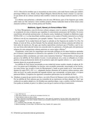 Francisco Martínez

    10:21). Otros de los nombres que se encuentran en estos textos y más tarde fueron usados por celebres
    personajes bíblicos son: Abram, Esaú, Mijael (Miguel), Dawid (David), Israel e Ismael. Lo cual ilus-
    tra que dentro de las culturas semíticas tales nombres venían de una antigua tradición anterior a Abra-
    ham.
      Los eblaitas eran politeístas y adoraban cerca de unos 500 dioses; pero el Ser Supremo que estaba
    sobre todos era Yah. Inclusive varios nombres propios eblaitas traducidos hasta la fecha tienen como
    elemento teofórico a Yah, la forma poética del Nombre.

                          Babilonia, Ugarit, Hamat y la forma trilítera Yáhu
       La feraz Mesopotamia, cuna de diversas culturas antiguas como la sumeria, la babilonia y la asiria
    es receptáculo de otras evidencias que respaldan el conocimiento premosaico del Nombre. En textos
    cuneiformes del periodo perteneciente a la dinastía casita, fundada por Gandach en Babilonia (siglo
    XVIII al XII A.E.C.) se han descifrado nombres propios en los cuales el Nombre memorial en su forma
    trilítera es uno de sus componentes, por ejemplo: Iaubani, “Yau es mi creador”,1 Iausu, “Él es Yau.” 2
       En el panteón3 de la ciudad fenicia de Ugarit se adoraba un Ser Supremo de nombre Yw (Yu). En
    Hamat, al norte de Siria, un dios llamado Yau fue adorado durante las ultimas centurias del ultimo mi-
    lenio antes de nuestra era. De aquí, que muchos especialistas concluyen que el Nombre, o por lo me-
    nos una forma abreviada del mismo era conocido entre los patriarcas y formaba parte del patrimonio
    religioso de otras antiquísimas culturas anteriores en varios siglos a Moisés.4
       Actualmente, existe entre los arqueólogos una renovada confianza en los datos históricos aportados
    por el Génesis, especialmente en referencia a los capítulos 12 al 50. Las narraciones bíblicas acerca de
    los patriarcas deben considerarse, por tanto como memorias históricas.5 Demostrables en buen grado
    gracias a las tablillas de Nuzi donde el modus vivendi patriarcal, tal y como es reflejado en el relato
    genésico encaja perfectamente dentro de los primeros siglos del segundo milenio A.E.C. pero imperfec-
    tamente dentro de un periodo posterior.6
       Las tablillas de Nuzi fueron encontradas en una ciudad del mismo nombre situada al sudeste de Ní-
    nive. Las gentes que la habitaban, los hurritas, eran un pueblo armenoide, mencionado en las Escritu-
    ras como joritas, que invadió el norte de Mesopotamia y fundó un gran estado en la “zona amorrea”
    durante los siglos XVI y XV A.E.C., adoptando muchos elementos de la anterior cultura amorrea, entre
    ellos sus leyes, las cuales proceden del segundo milenio, que corresponde, en buena parte, a la época
    patriarcal bíblica. Compárese las siguientes costumbres patriarcales con las tablillas de Nuzi:
1a. Abraham se queja de que morirá sin hijos y un cierto Eliezer de Damasco será su heredero (Gn. 15:2).
    Por las tablillas de Nuzi sabemos que era costumbre de un matrimonio sin hijos adoptar un “hijo” que
    cuidara de sus padres adoptivos y les brindara una sepultura digna, y que, a cambio, recibía la herencia.
    Esto podía ser anulado en parte si se daba el caso de que le naciera un hijo al matrimonio.




     1. Cass, PNCP 83 A (5)
     2. (Oba), Bauer, Ostrakan. 31 (1; VAT 901:23, ver también VS VIII, tbl. 14)
     3. Templo dedicado a todos los ídolos o dioses.
     4. H. Bauer. Zeitschrift Für Die Alttestamentliche Wissenchaft 51, 1932, página 52 y siguientes. R. de Vaux, RB 46, 1937, página 355. G.R.
     Driver, The original form of the name of Yahwéh. Evidence and Conclusions (Zeitschrift Für Die Alttestamentliche Wissenchaft 46, 1928,
     página 7 y siguientes.
     5. L.H. Grollenberg, Atlas of the Bible, 1957, página 35.
     6. Biblical Archaeology, G. Ernest Wright, The Westminster Press, Filadelfia 1957, páginas 40-60.




72 El Nombre que trasciende todas las generaciones
 
