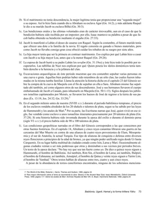 1b. Si el matrimonio no tenía descendencia, la mujer legítima tenía que proporcionar una “segunda mujer”
    a su esposo. Así lo hizo Sara cuando dio a Abraham su esclava Agar (Gn. 16:2), y más adelante Raquel
    le dio a su marido Jacob su esclava Bilhá (Gn. 30:3).
1c. Las bendiciones orales y las ultimas voluntades eran de carácter irrevocable, aun en el caso de que la
    bendición hubiera sido recibida por un impostor; por ello, Isaac mantuvo su palabra a pesar de que Ja-
    cob había obtenido su bendición mediante el engaño (Gn. 27:33).
1d. Jacob le manifestó a Labán el deseo de casarse con Raquel. Según la costumbre, el futuro marido tenía
    que ofrecer una dote a la familia de la novia. El regalo consistía en ganado o bienes materiales, pero
    como Jacob no llevaba consigo gran cosa ofreció cuidar los rebaños de su suegro por siete años.
1e. La hija mayor tenía que ser la primera en contraer matrimonio. Eso explica por qué Labán hizo a casar
    con Jacob a su hija mayor Lea, antes que a la menor Raquel (Gn. 29:26).
1f. La esposa de Jacob hurtó a su padre Labán los terafim (Gn. 31:19ss) y éste hizo todo lo posible por re-
    cuperarlos. Las tablillas de Nuzi nos explican por qué: Quien poseía los ídolos domésticos tenía tam-
    bién derecho a la herencia y a la jefatura del clan.
1g. Excavaciones arqueológicas de éste periodo muestran que era costumbre sepultar varias personas en
    una cueva o gruta. Aquellas bien podrían haber sido miembros de un sólo clan, las cuales fueron inhu-
    madas en la misma tumba familiar. Llama la atención la historia dicha en el capitulo 23 del Génesis so-
    bre la compra de la cueva de Macpela con el fin de sepultar en ella a Sara. Abraham mismo fue sepul-
    tado ahí también, así como algunos otros de sus descendientes. José y sus hermanos llevaron el cuerpo
    embalsamado de Jacob a Canaán, para inhumarle en Macpela (Gn. 50:1-13). Siglos después los jubilo-
    sos israelitas capitaneados por Moisés, se llevaron los huesos de José de regreso a la tierra de sus pa-
    dres (Éx. 13:19; Jos. 24:32; Gn. 33:29).7
1h. En el segundo milenio antes de nuestra (XVIII A.E.C) durante el periodo babilónico temprano, el precio
    de los esclavos rondaba alrededor de los 20 shekels o talentos de plata, segun se ha sabido por las leyes
    de Hammurabi y los anales de Mari.8 Por su parte, las Escrituras narran que José, quien vivió en ese si-
    glo, fue vendido como esclavo a unos ismaelitas itinerantes precisamente por 20 talentos de plata (Gn.
    37:28). Si esta historia hubiera sido inventada durante la epoca del exilio o durante el dominio persa
    (siglo VI A.E.C) el precio habría sido de 90 a 100 talentos de plata.
1i. Las condiciones geopolíticas narradas en el libro del Génesis corresponden a las que conocemos por
    otras fuentes históricas. En el capitulo 14, Abraham y cinco reyes cananitas libraron una guerra en las
    cercanías del Mar Muerto en contra de una alianza de cuatro reyes provenientes de Elam, Mesopota-
    mia y el sur de Anatolia, la actual Turquía. Ese tipo de alianzas de conquista o defensa entre diversos
    reyes florecieron a principios de la edad de bronce, ya que ningún poder unificado regia desde Ur hasta
    Carquemis. En su lugar había multitud de ciudades estado como Isin, Larsa y Mari. Ocasionalmente al-
    gunas ciudades venían a ser más poderosas que otras y dominaban a sus vecinos por periodos breves.
    Un texto de la epoca declara: “No hay rey que sea tan fuerte como yo. De diez a quince reyes siguen a
    Hammurabi, el hombre de Babilonia. Así también, Rim Sin, el hombre de Larsa; así también, Ibalpiel,
    el hombre de Eshnunna; así también, Amutpiel, el hombre de Qatna y veinte reyes siguen a Yarim Lim,
    el hombre de Yamhad.” Otros textos hablan de alianzas entre tres, cuatro y aun cinco reyes.
      A pesar de la abundancia de textos cuneiformes encontrados, ninguno de los soberanos menciona-


     7. The World of the Bible, Roberta L. Harris, Thames and Hudson, 1995, página 44.
     8. Para mayor información sobre el tema se recomienda la obra: Slavery in the Ancient Near East, Issac Mendelsohn, Oxford University
     Press, 1949, página 117. Sobre los anales de Mari: Archives Royales de Mari VIII, G. Boyer, Imprimerie Nationale, 1958, página 23.




                                                                            Babilonia, Ugarit, Hamat y la forma trilítera Yáhu              73
 