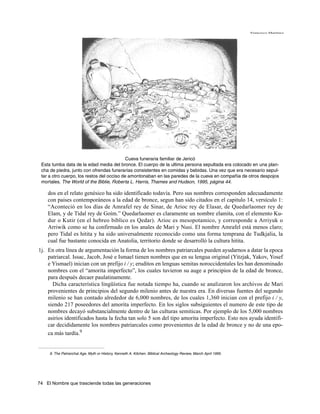 Francisco Martínez




                                            Cueva funeraria familiar de Jericó
 Esta tumba data de la edad media del bronce. El cuerpo de la ultima persona sepultada era colocado en una plan-
 cha de piedra, junto con ofrendas funerarias consistentes en comidas y bebidas. Una vez que era necesario sepul-
 tar a otro cuerpo, los restos del occiso de amontonaban en las paredes de la cueva en compañia de otros despojos
 mortales. The World of the Biblie, Roberta L. Harris, Thames and Hudson, 1995, página 44.

    dos en el relato genésico ha sido identificado todavía. Pero sus nombres corresponden adecuadamente
    con paises contemporáneos a la edad de bronce, segun han sido citados en el capitulo 14, versículo 1:
    “Aconteció en los días de Amrafel rey de Sinar, de Arioc rey de Elasar, de Quedarlaomer rey de
    Elam, y de Tidal rey de Goím.” Quedarlaomer es claramente un nombre elamita, con el elemento Ku-
    dur o Kutir (en el hebreo biblico es Qedar). Arioc es mesopotamico, y corresponde a Arriyuk o
    Arriwik como se ha confirmado en los anales de Mari y Nusi. El nombre Amrafel está menos claro;
    pero Tidal es hitita y ha sido universalmente reconocido como una forma temprana de Tudkjalia, la
    cual fue bastante conocida en Anatolia, territorio donde se desarrolló la cultura hitita.
1j. En otra línea de argumentación la forma de los nombres patriarcales pueden ayudarnos a datar la epoca
    patriarcal. Issac, Jacob, José e Ismael tienen nombres que en su lengua original (Yitzjak, Yakov, Yosef
    e Yismael) inician con un prefijo i / y; eruditos en lenguas semitas noroccidentales les han denominado
    nombres con el “amorita imperfecto”, los cuales tuvieron su auge a principios de la edad de bronce,
    para después decaer paulatinamente.
      Dicha característica lingüística fue notada tiempo ha, cuando se analizaron los archivos de Mari
    provenientes de principios del segundo milenio antes de nuestra era. En diversas fuentes del segundo
    milenio se han contado alrededor de 6,000 nombres, de los cuales 1,360 inician con el prefijo i / y,
    siendo 217 poseedores del amorita imperfecto. En los siglos subsiguientes el numero de este tipo de
    nombres decayó substancialmente dentro de las culturas semiticas. Por ejemplo de los 5,000 nombres
    asirios identificados hasta la fecha tan solo 5 son del tipo amorita imperfecto. Esto nos ayuda identifi-
    car decididamente los nombres patriarcales como provenientes de la edad de bronce y no de una epo-
    ca más tardía.9


     9. The Patriarchal Age, Myth or History, Kenneth A. Kitchen. Biblical Archeology Review, March April 1995.




74 El Nombre que trasciende todas las generaciones
 