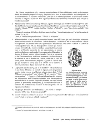 La vida de los patriarcas tal y como es representada en el libro del Génesis encaja perfectamente
    dentro del ambiente geopolítico, legal y lingüístico de la edad de bronce cananita. Por consiguiente, si
    la narrativa bíblica se reconoce como cierta ¿Por qué no se admite igualmente la testificación escritu-
    ral sobre su religión, la cual sin duda alguna estaba lo suficientemente desarrollada para conocer el
    Nombre memorial?
2. Aparecen en el relato del Génesis y el Éxodo, algunos personajes con nombres teofóricos previos a los
   días de Moisés, lo cual prueba que el nombre del Bendito era ya conocido en la época patriarcal. Por
   ejemplo: Yahudá, hd;Why: (Judá), significa: “Alabaré a Yahwéh” o bien, “Yahwéh sea alabado” (Gn.
   29:35).10
     Yocabed, proviene del hebreo Yokébed, que significa: “Yahwéh es poderoso,” y fue la madre de
   Moisés, (Éx. 6:20).
     José, o Yoséf es interpretado como “Yahwéh es mi espada.”
3. Afortunadamente existe un pasaje dentro del mismo libro del Éxodo que sirve de testigo invaluable
   para el esclarecimiento de este asunto. Está en el capitulo 3 versículo 6. Ahí se menciona que Yahwéh
   no se presentó a sí mismo como un Elyon nuevo o desconocido, sino como: “Yahwéh el Elohim de
   vuestros padres” (Éx. 3:6,15). Tales palabras asumen que Moisés
   conocía el Nombre. Lo mismo se deduce para el pueblo de Israel,
   pues sí el Nombre memorial les era desconocido, su simple
   noción no hubiera resuelto nada. En consecuencia, el llamado a la
   libertad de Moisés hubiera sido rechazado. Pero no se encuentra
   en las Escrituras ningún indicio de sorpresa o extrañeza de parte
   de israelitas al oír el Nombre de Yahwéh, como fue el caso del
   faraón, quien inmediatamente preguntó: “¿Quién es Yahwéh para
   que yo escuche su voz y deje ir a Israel? Yo no conozco a
   Yahwéh, ni tampoco dejaré ir a Israel” (Éx. 5:1,2).
4. La pregunta de Moisés “¿Cuál es tu nombre?” está estructurada
   en una forma diferente a lo normal. Sí alguien desea preguntar su                                         Sello de Jacob
   nombre a otra persona en el hebreo antiguo, nunca diría “¿Cuál                                   Los hieroglíficos en el centro de
   (hm; mah) es tu nombre?” sino “¿Quién (yIm mi) eres tú?,” “Díga-                                 este escarabeo se leen Yqb HR,
   me su nombre.” 11 Entonces, ¿Qué nos indica el uso del pronom-                                   la transcripción egipcia del nom-
                                                                                                    bre semítico Yaqub, una variante
   bre interrogativo mah? Para dar respuesta a tal interrogante es
                                                                                                    de Yakob o Jacob. Fue encon-
   necesario hacer un estudio lingüístico de todos los casos en que                                 trado cerca de Haifa, Israel y
   aparece el pronombre interrogativo, y su interactuación con el                                   data del siglo XVIII A.E.C. Se
   contexto. Así se han divido los casos en tres categorías, con los                                piensa que perteneció a algún
   siguientes resultados:                                                                           rey cananeo de ese nombre.

4a. Hay pasajes del mismo tipo de Éxodo 3:13, los cuales se interpre-
    tan como “¿Qué clase de persona es usted?”
4b. Existen versículos donde mah es usado con asociaciones personales: En todos esos casos se entiende
    como “¿Cuál es su tipo, o calidad, o carácter?”




    10. Yahudá es una combinación del Nombre de Yahwéh con la primera persona del singular de la conjugación Hopal del verbo yadah (ala-
    bar).
    11. Moses: The Revelation and the Covenant. Martin Buber, 1946, pág. 48




                                                                           Babilonia, Ugarit, Hamat y la forma trilítera Yáhu              75
 