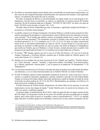 Francisco Martínez

4c. Por ultimo se encuentran algunos textos donde mah es considerado con asociaciones impersonales: Los
    diez casos de esta categoría demandan consistentemente una exposición del carácter, o del significado
    interno, o la substancia del asunto del cual se cuestiona.
      Por tanto, la pregunta de Moisés no está demandando un simple sonido con el cual designar al To-
    dopoderoso, sino que busca su contenido, su carácter, su significado, la sustancia misma del Nombre
    memorial. De ahí la respuesta dada por el Bendito: “YO SOY EL QUE SOY. Así dirás a los hijos de
    Israel: YO SOY me ha enviado a vosotros” (Éx. 3:14).
      Sin duda, ahora el lector comprenderá por qué, el contenido y significado completo del Nombre vi-
    no primero y el Nombre mismo después.12
5. La palabra conocer en el Antiguo Testamento o Escrituras Hebreas va desde la mera posesión de infor-
   mación, pasando por la percepción y el discernimiento, hasta el disfrute activo de comunión con la per-
   sona conocida.13 En el sentido más sublime conlleva un profundo sentido ético y moral. Por ejemplo
   los hijos del Sumo Sacerdote14 Elí ciertamente conocían el Nombre como sonido pero no como una
   revelación personal (1° S. 2:12; compárese con 3:7; Éx. 33:12,13). Es decir, no tenían conocimiento
   intimo de Él, el cual habría transformado sus vidas (Is. 50:10). Así pues Éxodo 6:2,3 nos dice que lo
   que hasta ese momento se había poseído era sólo un sonido, una forma de dirigirse al Todopoderoso
   que recibía ese Nombre, que es el Redentor y el Juez Excelso, siempre presente entre su pueblo. Esta
   perspectiva del significado de Éxodo 6:2,3 se confirma con los datos dados por el Génesis.
6. El termino yD'v' Shadday aparece tan sólo 6 veces en el libro del Génesis y 42 veces en el resto de
   Antiguo Testamento o Escrituras Hebreas, mientras que el Nombre propio de Yahwéh aparece 116
   veces entre Génesis 12:1 y Éxodo 3:12.
6a. Shadday no es un nombre sino un titulo, proviene de la raíz “shadad” que significa: “Violento destruc-
    tor,” o bien “devastar,” “arrasar,” “arruinar;” y según otros eruditos “la montaña.” Este termino aplica-
    do a Yahwéh, significaría “mostrar poder.” y así se expresa en la traducción “El Omnipotente” o “El
    Todopoderoso.”
6b. Las Escrituras muestran que en el Excelso convergen dos tipos de poderes que actúan desde dos distan-
    cias diferentes y a su vez están interrelacionados con su Nombre Yahwéh y su titulo El Shadday:
6c. El titulo El Shadday expresa el poder aniquilador emanado de su justa ira. Actúa como juicio a los co-
    razones y su grado de ignorancia, negligencia o pecado voluntario y procede con total imparcialidad.
    Aunque en ocasiones ha estado callado, ejerciendo autodominio cuando ha llegado el tiempo de actuar
    lo ha hecho con pleno poderío (Is. 42:13,14; Sal. 80:2). Manifestándose, por ejemplo, en el diluvio y la
    destrucción de las ciudades de la llanura.
      El poder destructor de Yahwéh desafía abiertamente a los dioses falsos de las naciones, el caso más
    representativo son las diez plagas de Egipto,15 donde Yahwéh azotó a la nación de los faraones y hu-
    milló a sus dioses y emblemas sagrados.
      La primera plaga, la transformación del río Nilo y todas las aguas del país en sangre, pisoteó al dios
    del Nilo Hapo; la consiguiente muerte de los peces fue también una dura sacudida para la religión
    egipcia, pues ciertas clases de peces se veneraban y hasta se momificaban (Éx. 7:19-21). La segunda
    plaga ridiculizó al símbolo egipcio de la fertilidad y resurrección, la rana, animal consagrado a la dio-


     12. The Revelation of the Divine Name, J.A. Motyer, London Tyndale Press, 1959, páginas 1-25.
     13. Conocer el Nombre de Yahwéh no significa conocer un sonido únicamente, significa andar conforme a Él: “Aunque ahora todos los pue-
     blos anden cada uno en el nombre de sus dioses, con todo, nosotros andaremos en el Nombre de Yahwéh nuestro Elohim, eternamente y
     para siempre” (Mi. 4:5 compárese con Lv. 18:4; Dt. 10:12).
     14. Kojen Gadol




76 El Nombre que trasciende todas las generaciones
 