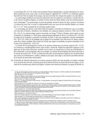 sa rana Heqet (Éx. 8:5-14). Todos estos portentos fueron reproducidos a escala reducida por los sacer-
    dotes hechiceros de la corte; pero, la tercera plaga les apabulló (Éx. 8:20-32). La mitología egipcia
    hizo del dios Thot al creador de la magia, más aun este ídolo fue incapaz de ayudar a sus sacerdotes.
      La cuarta plaga estableció una línea de separación entre los egipcios y los hebreos, cuando toda cla-
    se de moscas invadieron Egipto; en cambio, la feraz tierra de Gosén donde vivían los israelitas perma-
    neció inafectada.16 La quinta plaga, la peste del ganado, arruinó la gloria de Apis, la diosa vaca Hator
    y la diosa del cielo Nut, a la que se representaba como una vaca con las estrellas fijadas a su vientre
    (Éx. 9: 1-7).17 Sólo el ganado de los israelitas quedó exento.
      La sexta plaga, las ulceras, cayó sobre todos los egipcios, incluidos los hechiceros, que ya no pudie-
    ron estar ante el faraón y deshonró a las deidades con supuestos poderes curativos, Thot, Isis y Path
    (Éx. 9:8-12). La séptima plaga, granizo mezclado con fuego,18 burló a Reshpu, quien según se creía
    controlaba el relámpago y a Thot quien supuestamente gobernaba la lluvia y el trueno (Éx. 9:22-26).
    La plaga de las langostas, consumió el prestigio de Min, el dios que aseguraba cosechas abundantes
    (Éx. 10:12-15). Entre las divinidades que la plaga de las tinieblas vejó estuvieron los dioses solares,
    como Ra y Horus, también Thot el dios de la luna, que según se enseñaba, era quien controlaba el sol,
    la luna y las estrellas (Éx. 10:21-23).
      La muerte de los primogénitos resultó en la máxima afrenta para los dioses egipcios (Éx. 12:12).
    Los faraones se autodesignaban dioses, hijos de Ra o Amón Ra. Según las tradiciones egipcias se ale-
    gaba que el dios tenía relaciones sexuales con la reina; en consecuencia el hijo era considerado un
    dios encarnado y era consagrado a Ra en su templo. La muerte del primogénito del faraón equivalía a
    la muerte de un dios (Éx. 12:29). La defunción de todos los primogénitos egipcios fue tan devastadora
    que sumió en el abatimiento a nobles y plebeyos por igual, justo pago a una nación que había decreta-
    do la muerte de todo bebe varón hebreo.
6d. El Nombre de Yahwéh representa en su forma causativa (Hifil), otro tipo de poder, el creador, revelado
    en la creación del universo, la preservación de la familia de Noé; la conservación de las ropas y el cal-
    zado de los israelitas que salieron de Egipto; el maná como fuente de alimento; las aguas de Horeb, et-



     15. Hay una fuente egipcia que podría coincidir con el relato del Éxodo, El papiro de Ipuwer, en donde se registra una serie de desastres
     que afligieron al país de los faraones muy semejantes a las diez plagas:
     Papiro de Ipuwer 2:2- El río es sangre.
     Éxodo 7:20 -Moisés y Aarón hicieron como les mandó Yahwéh. Alzó la vara y golpeó las aguas del Nilo en presencia del faraón y de sus
     servidores, y todas las aguas del Nilo se convirtieron en sangre.
     Papiro de Ipuwer 2:6 -Sangre en todo lugar.
     Éxodo 7:21 -Los peces que había en el Nilo murieron. Y el Nilo apestaba, de modo que los egipcios no podían beber de él. Hubo sangre
     en toda la tierra de Egipto.
     Papiro de Ipuwer 2:10 -Las puertas, las columnas y los muros son consumidos por el fuego.
     Éxodo 9:23,24 -Moisés extendió su vara hacia el cielo, y Yahwéh envió truenos y granizo. El fuego se descargó sobre la tierra, y Yahwéh
     hizo llover granizo sobre la tierra de Egipto. Hubo, pues, granizo y fuego centelleante mezclado con el granizo, y era tan pesado que nunca
     lo hubo como aquél en toda la tierra de Egipto desde que comenzó a ser nación.
     Papiro de Ipuwer 4:14 -Los arboles están destruidos.
     Éxodo 9:25 -El granizo destruyó en toda la tierra de Egipto todo lo que estaba en el campo, tanto los hombres como los animales. El granizo
     también arruinó toda la hierba del campo y destrozó todos los árboles del campo.
     Papiro de Ipuwer 9:11 -En la tierra no hay luz.
     Éxodo 10:22 -Moisés extendió su mano hacia el cielo, y hubo densas tinieblas por toda la tierra de Egipto, durante tres días.
     Papiro de Ipuwer 2:13 -En todo lugar hay quienes ponen a su hermano sobre la tierra.
     Éxodo 12:30 -Aquella noche se levantaron el faraón, todos sus servidores y todos los egipcios, pues había un gran clamor en Egipto, por-
     que no había casa donde no hubiese un muerto.
     16. Esto indica que los dos tipos de poderes del Omnipotente actúan simultáneamente, castigando al impío y escudando al justo.
     17. Algunos ritos de la religión egipcia incluían la bestialidad, Herodoto (II, 46) narra que una sacerdotisa se unía al macho cabrío Mende.
     18. La antigua tradición judía, el Talmud babilónico, tratado de Berakhoth 54b, afirma que eran rocas calientes, como aquellas que ocurren
     en las erupciones volcánicas.




                                                                                 Babilonia, Ugarit, Hamat y la forma trilítera Yáhu                 77
 