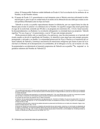 Francisco Martínez

    cétera. El Inmarcesible Poderoso estaba hablando en Éxodo 6:3 de la revelación de los atributos de su
    Nombre, no del Nombre mismo.
6e. El pasaje de Éxodo 3:13, generalmente se mal interpreta como si Moisés estuviera solicitando la infor-
    mación para sí, pero lo que en verdad tenía él en mente era la obtención de una señal que avalara su mi-
    sión profética libertadora ante los hijos de Israel.
     Yahwéh se revela a su pueblo especialmente durante la tribulación, por eso esperó hasta los días de
Moisés para revelar el carácter o la substancia de su Nombre. En aquellos aciagos días Israel gemía bajo
el yugo de la esclavitud, sometido por 80 años a un programa de exterminio (Éx. 1:8-22). Israel necesita-
ba desesperadamente a su Redentor. La revelación subsiguiente va orientada hacia ese propósito: Yahwéh
significa “Yo soy el que es,” el autoexistente, o sea la “El que está siempre presente.”
     Dicha presencia había sido ya manifiesta a los patriarcas, mas fue precisamente en el período del
éxodo cuando se develó el significado del Nombre y le identificó como aquel que está siempre presente,
protegiendo y salvando a su pueblo. La solemnidad primaveral de Pésaj o Pascua es el memorial del ca-
rácter redentor de Yahwéh y constituye una historia de transiciones milagrosas que ilustra el paso de la es-
clavitud a la libertad, de la desesperación a la certidumbre, de la lobreguez a la luz, de la muerte a la vida.
Su perpetuidad es un tabernáculo al inmortal compromiso de Yahwéh con su pueblo.19Su majestad es la
grandeza redentora del Nombre de Yahwéh.




     19. La profecía del resto santo o excelso prueba indirectamente, que el Nombre jamas se perdió. El remanente se define como: la pequeña
     parte de un pueblo que escapa a la ruina nacional cuando el Inmortal ejecuta un castigo terrible en contra de una nación que ha rebasado
     la medida del pecado.
     La profecía del remanente está polarizada en la misericordia celestial (Mi. 7:18); pues Adonay pese a su justa ira no extermina al pueblo
     sino que deja un remanente; sin éste pequeño grupo de justos el pueblo de Israel hubiera sido exterminado (Is. 1:9).
     El concepto del resto tienen dos aspectos que no deben confundirse:
     a) Histórico: Son los sobrevivientes de las guerras y las deportaciones (Is. 10:22,23). b) Profético: El cual son los pobres (Sof. 3:12,13); los
     “gusanos o gusanitos” de Jacob (Is. 41:14); la comunidad de los salvos, los herederos de la tierra, el reino y la gloria; es la congregación,
     el Israel de Yah (Is. 49:8).
     La existencia misma del resto a través de las edades demuestra la preservación del Nombre aun en medio de la tribulación. Según lo tes-
     timonia el profeta Zacarías, (Zac. 13:7-9).
     El Nombre de Yahwéh es la corona del rey y la diadema del sacerdote de ese resto excelso; uniendo así, en solo tocado, las dignidades de
     la realeza y el sacerdocio: “En aquel día Yahwéh Sebaot será corona de hermosura y diadema de gloria para el remanente de su pueblo.
     (Is. 28:5; comp. Ap. 2:10; Stg. 1:12). “Y miré, y he aquí el Cordero de pie sobre el monte Sión, y con él estaban los 144.000 que tenían su
     nombre y el Nombre de su Padre escrito en sus frentes” (Rv. 14:1).




78 El Nombre que trasciende todas las generaciones
 