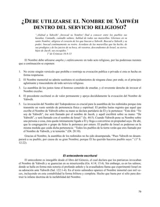 ¿DEBE UTILIZARSE EL NOMBRE DE YAHWÉH
     DENTRO DEL SERVICIO RELIGIOSO?
              “¡Alabad a Yahwéh! ¡Invocad su Nombre! Dad a conocer entre los pueblos sus
              hazañas. Cantadle, cantadle salmos; hablad de todas sus maravillas. Gloriaos en su
              santo Nombre; alégrese el corazón de los que buscan a Yahwéh. Buscad a Yahwéh y su
              poder; buscad continuamente su rostro. Acordaos de las maravillas que ha hecho, de
              sus prodigios y de los juicios de su boca, oh vosotros, descendientes de Israel, su siervo;
              hijos de Jacob, sus escogidos.”
                         1º de Crónicas 16:8-13

     El Nombre debe utlizarse amplia y enfáticamente en todo acto religioso, por las poderosas razones
que a continuación se exponen:

1. No existe ningún versículo que prohiba o restrinja su evocación publica o privada si esta es hecha en
   forma respetuosa.
2. El Nombre memorial no admite sustitutos ni ocultamientos de ninguna clase; por ende, es el principio
   aglutinante y trascendente de todo servicio religioso.
3. La asamblea de los justos tiene el honroso cometido de enseñar, y el reverente derecho de invocar el
   Nombre excelso.
4. El precedente escritural es de valor permanente y apoya decididamente la evocación del Nombre de
   Yahwéh.
5. La invocación del Nombre del Todopoderoso es crucial para la asamblea de los redimidos porque ésta
   transmite un vasto sentido de pertenencia física y espiritual. El profeta Isaías registra que aquel que
   escribe el Nombre de Yahwéh sobre su mano se declara partidario de Él y le pertenece: “Este dirá: “Yo
   soy de Yahwéh”, ése será llamado por el nombre de Jacob, y aquél escribirá sobre su mano: “De
   Yahwéh”, y será llamado con el nombre de Israel.” (Is. 44:5). Cuando Yahwéh pone su Nombre sobre
   una persona o cosa, ésta queda íntimamente ligada a Él y llega a convertirse en propiedad suya. De ahí,
   que la congregación o grupo de fieles le pertenece por entero. El pueblo de Israel es poderoso en la
   misma medida que cuida dicha pertenencia: “Todos los pueblos de la tierra verán que eres llamado por
   el Nombre de Yahwéh, y te temerán.” (Dt. 28:10).
     Gracias al Nombre, la asamblea de los redimidos no ha sido desamparada, “Pues Yahwéh no desam-
parará a su pueblo, por causa de su gran Nombre; porque Él ha querido haceros pueblo suyo.” (1º S.
12:22).



                                         El antecedente escritural
      El antecedente es innegable desde el libro del Génesis, el cual declara que los patriarcas invocaban
el Nombre de Yahwéh y se guarecían en su misericordia (Gn. 4:14; 13:4). Sin embargo, es en los salmos;
donde se halla en forma más notoria el profundo anhelo y la avasalladora llama que experimentó Israel en
su adoración ante Yahwéh (Sal. 122:1-4). En el texto salmodico aparece el Nombre inmortal casi mil ve-
ces, incluyendo en esta contabilidad la forma bilítera y completa. Hecho que basta por sí sólo para des-
truir la infame doctrina de la inefabilidad del Nombre.




                                                                                                            79
 