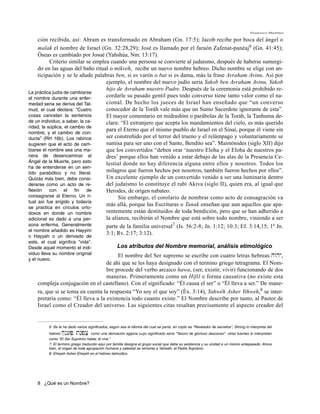 Francisco Martínez

     ción recibida, así: Abram es transformado en Abraham (Gn. 17:5); Jacob recibe por boca del ángel o
     malak el nombre de Israel (Gn. 32:28,29); José es llamado por el faraón Zafenat-panéaj6 (Gn. 41:45);
     Óseas es cambiado por Josué (Yahshúa, Nm. 13:17).
           Criterio similar se emplea cuando una persona se convierte al judaísmo, después de haberse sumergi-
     do en las aguas del baño ritual o mikveh, recibe un nuevo nombre hebreo. Dicho nombre se elige con an-
     ticipación y se le añade palabras ben, si es varón o bat si es dama, más la frase Avraham Avinu. Así por
                                    ejemplo, el nombre del nuevo judío seria Yakob ben Avraham Avinu, Yakob
                                    hijo de Avraham nuestro Padre. Después de la ceremonia está prohibido re-
La práctica judía de cambiarse
el nombre durante una enfer-
                                    cordarle su pasado gentil pues todo converso tiene tanto valor como el na-
medad seria se deriva del Tal-      cional. De hecho los jueces de Israel han enseñado que “un converso
mud, el cual declara: “Cuatro       conocedor de la Toráh vale más que un Sumo Sacerdote ignorante de esta”.
cosas cancelan la sentencia         El mayor comentario en midrashím o parábolas de la Toráh, la Tanhuma de-
de un individuo, a saber, la ca-    clara: “El extranjero que acepta los mandamientos del cielo, es más querido
ridad, la súplica, el cambio de
                                    para el Eterno que el mismo pueblo de Israel en el Sinaí, porque él viene sin
nombre, y el cambio de con-
ducta” (RH 16b). Los rabinos        ser constreñido por el terror del trueno y el relámpago y voluntariamente se
sugieren que el acto de cam-        sumisa para ser uno con el Santo, Bendito sea”. Maimónides (siglo XII) dijo
biarse el nombre sea una ma-        que los convertidos “deben orar ‘nuestro Eloha y el Eloha de nuestros pa-
nera de desencaminar al             dres’ porque ellos han venido a estar debajo de las alas de la Presencia Ce-
Ángel de la Muerte, pero esto       lestial donde no hay diferencia alguna entre ellos y nosotros. Todos los
ha de entenderse en un sen-
tido parabólico y no literal.
                                    milagros que fueron hechos por nosotros, también fueron hechos por ellos”.
Quizás más bien, debe consi-        Un excelente ejemplo de un convertido venido a ser una luminaria dentro
derarse como un acto de re-         del judaísmo lo constituye el rabí Akiva (siglo II), quien era, al igual que
flexión con el fin de               Herodes, de origen nabateo.
consagrarse al Eterno. Un ri-             Sin embargo, el corolario de nombrar como acto de consagración va
tual así fue erigido y todavía
                                    más allá, porque las Escrituras o Tanak enseñan que aun aquellos que apa-
se practica en círculos orto-
doxos en donde un nombre            rentemente están destituidos de toda bendición, pero que se han adherido a
adicional es dado a una per-        la alianza, recibirán el Nombre que está sobre todo nombre, viniendo a ser
sona enferma. Generalmente          parte de la familia universal7 (Is. 56:2-8; Jn. 1:12; 10:3; Ef. 3:14,15; 1ª Jn.
el nombre añadido es Hayyim
                                    3:1; Rv. 2:17; 3:12).
o Hayyah o un derivado de
este, el cual significa “vida”.
Desde aquel momento el indi-                        Los atributos del Nombre memorial, análisis etimológico
viduo lleva su nombre original          El nombre del Ser supremo se escribe con cuatro letras hebreas hwhy,
y el nuevo.
                                  de ahí que se les haya designado con el termino griego tetragrama. El Nom-
                                  bre procede del verbo arcaico hawa, (ser, existir, vivir) funcionando de dos
                                  maneras. Primeramente como un Hifil o forma causativa (no existe esta
    compleja conjugación en el castellano). Con el significado: “Él causa el ser” o “Él lleva a ser.” De mane-
    ra, que si se toma en cuenta la respuesta “Yo soy el que soy” (Éx. 3:14), Yahwéh Asher Yihweh,8 se inter-
    pretaría como: “Él lleva a la existencia todo cuanto existe.” El Nombre describe por tanto, al Pastor de
    Israel como el Creador del universo. Las siguientes citas resaltan precisamente el aspecto creador del


          6. Se le ha dado varios significados, según sea el idioma del cual se parta, en copto es "Revelador de secretos", Strong lo interpreta del
          hebreo j'nE[]P' tn"p]x;   como una derivación egipcia cuyo significado sería "Tesoro de glorioso descanso". otras fuentes lo interpretan
          como “El Ser Supremo habla; él vive.“
          7. El termino griego traducido aquí por familia designa el grupo social que debe su existencia y su unidad a un mismo antepasado. Ahora
          bien, el origen de toda agrupación humana y celestial se remonta a Yahwéh, el Padre Supremo.
          8. Eheyeh Asher Eheyeh en el hebreo talmúdico.




    8 ¿Qué es un Nombre?
 