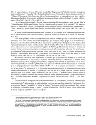 bles de ser enseñados, a invocar el Nombre inocultable, “Engrandeced a Yahwéh conmigo; ensalcemos
juntos su Nombre;” “Cantad a Yahwéh; bendecid su Nombre. Anunciad de día en día su salvación...;”
“Alaben el Nombre de Yahwéh, porque sólo su Nombre es sublime; su majestad es sobre tierra y cielos.
Él enaltece el poderío de su pueblo; la alabanza de todos sus fieles, los hijos de Israel, el pueblo a Él cer-
cano. ¡Alelu Yah!” (Sal. 34:3; 96:2; 148:13,14).
      Luego, la petitoria salmodica florece hacia una inaplazable demanda para todo mortal, “Dad a
Yahwéh la gloria debida a su Nombre. Adorad a Yahwéh en la hermosura de la santidad;” “Mi boca ex-
presará la alabanza de Yahwéh: ¡Bendiga todo mortal su santo Nombre, eternamente y para siempre!;”
“Dad a Yahwéh la gloria debida a su Nombre; traed ofrendas y venid a sus atrios” (Sal. 29:2; 145:21;
96:8).
      Si bien el loor es un tema común en todos los libros de la Escritura, es en los salmos donde encuen-
tra su mayor manifestación como don de vida y potencia, a modo de antítesis de la muerte y el Seól (Sal.
6:5; 30:9).
      En el mensaje de los salmos se comprende que el amor al Nombre que hoy se atesora en el corazón
mortal no es un amor terrenal, no es una chispa fugaz que cualquier ráfaga apaga, es un incendio voraz.
Las cosas solo salen de la nebulosidad de la indiferencia cuando un rayo de aquel amor las ilumina. Esa
veneración hace que la mente escrutadora del salmista perciba el Nombre en dos libros maravillosos: La
Toráh y la creación, “Los cielos proclaman la gloria de Elohim, y el firmamento anuncia la obra de sus
manos. Un día comunica su mensaje al otro día, y una noche a la otra declara sabiduría. No es un lengua-
je de palabras,2 ni se escucha su voz; pero por toda la tierra salió su voz y hasta el extremo del mundo sus
palabras;” “Oh Yahwéh, Adón nuestro, ¡cuán grande es tu Nombre en toda la tierra! Has puesto tu gloria
sobre los cielos.” (Sal. 19:1-3; 8:1; véase además 148:3-5; 104:1-4, 24, 31-35).
      A través del cultivo del libro del Salterio, se discurre que la evocación del Nombre es el centro del
testimonio comunitario, su aquiescencia doctrinal, libertad y obediencia; “Anunciaré tu Nombre a mis
hermanos; en medio de la congregación te alabaré;” “Agradeceré a Yahwéh en gran manera con mi boca;
en medio de muchos le alabaré;” “¡Alelu Yah! Daré gracias a Yahwéh con todo mi corazón, en la reunión
y en la congregación de los rectos” (Sal. 22:22; 109:30; 111:1). Y es que para los escritores y composito-
res de los salmos,3 la alabanza no es el socorro de lamparas titubeantes en un mundo de tinieblas; es la
música del firmamento en marcha; es el júbilo que viaja más allá de la simple emoción, y arriba a las pla-
yas de la vida, en la eterna y segura relación del hijo con el Padre, “¡Cantad a Elohim! ¡Cantad salmos a
su Nombre! ¡Preparad camino al que cabalga sobre las nubes! Yah es su Nombre. ¡Alegraos delante de
Él!;” “Gloriaos en su santo Nombre; alégrese el corazón de los que buscan a Yahwéh....”(Sal. 68:4;
105:3).
      En consecuencia, la impetración del Nombre memorial en las alabanzas, oraciones, y bendiciones
congregacionales4 fatigosamente se puede clasificar como un acto sacrílego; ya que las Escrituras lo des-
criben como “bueno,” “agradable” o “suave” al Eterno, “Te ofreceré sacrificios voluntarios. Daré gracias
a tu Nombre, oh Yahwéh, porque es bueno;” “Alabad a Yah porque Yahwéh es bueno; cantad salmos a su
Nombre, porque es agradable” (Sal. 54:6; 135:3).5



     2. Alude a la silenciosa escritura de los cielos, existe un poema asirio babilónico de idéntico titulo.
     3. Moisés, David, Salomón, Asaf, Etán, Heman, Coré e hijos, y otros autores anónimos.
     4. No sólo en el culto comunitario debe ensalzarse el Nombre sublime, sino a toda hora, en todo lugar, durante todos los días de la exis-
     tencia del creyente, “¡Alelu Yah! ¡Alabad, oh siervos de Yahwéh, alabad el Nombre de Yahwéh! Sea bendito el Nombre de Yahwéh desde
     ahora y para siempre. Desde el nacimiento del sol y hasta donde se pone, sea alabado el Nombre de Yahwéh;” “Amo a Yahwéh, pues ha
     escuchado mi voz y mis súplicas, porque ha inclinado a mí su oído. Por tanto, le invocaré todos mis días”; “Por eso te confesaré entre las
     naciones, oh Yahwéh, y cantaré salmos a tu Nombre;” “Te alabaré, oh Yahwéh, Elohim mío, con todo mi corazón; glorificaré tu Nombre para
     siempre....” (Sal. 113:1-3; 116:1,2; 54:6; 86:12).




                                                                                                              El antecedente escritural           81
 