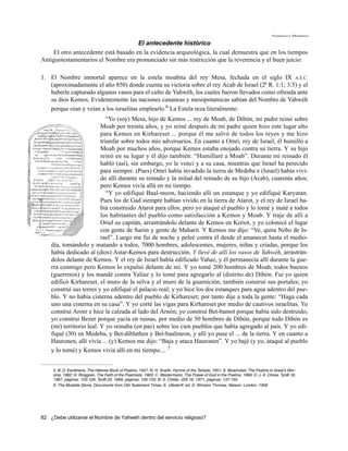 Francisco Martínez

                                      El antecedente histórico
     El otro antecedente está basado en la evidencia arqueológica, la cual demuestra que en los tiempos
Antiguotestamentarios el Nombre era pronunciado sin más restricción que la reverencia y el buen juicio:

1. El Nombre inmortal aparece en la estela moabita del rey Mesa, fechada en el siglo IX A.E.C.
   (aproximadamente el año 850) donde cuenta su victoria sobre el rey Acab de Israel (2ª R. 1:1; 3:5) y el
   haberle capturado algunos vasos para el culto de Yahwéh, los cuales fueron llevados como ofrenda ante
   su dios Kemos. Evidentemente las naciones cananeas y mesopotamicas sabían del Nombre de Yahwéh
   porque oían y veían a los israelitas emplearlo.6 La Estela reza literalmente:
                             “Yo (soy) Mesa, hijo de Kemos ... rey de Moab, de Dibón, mi padre reinó sobre
                          Moab por treinta años, y yo reiné después de mi padre quien hizo este lugar alto
                          para Kemos en Kirhareset ... porque él me salvó de todos los reyes y me hizo
                          triunfar sobre todos mis adversarios. En cuanto a Omri, rey de Israel, él humilló a
                          Moab por muchos años, porque Kemos estaba enojado contra su tierra. Y su hijo
                          reinó en su lugar y él dijo también: “Humillaré a Moab”. Durante mi reinado él
                          habló (así), sin embargo, yo le vencí y a su casa, mientras que Israel ha perecido
                          para siempre. (Pues) Omri había invadido la tierra de Medeba e (Israel) había vivi-
                          do allí durante su reinado y la mitad del reinado de su hijo (Acab), cuarenta años;
                          pero Kemos vivía allá en mi tiempo.
                             “Y yo edifiqué Baal-meon, haciendo allí un estanque y yo edifiqué Karyatan.
                          Pues los de Gad siempre habían vivido en la tierra de Atarot, y el rey de Israel ha-
                          bía construido Atarot para ellos; pero yo ataqué el pueblo y lo tomé y maté a todos
                          los habitantes del pueblo como satisfacción a Kemos y Moab. Y traje de allí a
                          Oriel su capitán, arrastrándolo delante de Kemos en Keriot, y yo colonicé el lugar
                          con gente de Sarón y gente de Maharit. Y Kemos me dijo: “Ve, quita Nebo de Is-
                          rael”. Luego me fui de noche y peleé contra él desde el amanecer hasta el medio-
    día, tomándolo y matando a todos, 7000 hombres, adolescentes, mujeres, niñas y criadas, porque los
    había dedicado al (dios) Astar-Kemos para destrucción. Y llevé de allí los vasos de Yahwéh, arrastrán-
    dolos delante de Kemos. Y el rey de Israel había edificado Yahaz, y él permanecía allí durante la gue-
    rra conmigo pero Kemos lo expulsó delante de mí. Y yo tomé 200 hombres de Moab, todos buenos
    (guerreros) y los mandé contra Yalíaz y lo tomé para agregarlo al (distrito de) Dibón. Fui yo quien
    edificó Kirhareset, el muro de la selva y el muro de la guarnición; también construí sus portales; yo
    construí sus torres y yo edifiqué el palacio real; y yo hice los dos estanques para agua adentro del pue-
    blo. Y no había cisterna adentro del pueblo de Kirhareset; por tanto dije a toda la gente: “Haga cada
    uno una cisterna en su casa”. Y yo corté las vigas para Kirhareset por medio de cautivos israelitas. Yo
    construí Aroer e hice la calzada al lado del Arnón; yo construí Bet-bamot porque había sido destruido;
    yo construí Bezer porque yacía en ruinas, por medio de 50 hombres de Dibón, porque todo Dibón es
    (mi) territorio leal. Y yo reinaba (en paz) sobre los cien pueblos que había agregado al país. Y yo edi-
    fiqué (30) en Medeba, y Bet-diblathen y Bet-baalmeon, y allí yo puse el ... de la tierra. Y en cuanto a
    Hauronen, allí vivía ... (y) Kemos me dijo: “Baja y ataca Hauronen”. Y yo bajé (y yo, ataqué al pueblo
    y lo tomé) y Kemos vivía allí en mi tiempo.... 7


     5. B. D. Eerdmans, The Hebrew Book of Psalms, 1947; N. H. Snaith, Hymns of the Temple, 1951; S. Mowinckel, The Psalms in Israel’s Wor-
     ship, 1962; H. Ringgren, The Faith of the Psalmists, 1963; C. Westermann, The Praise of God in the Psalms, 1966; D. J. A. Clines, TynB 18,
     1967, páginas. 103-126; TynB 20, 1969, páginas. 105-125; B. S. Childs, JSS 16, 1971, páginas. 137-150.
     6. The Moabite Stone, Documents from Old Testament Times. E. Ulledorff. ed. D. Winston Thomas, Nelson, London, 1958




82 ¿Debe utilizarse el Nombre de Yahwéh dentro del servicio religioso?
 