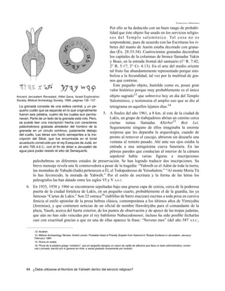 Francisco Martínez

                                                                                 Por ello se ha deducido con un buen rango de probabi-
                                                                                 lidad que éste objeto fue usado en los servicios religio-
                                                                                 s o s d e l Te m p l o s a l o m ó n i c o . Ta l c o s a n o e s
                                                                                 sorprendente, pues de acuerdo con las Escrituras los ri-
                                                                                 betes del manto de Aarón estaba decorado con grana-
                                                                                 das (Éx. 28:33-34). Cuatrocientas granadas decoraban
                                                                                 los capitales de la columnas de bronce llamadas Yakin
                                                                                 y Boaz, en la entrada frontal del santuario (1° R. 7:42;
                                                                                 2° R. 5:17; 2° Cr. 4:13). En el arte del medio oriente
                                                                                 tal fruto fue abundantemente representado porque sim-
                                                                                 boliza a la fecundidad, tal vez por la multitud de gra-
                                                                                 nos que contiene.
                                                                                    Este pequeño objeto, humilde como es, posee gran
                                                                                 valor histórico porque muy probablemente es el único
Ancient Jerusalem Revealed, Hillel Geva, Israel Exploration                      objeto sagrado13 que sobrevive hoy en día del Templo
Society, Biblical Archeology Society, 1994, páginas 128 -137.                    Salomónico, y testimonia el amplio uso que se dio al
 La granada consiste de una esfera central, y un pe-                             tetragrama en aquellos lejanos días.14
 queño cuello que se expande en lo que originalmente
 fueron seis pétalos, cuatro de los cuales aun perma-   5. A finales del año 1961, a 8 km. al este de la ciudad de
 necen. Parte de un lado de la granada está roto. Pero,     Lakís, un grupo de trabajadores abrían un camino cerca
 se puede leer una inscripción hecha con caracteres         ciertas ruinas llamadas Khirbet15 Beit Lei.
 paleohebreos grabada alrededor del hombro de la            Seguramente ninguno de ellos imaginaba la enorme
 granada en un circulo continuo, justamente debajo
                                                            sorpresa que les deparaba la arqueología, cuando de
 del cuello. Las letras son harto semejantes a la ins-
 cripción del Siloé, que fue encontrada en el túnel         pronto al remover el cascajo, abrieron sin desearlo una
 acueducto construido por el rey Ezequías de Judá, en       ventana al remoto pasado. Ahí ante sus ojos estaba la
 el año 705 A.E.C., con el fin de dotar a Jerusalén de      entrada a una antiquísima cueva funeraria. En las
 agua para poder resistir el sitio de Senaquerib.           pétreas paredes que conducían al interior de la cámara
                                                            sepulcral había varias figuras e inscripciones
            paleohebreas en diferentes estados de preservación. Se han logrado traducir dos inscripciones. Su
            breve mensaje revela una fe conmovedora a pesar de la tragedia: “Yahwéh es el Adón de toda la tierra;
            las montañas de Yahudá (Judá) pertenecen a Él, el Todopoderoso de Yerushalem.” “Al monte Moria Tú
            lo has favorecido, la morada de Yahwéh.” Por el estilo de escritura y la forma de las letras los
            paleografos las han datado entre los siglos VI y V A.E.C.
       6. En 1935, 1938 y 1966 se encontraron sepultadas bajo una gruesa capa de ceniza, cerca de la poderosa
          puerta de la ciudad fortaleza de Lakís, en un pequeño cuarto, probablemente el de la guardia, las ya
          famosas “Cartas de Lakís.” Son 22 ostraca16 (tablillas de barro macizas) escritas a toda prisa en cursiva
          fenicia al estilo epistolar de la prosa hebrea clásica, contemporánea a los últimos años de Yirmiyáhu
          (Jeremías), y que contienen noticias de un oficial de nombre Hawshiyáhu para el comandante de la
          plaza, Yaush, acerca del fuerte exterior, de los puntos de observación y de apoyo de las tropas judaitas,
          que aún no han sido vencidas por el rey babilonio Nabucodonosor; incluso ha sido posible fecharlas
          casi con exactitud gracias a que en una de ellas aparece la frase: “Noveno mes” (del año 587 A.E.C.,

             13. Kodesh.
             14. Biblical Archaeology Review: André Lemair, Probable Head of Priestly Scepter from Salomon’s Temple Surfaces in Jerusalem, January/
             February 1984
             15. Ruina en árabe.
             16. Plural de la palabra griega “ostrakon”, que en epigrafía designa un casco de vajilla de alfarería que lleva un texto administrativo, comer-
             cial o privado, escrito por lo general en tinta, a veces grabado únicamente por incisión.




       84 ¿Debe utilizarse el Nombre de Yahwéh dentro del servicio religioso?
 