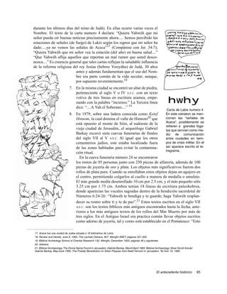 durante los últimos días del reino de Judá). En ellas ocurre varias veces el
Nombre. El texto de la carta numero 4 declara: “Quiera Yahwéh que mi
señor pueda oír buenas noticias precisamente ahora..... hemos percibido las
estaciones de señales (de fuego) de Lakís según los signos que mi señor ha
dado.....ya no vemos las señales de Aceca”17 (Compárese con Jer. 34:7);
“Quiera Yahwéh que mi señor vea la estación (del año) en buena salud....”
“Que Yahwéh aflija aquellos que reportan un mal rumor que usted desco-
nozca....” Es creencia general que tales cartas reflejan la saludable influencia
de la reforma religiosa del rey Josías (hebreo Yosiyáhu) de Judá, 30 años
                           antes y además fundamentan que el uso del Nom-
                           bre era parte común de la vida secular; aunque,
                           por supuesto reverentemente.18
                              7. En la misma ciudad se encontró un altar de piedra,
                                 perteneciente al siglo V o IV A.E.C. con un texto
                                 votivo de tres líneas en escritura aramea, empe-
                                 zando con la palabra “incienso.” La Tercera línea                                  hwhy
                                 dice: “....A Yah el Soberano....” 19
                                                                                                                   Carta de Lakis numero 4
                              8. En 1979, sobre una ladera conocida como Ketef           En este ostrakon se men-
                                 Hinnom, la cual domina el valle de Hinnom20 que         cionan las "señales de
                                 está opuesto al monte de Sión, al sudoeste de la        Aceca", posiblemente se
                                                                                         refieren a grandes foga-
                                 vieja ciudad de Jerusalén, el arqueólogo Gabriel        tas que servían como me-
                                 Barkay excavó siete cuevas funerarias de finales        dio de comunicación
                                 del siglo VII al V A.E.C. Al igual que los otros        entre ciudades en tiem-
                                 cementerios judíos, este estaba localizado fuera        pos de crisis militar. En él
                                 de las zonas habitadas para evitar la contamina-        así aparece escrito el te-
                                                                                         tragrama.
                                 ción ritual.
                                   En la cueva funeraria número 24 se encontraron
                                 los restos de 95 personas junto con 250 piezas de alfarería, además de 100
                                 piezas de joyería de oro y plata. Los objetos más significativos fueron dos
                                 rollos de plata pura. Cuando se enrollaban estos objetos dejan un agujero en
                                 el centro, permitiendo colgarlos al cuello a manera de medalla o amuleto.
                                 El más grande medía desenrollado 10 cm por 2.5 cm, y el más pequeño sólo
                                 3.25 cm por 1.75 cm. Ambos tenían 18 líneas de escritura paleohebrea,
                                 donde aparecían las vocales sagradas dentro de la bendición sacerdotal de
                                 Números 6:24-26: “Yahwéh te bendiga y te guarde; haga Yahwéh resplan-
                                 decer su rostro sobre ti y te de paz”.21 Estos textos escritos en el siglo VII
                                 A.E.C. son los textos bíblicos más antiguos encontrados hasta la fecha, ante-
                                 riores a los más antiguos textos de los rollos del Mar Muerto por más de
                                 tres siglos. En el Antiguo Israel era practica común llevar objetos escritos
                                 como adorno de joyería, tal y como está establecido en el Pentateuco: “Esto

17. Aceca fue una ciudad de Judea situada a 16 kilómetros de Lakís.
18. Review and Herald, June 6, 1963. The Lachish Ostraca, W.F. Albright ANET, páginas 321-322.
19. Biblical Archeology School of Oriental Research 132, Albright, December 1953, páginas 46 y siguientes.
20. Gehena.
21. Biblical Archaeology, The Divine Name Found in Jerusalem, Gabriel Barkay, March/April 1983; Biblical Archaeology, Silver Scroll Amulet
Gabriel Barkay, May/June 1995; The Priestly Benediction on Silver Plaques from Ketef Hinnom in Jerusalem, Tel Aviv 19, 1992.




                                                                                                          El antecedente histórico           85
 