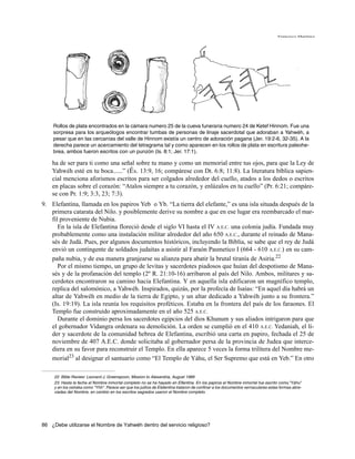 Francisco Martínez




    Rollos de plata encontrados en la cámara numero 25 de la cueva funeraria numero 24 de Ketef Hinnom. Fue una
    sorpresa para los arqueólogos encontrar tumbas de personas de linaje sacerdotal que adoraban a Yahwéh, a
    pesar que en las cercanías del valle de Hinnom existía un centro de adoración pagana (Jer. 19:2-6, 32-35). A la
    derecha parece un acercamiento del tetragrama tal y como aparecen en los rollos de plata en escritura paleohe-
    brea, ambos fueron escritos con un punzón (Is. 8:1; Jer. 17:1).

    ha de ser para ti como una señal sobre tu mano y como un memorial entre tus ojos, para que la Ley de
    Yahwéh esté en tu boca......” (Éx. 13:9, 16; compárese con Dt. 6:8; 11:8). La literatura bíblica sapien-
    cial menciona aforismos escritos para ser colgados alrededor del cuello, atados a los dedos o escritos
    en placas sobre el corazón: “Atalos siempre a tu corazón, y enlázalos en tu cuello” (Pr. 6:21; compáre-
    se con Pr. 1:9; 3:3, 23; 7:3).
9. Elefantina, llamada en los papiros Yeb o Yb. “La tierra del elefante,” es una isla situada después de la
   primera catarata del Nilo. y posiblemente derive su nombre a que en ese lugar era reembarcado el mar-
   fil proveniente de Nubia.
      En la isla de Elefantina floreció desde el siglo VI hasta el IV A.E.C. una colonia judía. Fundada muy
   probablemente como una instalación militar alrededor del año 650 A.E.C., durante el reinado de Mana-
   sés de Judá. Pues, por algunos documentos históricos, incluyendo la Biblia, se sabe que el rey de Judá
   envió un contingente de soldados judaitas a asistir al Faraón Pasmetico I (664 - 610 A.E.C.) en su cam-
   paña nubia, y de esa manera granjearse su alianza para abatir la brutal tiranía de Asiria.22
      Por el mismo tiempo, un grupo de levitas y sacerdotes piadosos que huían del despotismo de Mana-
   sés y de la profanación del templo (2º R. 21:10-16) arribaron al país del Nilo. Ambos, militares y sa-
   cerdotes encontraron su camino hacia Elefantina. Y en aquella isla edificaron un magnífico templo,
   replica del salomónico, a Yahwéh. Inspirados, quizás, por la profecía de Isaías: “En aquel día habrá un
   altar de Yahwéh en medio de la tierra de Egipto, y un altar dedicado a Yahwéh junto a su frontera.”
   (Is. 19:19). La isla reunía los requisitos proféticos. Estaba en la frontera del país de los faraones. El
   Templo fue construido aproximadamente en el año 525 A.E.C.
      Durante el dominio persa los sacerdotes egipcios del dios Khunum y sus aliados intrigaron para que
   el gobernador Vidangra ordenara su demolición. La orden se cumplió en el 410 A.E.C. Yedaniah, el lí-
   der y sacerdote de la comunidad hebrea de Elefantina, escribió una carta en papiro, fechada el 25 de
   noviembre de 407 A.E.C. donde solicitaba al gobernador persa de la provincia de Judea que interce-
   diera en su favor para reconstruir el Templo. En ella aparece 5 veces la forma trilítera del Nombre me-
   morial23 al designar el santuario como “El Templo de Yáhu, el Ser Supremo que está en Yeb.” En otro

     22. Bible Review: Leonard J. Greenspoon, Mission to Alexandria, August 1989
     23. Hasta la fecha el Nombre inmortal completo no se ha hayado en Elfantina. En los papiros el Nombre inmortal fue escrito como,"Yáhu"
     y en los ostraka como "Yhh". Parece ser que los judíos de Elefantina trataron de confinar a los documentos vernaculares estas formas abre-
     viadas del Nombre, en cambio en los escritos sagrados usaron el Nombre completo.




86 ¿Debe utilizarse el Nombre de Yahwéh dentro del servicio religioso?
 