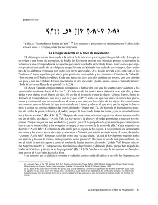 papiro se lee:




    “Yáhu, el Todopoderoso habita en Yeb.” 24 Los tramites y peticiones se extendieron por 8 años, todo
    ello en vano, el Templo jamás fue reconstruido.

                              La Liturgia descrita en el libro de Revelación
      El ultimo precedente trasciende a la esfera de lo celestial, y es la gran liturgia del cielo. Liturgia es
un orden y una forma de adoración, de hecho las Escrituras enteras son litúrgicas porque la adoración de
la tierra es una correspondencia de aquella que ocurre alrededor del celeste trono. Las visiones que algu-
nos profetas han tenido de la refulgente magnificencia de Yahwéh han incluido casi siempre, descripcio-
nes de la alabanza tributada por todos los seres celestiales. Así, Isaías retrata a los serafines o los
“ardientes” como aquellos que viven para proclamar incansable y eternamente el Nombre de Yahwéh:
“Por encima de Él había serafines. Cada uno tenía seis alas; con dos cubrían sus rostros, con dos cubrían
sus pies y con dos volaban. El uno proclamaba al otro diciendo: ¡Santo, santo, santo es Yahwéh Sebaot!
¡Toda la tierra está llena de su gloria! (Is. 6:2,3).
      El shelek Yahanán emplea matices semejantes al hablar del loor que los cuatro seres vivientes y los
veinticuatro ancianos elevan al Eterno: “...Y cada uno de los cuatro seres vivientes tiene seis alas, y alre-
dedor y por dentro están llenos de ojos. Ni de día ni de noche cesan de decir: “¡Santo, Santo, Santo es
Yahwéh el Todopoderoso, que era y que es y que será!” Y cada vez que los seres vivientes dan gloria,
honra y alabanza al que está sentado en el trono y que vive por los siglos de los siglos, los veinticuatro
ancianos se postran delante del que está sentado en el trono y adoran al que vive por los siglos de los si-
glos; y echan sus coronas delante del trono, diciendo: “Digno eres Tú, oh Yahwéh el Todopoderoso nues-
tro, de recibir la gloria, la honra y el poder; porque Tú has creado todas las cosas, y por tu voluntad tienen
ser y fueron creadas.” (Rv. 4:8-11).25. “Después de estas cosas, oí como la gran voz de una enorme multi-
tud en el cielo, que decía: “¡Alelu Yah! La salvación y la gloria y el poder pertenecen a nuestro Ser Su-
premo. Porque sus juicios son verdaderos y justos; pues Él ha juzgado a la gran ramera que corrompió la
tierra con su inmoralidad, y ha vengado la sangre de sus siervos de la mano de ella.” Y por segunda vez
dijeron: “¡Alelu Yah!” Y el humo de ella subió por los siglos de los siglos. Y se postraron los veinticuatro
ancianos y los cuatro seres vivientes y adoraron a Yahwéh que estaba sentado sobre el trono, diciendo:
“¡Amen! ¡Alelu Yah!” Entonces salió del trono una voz que decía: “¡Load al Ser Supremo nuestro, todos
sus siervos y los que le teméis, tanto pequeños como grandes!” Oí como la voz de una gran multitud, co-
mo el ruido de muchas aguas y como el sonido de fuertes truenos, diciendo: “¡Alelu Yah! Porque reina el
Ser Supremo nuestro y Todopoderoso. Gocémonos, alegrémonos y démosle gloria, porque han llegado las
bodas del Cordero, y su novia se ha preparado” (Rv. 19:1-7). Vuelve a alzarse la invocación del Nombre,
esta vez en el Alelu Yah (Alabad a Yah).
      Hay armonía en la alabanza terrestre y celestial, ambas están dirigidas a un sólo Ser Supremo; por

     24. Aramaic Papyri of the Fifth Century B.C. A.E. Cowley. ed. Clarendon Press, Oxford, 1923; Biblical Archaeology Review: Ze’ev Herzog,
     Miriam Aharoni and Anson Rainey, Arad an Ancient Israelite Fortress with a Temple to Yahwéh, August 1989.
     25. La frase de los cuatro seres vivientes “El que es, era, y será” es hebrea, y encierra el significado del Nombre de Yahwéh, pues yiyeh
     no significa “el que ha de venir” sino “el que será.” Lo mismo se puede decir de las palabras de los veinticuatro ancianos: “Tú has creado
     todas las cosas, y por tu voluntad tienen ser y fueron creadas,” sólo que esta vez se está recalcando el carácter creador del Nombre me-
     morial.




                                                                                     La Liturgia descrita en el libro de Revelación               87
 