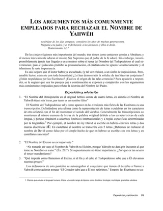 LOS ARGUMENTOS MÁS COMUNMENTE
 EMPLEADOS PARA RECHAZAR EL NOMBRE DE
               YAHWÉH
                      Acuérdate de los días antiguos; considera los años de muchas generaciones.
                      Pregunta a tu padre, y él te declarará; a tus ancianos, y ellos te dirán.
                            Deuteronomio 32:7

     De las cinco religiones más importantes del mundo, tres tienen como antecesor común a Abraham; y
al menos teóricamente adoran al mismo Ser Supremo que el padre de la fe adoró. Sin embargo, incom-
prensiblemente jamás han llegado a un consenso sobre el tema del Nombre del Todopoderoso al cual re-
verencian; pues el judaísmo prohibe su pronunciación, el cristianismo lo ignora voluntariamente y el
islamismo le resta importancia.
     Es casi seguro que el lector habrá ya escuchado, (y tal vez creído), a un sinfín de suposiciones. Pero,
amable lector, conteste con toda honestidad ¿Le han demostrado la solidez de tan bizarras conjeturas?
¿Están respaldadas por las Escrituras? ¿Cuál es el origen de las tales creencias? Para ayudarle a respon-
der, se le sugiere que vea los pasajes que a continuación se exponen y compárelos con los argumentos
más comúnmente empleados para refutar la doctrina del Nombre del Padre.

                                                    Exposición y refutación
1. “El Nombre del Omnipotente en el original hebreo consta de cuatro letras, en cambio el Nombre de
   Yahwéh tiene seis letras, por tanto es un nombre falso”
      El Nombre del Todopoderoso tal y como aparece en las versiones más fieles de las Escrituras es una
    transcripción. Definiéndose esta ultima como la representación de letras o palabras en los caracteres
    de otro alfabeto con el fin de reconstruir el sonido del vocablo. Generalmente las transcripciones no
    mantienen el mismo numero de letras de la palabra original debido a las características de cada
    lengua, y porque obedecen a acuerdos fonéticos internacionales y a reglas específicas determinadas
    por la lingüística.1 Por ejemplo, el nombre de rey David se escribe en hebreo con tres letras y dos
    marcas diacríticas dwID;. En castellano el nombre se transcribe con 5 letras ¿Debemos de rechazar el
    nombre de David como falso por el simple hecho de que en hebreo se escribe con tres letras y en
    castellano con cinco?

2. “El Nombre del Eterno no es importante.”
      “No tomarás en vano el Nombre de Yahwéh tu Elohim, porque Yahwéh no dará por inocente al que
    tome su Nombre en vano.” (Éx. 20:7). Sí supuestamente no tiene importancia: ¿Por qué es tan severo
    el tercer mandamiento?
3. “Qué importa cómo llamemos al Eterno, si al fin y al cabo el Todopoderoso sabe que a Él elevamos
   nuestras preces.”
     Los defensores de esta posición se autoengañan al conjeturar que tienen el derecho a llamar a
    Yahwéh como quieran porque “El Creador sabe que a Él nos referimos.” Empero las Escrituras no ca-


    1. Ciencia que estudia el lenguaje humano. Cubre un amplio rango de tópicos como: fonética, fonología, morfología, gramática, etcétera.




                                                                                                              Exposición y refutación         89
 