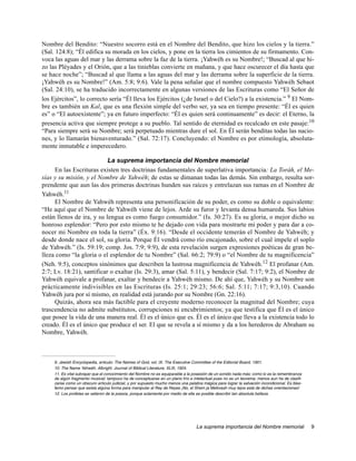 Nombre del Bendito: “Nuestro socorro está en el Nombre del Bendito, que hizo los cielos y la tierra.”
(Sal. 124:8); “Él edifica su morada en los cielos, y pone en la tierra los cimientos de su firmamento. Con-
voca las aguas del mar y las derrama sobre la faz de la tierra. ¡Yahwéh es su Nombre!; “Buscad al que hi-
zo las Pléyades y el Orión, que a las tinieblas convierte en mañana, y que hace oscurecer el día hasta que
se hace noche”; “Buscad al que llama a las aguas del mar y las derrama sobre la superficie de la tierra.
¡Yahwéh es su Nombre!” (Am. 5:8; 9:6). Vale la pena señalar que el nombre compuesto Yahwéh Sebaot
(Sal. 24:10), se ha traducido incorrectamente en algunas versiones de las Escrituras como “El Señor de
los Ejércitos”, lo correcto sería “Él lleva los Ejércitos (¿de Israel o del Cielo?) a la existencia.” 9 El Nom-
bre es también un Kal, que es una flexión simple del verbo ser, ya sea en tiempo presente: “Él es quien
es” o “El autoexistente”; ya en futuro imperfecto: “Él es quien será continuamente” es decir: el Eterno, la
presencia activa que siempre protege a su pueblo. Tal sentido de eternidad es recalcado en este pasaje:10
“Para siempre será su Nombre; será perpetuado mientras dure el sol. En Él serán benditas todas las nacio-
nes, y lo llamarán bienaventurado.” (Sal. 72:17). Concluyendo: el Nombre es por etimología, absoluta-
mente inmutable e imperecedero.

                           La suprema importancia del Nombre memorial
     En las Escrituras existen tres doctrinas fundamentales de superlativa importancia: La Toráh, el Me-
sías y su misión, y el Nombre de Yahwéh; de estas se dimanan todas las demás. Sin embargo, resulta sor-
prendente que aun las dos primeras doctrinas hunden sus raíces y entrelazan sus ramas en el Nombre de
Yahwéh.11
     El Nombre de Yahwéh representa una personificación de su poder, es como su doble o equivalente:
“He aquí que el Nombre de Yahwéh viene de lejos. Arde su furor y levanta densa humareda. Sus labios
están llenos de ira, y su lengua es como fuego consumidor.” (Is. 30:27). Es su gloria, o mejor dicho su
honroso esplendor: “Pero por esto mismo te he dejado con vida para mostrarte mi poder y para dar a co-
nocer mi Nombre en toda la tierra” (Éx. 9:16). “Desde el occidente temerán el Nombre de Yahwéh; y
desde donde nace el sol, su gloria. Porque Él vendrá como río encajonado, sobre el cual impele el soplo
de Yahwéh.” (Is. 59:19; comp. Jos. 7:9; 9:9), de esta revelación surgen expresiones poéticas de gran be-
lleza como “la gloria o el esplendor de tu Nombre” (Sal. 66:2; 79:9) o “el Nombre de tu magnificencia”
(Neh. 9:5), conceptos sinónimos que describen la lustrosa magnificencia de Yahwéh.12 El profanar (Am.
2:7; Lv. 18:21), santificar o exaltar (Is. 29:3), amar (Sal. 5:11), y bendecir (Sal. 7:17; 9:2), el Nombre de
Yahwéh equivale a profanar, exaltar y bendecir a Yahwéh mismo. De ahí que, Yahwéh y su Nombre son
prácticamente indivisibles en las Escrituras (Is. 25:1; 29:23; 56:6; Sal. 5:11; 7:17; 9:3,10). Cuando
Yahwéh jura por sí mismo, en realidad está jurando por su Nombre (Gn. 22:16).
     Quizás, ahora sea más factible para el creyente moderno reconocer la magnitud del Nombre; cuya
trascendencia no admite substitutos, corrupciones ni encubrimientos; ya que testifica que Él es el único
que posee la vida de una manera real. Él es el único que es. Él es el único que lleva a la existencia todo lo
creado. Él es el único que produce el ser. El que se revela a sí mismo y da a los herederos de Abraham su
Nombre, Yahwéh.



     9. Jewish Encyclopedia, articulo: The Names of God, vol. IX. The Executive Committee of the Editorial Board, 1901.
     10. The Name Yahwéh. Albright. Journal of Biblical Literature, XLIII, 1924.
     11. Es vital subrayar que el conocimiento del Nombre no es equiparable a la posesión de un sonido nada más; como lo es la remembranza
     de algún fragmento musical; tampoco ha de conceptuarse en un plano frío e intelectual pues no es un teorema; menos aun ha de clasifi-
     carse como un obscuro articulo judicial, y por supuesto mucho menos una palabra mágica para lograr la salvación incondicional. Es blas-
     femo pensar que exista algúna forma para manipular al Rey de Reyes ¡No, el Shem ja Meforash muy lejos está de dichas orientaciones!
     12. Los profetas se valieron de la poesía, porque solamente por medio de ella es posible describir tan absoluta belleza.




                                                                                  La suprema importancia del Nombre memorial                   9
 