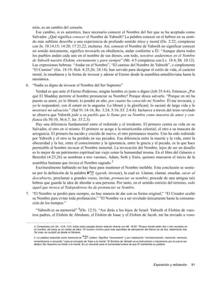 nión, es un cambio del corazón.
     Ese cambio, si es autentico, hace necesario conocer el Nombre del Ser que se ha aceptado como
   Salvador. ¿Qué significa conocer el Nombre de Yahwéh? La palabra conocer en el hebreo en su senti-
   do más sublime describe a una experiencia de profundo sentido ético y moral (Os. 2:22; compárese
   con Jn. 10:14,15; 14:20; 17:21,22, etcétera). Así, conocer el Nombre de Yahwéh no significar conocer
   un sonido únicamente, significa invocarle en obediencia, andar conforme a Él: “Aunque ahora todos
   los pueblos anden cada uno en el nombre de sus dioses, con todo, nosotros andaremos en el Nombre
   de Yahwéh nuestro Elohim, eternamente y para siempre” (Mi. 4:5 compárese con Lv. 18:4; Dt. 10:12).
   Las expresiones hebreas: “Andar en el Nombre”, “El camino del Nombre de Yahwéh”, o simplemente
   “El Camino” (Gn. 18:19; Hch. 8:25,26; 24:14); han servido para designar el estilo de vida, el carácter
   moral, la enseñanza y la forma de invocar y adorar al Eterno desde la asamblea antediluviana hasta la
   mesiánica.
6. “Nadie es digno de invocar el Nombre del Ser Supremo”
      Verdad es que ante el Eterno Poderoso, ningún hombre es justo o digno (Job 25:4-6). Entonces ¿Por
   qué El Shadday permite al hombre pronunciar su Nombre? Porque desea salvarlo. “Porque en mí ha
   puesto su amor, yo lo libraré; lo pondré en alto, por cuanto ha conocido mi Nombre. Él me invocará, y
   yo le responderé; con él estaré en la angustia. Lo libraré y lo glorificaré; lo saciaré de larga vida y le
   mostraré mi salvación.” (Sal 91:14-16; Ro. 3:24; 5:16; Ef. 2:4-8). Inclusive a través del texto revelado
   se observa que Yahwéh pide a su pueblo que le llame por su Nombre como muestra de amor y con-
   fianza (Is 50:10; 56:6,7; Jer. 33:2,3).
      Hay una diferencia fundamental entre el redimido y el irredento. El primero centra su vida en su
   Salvador, el otro en sí mismo. El primero se acoge a la misericordia celestial; el otro a su mascara de
   arrogancia. El primero ha nacido y crecido de nuevo, el otro permanece muerto. Uno ha sido redimido
   por Yahwéh y el otro se ha perdido en sus pecados. Esa diferencia entre la muerte y la vida, entre la
   obscuridad y la luz, entre el conocimiento y la ignorancia, entre la gracia y el pecado, es la que hace
   permisible al hombre invocar el Nombre inmortal. La invocación del Nombre, lejos de ser un desafío
   es lo mejor de un patrimonio espiritual tan viejo como la humanidad misma. En el libro del Génesis o
   Bereshit (4:25,26) se nombran a tres varones, Adam, Seth y Enós, quienes marcaron el inicio de la
   asamblea humana que invoca el Nombre sagrado.3
      Escrituralmente hablando no hay base para mantener el Nombre inefable. Esta conclusión se sostie-
   ne por la definición de la palabra ar;q; (qarah, invocar), la cual es: Llamar, clamar, enseñar, sacar al
   descubierto, proclamar a grandes voces, invitar, pronunciar su nombre; procede de una antigua raíz
   hebrea que guarda la idea de abordar a una persona. Por tanto, en el sentido estricto del termino, todo
   aquel que invoca al Todopoderoso ha de pronunciar su Nombre.
7. “El Nombre se perdió para siempre, no hay manera de dar con su forma original;” “El Creador ocultó
   su Nombre para evitar toda profanación;” “El Nombre va a ser revelado únicamente hasta la consuma-
   ción de los tiempos.”
     “Yahwéh es su memorial” 4(Os. 12:5). “Así dirás a los hijos de Israel: Yahwéh el Elohim de vues-
   tros padres, el Elohim de Abraham, el Elohim de Isaac y el Elohim de Jacob, me ha enviado a voso-

    3. Compárese con Gn. 12:8; 13:4; todos estos pasajes tienen relación directa con Mt. 18:20: “Porque donde estén dos o tres reunidos en
    mi nombre, allí estoy yo en medio de ellos.” El numero mínimo para toda asamblea de adoradores del Eterno es de dos, idealmente tres.
    Tal cosa, se cumplió ya desde el Génesis.

    4. La palabra traducida como memorial es  rkz   (zeker). Significa “monumento” y por implicación “conmemoración, memorial, memoria,
    remembranza o recuerdo.” Lleva el concepto de “traer a la mente.” El Nombre de Yahwéh es el instrumento o mecanismo por el cual el ver-
    dadero Ser Supremo es traído a la mente. Es un recuerdo para la humanidad entera de que Él mantendrá su palabra.




                                                                                                             Exposición y refutación          91
 